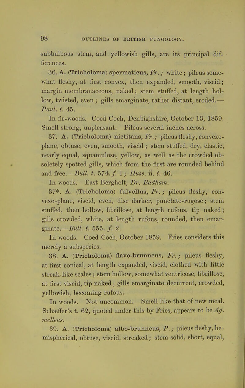 subbulbous stem, and yellowisli gills, are its principal dif- ferences, 36. A. (Tricholoma) spermaticus, 2^.; white; pileus some- what fleshy, at first convex, then expanded, smooth, viscid; margin membranaceous, naked; stem stuflfed, at length hol- low, twisted, even; gills emarginate, rather distant, eroded.— Paul. t. 45. In fir-woods. Coed Coch, Denbighshire, October 13, 1859. Smell strong, unpleasant. Pileus several inches across. 37. A. (Trieholoma) nietitans, i'V*.; pileus fleshy, convexo- plane, obtuse, even, smooth, viscid; stem stufied, dry, elastic, nearly equal, squamulose, yellow, as well as the crowded ob- soletely spotted gills, which from the first are rounded behind and free.—Bull. t. 574<.f. 1; Huss. ii. t. 46. In woods. East Bergholt, Dr. Badham. 37*. A. (Trieholoma) fulvellus, Fr. ; pileus fleshy, con- vexo-plane, viscid, even, disc darker, punctato-rugose; stem stufl'ed, then hollow, fibrillose, at length rufous, tip naked; gills crowded, white, at length rufous, rounded, then emar- ginate.—Bull. t. 555. /. 2. In woods. Coed Coch, October 1859. Fries considers this merely a subspecies. 38. A. (Trieholoma) flavo-brunneus, Fr.; pileus fleshy, at first conical, at length expanded, viscid, clothed with little streak-like scales; stem hollow, somcAvhat ventricose, fibrillose, at first viscid, tip naked; gills emarginato-deciuTent, crowded, yellowish, becoming rufous. In woods. Not uncommon. Smell like that of new meal. Schsefler's t. 62, quoted under this by Fries, appears to be Ag. melleus. 39. A. (Trieholoma) albo-brunneus, P.; pileus fleshy, he- mispherical, obtuse, viscid, streaked; stem solid, short, equal.