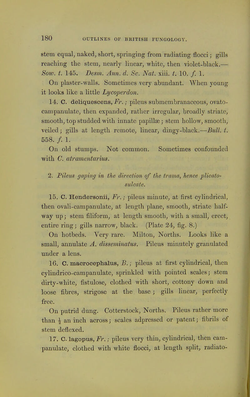 stem equals naked, short, springing from radiating flocci; gills reaching the stem, nearly linear, white, then violet-black.— Sow. t. 145. Desm. Ann. d. Sc. Nat. xiii. t. 10. /. 1. On plaster-walls. Sometimes very abundant. When young it looks like a little Lycoperdon. 14. C. deliquescens, Fr.; pileus submembranaceous, ovato- campanulate, then expanded, rather irregular, broadly striate, smooth, top studded with innate papillae; stem hollow, smooth, veiled; gills at length remote, linear, dingy-black.—Bull. t. 558. /.I. On old stumps. Not common. Sometimes confounded with C. atramentarim. 2. Pileus gaping in the direction of the trama, hence plicato- sulcate. 15. C. Hendersonii, Fr.; pileus minute, at first cylindrical, then ovali-campanulate, at length plane, smooth, striate half- way up; stem filiform, at length smooth, with a small, erect, entire ring; gills narrow, black. (Plate 24, fig. 8.) On hotbeds. Very rare. Milton, Norths. Looks like a small, annulate A. disseminatus. Pileus minutely granulated under a lens. 16. C. macrocephalus, B.; pileus at first cylindrical, then cylindrico-campanulate, sprinkled with pointed scales; stem, dirty-white, fistulose, clothed with short, cottony down and loose fibres, strigose at the base; gills linear, perfectly free. On putrid dung. Cotterstock, Norths. Pileus rather more than \ an inch across; scales adpressed or patent; fibrils of stem deflexed. 17. C. lagopus, Fr.; pileus very thin, cylindrical, then cara- panulate, clothed with white flocci, at length split, radiato-