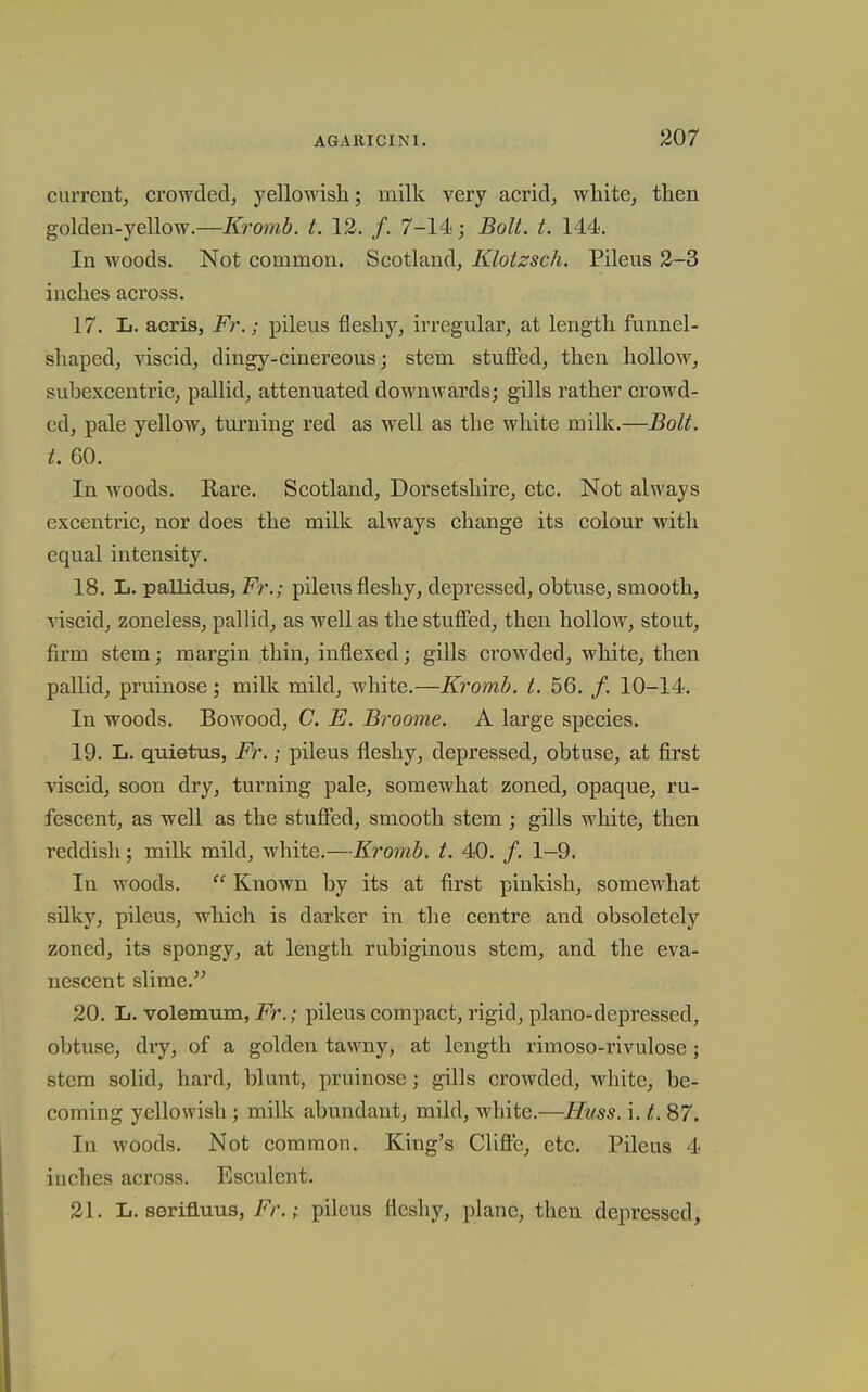 current, crowdeclj yellowish; milk very acrid, white, then golden-yellow.—/fromfi. t. 12. /. 7-14; ^oU. t. 144. In woods. Not common. Scotland, Klotzsch. Pileus 2-3 inches across. 17. L. aeris, Fr.; pileus fleshy, irregular, at length funnel- shaped, viscid, dingy-cinereous; stem stuffed, then hollow, subexcentric, pallid, attenuated downwards; gills rather crowd- ed, pale yellow, turning red as well as the white milk.—Bolt, t, 60. In woods. Rare. Scotland, Dorsetshire, etc. Not always excentric, nor does the milk always change its colour with equal intensity. 18. L. pallidus, Fr.; pileus fleshy, depressed, obtuse, smooth, viscid, zoneless, pallid, as well as the stufifed, then hollow, stout, firm stem; margin thin, inflexed; gills ci'owded, white, then pallid, pruinose; milk mild, white.—Kromb. t. 56. /. 10-14. In woods. Bowood, C. E. Broome. A large species. 19. L. quietus, Fr.; pileus fleshy, depressed, obtuse, at first viscid, soon dry, turning pale, somewhat zoned, opaque, ru- fescent, as well as the stuffed, smooth stem ; gills white, then reddish; milk mild, white.—Kromb. t. 40. /. 1-9. In woods.  Known by its at first pinkish, somewhat silky, pileus, which is darker in the centre and obsoletely zoned, its spongy, at length rubiginous stem, and the eva- nescent slime.'' 20. L. volemum, Fr.; pileus compact, rigid, piano-depressed, obtuse, dry, of a golden tawny, at length rimoso-rivulose; stem solid, hard, blunt, pruinose; gills crowded, white, be- coming yellowish; milk abundant, mild, white.—Hms. i. t. 87. In woods. Not common. King's Clifte, etc. Pileus 4 inches across. Esculent. 21. L. serifluus, Fr.; pileus fleshy, plane, then depressed.