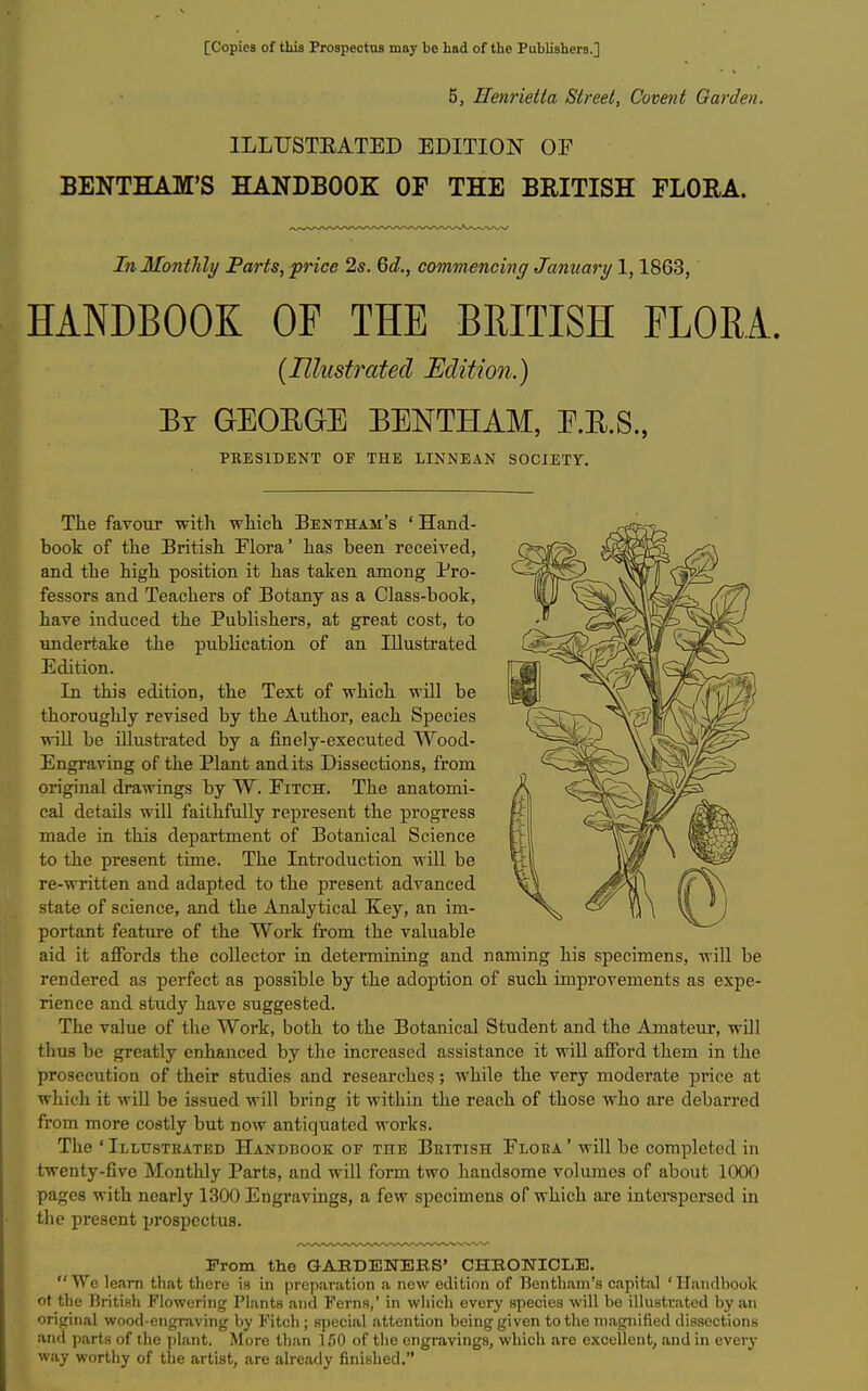 [Copies of this Prospectus may be had of the Publishers.] 5, Henrietta Street, Covent Garden. ILLUSTEATED EDITION OP 1^ BENTHAM'S HANDBOOK OF THE BRITISH FLORA. In Montlily Farts, price 2s. Qd., commencing January 1,1863, HANDBOOK OF THE BRITISH FLORA. {Illustrated Edition.) By GEOEGE BENTHAM, E.E.S., PBESIDENT OP THE LINNEAN SOCIETY. The favour with which Bentham's ' Hand- book of the British Flora' has been receiA'ed, and the high position it has taken among Pro- fessors and Teachers of Botany as a Class-book, have induced the Publishers, at great cost, to undertake the publication of an Illustrated Edition. In this edition, the Text of which will be thoroughly revised by the Author, each Species wiU be illustrated by a finely-executed Wood- Engraving of the Plant and its Dissections, from original drawings by W. Fitch. The anatomi- cal details will faithfully represent the progress made in this department of Botanical Science to the present time. The Introduction will be re-written and adapted to the present advanced state of science, and the Analytical Key, an im- portant feature of the Work from the valuable aid it affords the collector in determining and naming his specimens, will be rendered as perfect as possible by the adoption of such improvements as expe- rience and study have suggested. The value of the Work, both to the Botanical Student and the Amateur, will thus be greatly enhanced by the increased assistance it wiU afford them in the prosecution of their studies and researches; while the very moderate price at which it will be issued will bring it within the reach of those who are debarred from more costly but now antiquated works. The 'Illttsteated Handbook of the British Flora' will be completed in twenty-five Monthly Parts, and will form two handsome volumes of about 1000 pages with nearly 1300 Engravings, a few specimens of which are interspersed in the present prospectus. From the GABDENEBS' CHRONICLE. We learn that tliere i» in preparation a new edition of Bentliam's capital 'Handbook ot the British Flowering Plants and Ferns,' in which every species will be illustrated by an original wood-engraving by Fitch; special attention being given to the magnified dissections and parts of the plant. More than 150 of the engravings, which are excellent, and in every way worthy of the artist, are already finished.