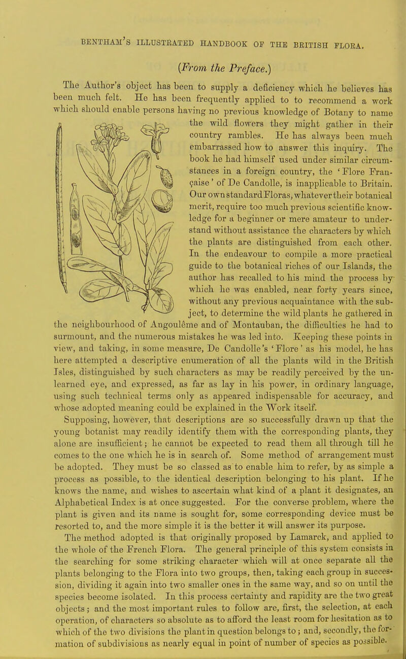 bentham's illustrated handbook of the beitish flora. {F7'om the Preface.) The Author's object has been to supply a deficiency which he believes has been much felt. He has been frequently applied to to recommend a work which should enable persons having no previous knowledge of Botany to name the wild flowers they might gather in their country rambles. He has always been much embarrassed how to answer this inquiry. The book he had himself used under similar circum- stances in a foreign country, the 'Flore Fran- (jaise' of De Candolle, is inapplicable to Britain. Our ownstandardFloras, whatevertheir botanical merit, require too much previous scientific know- ledge for a beginner or mere amateur to under- stand without assistance the characters by which the plants are distinguished from each other. In tlie endeavour to compile a more practical guide to the botanical riches of our Islands, the author has recalled to his mind the process by which he was enabled, near forty years since, without any previous acquaintance with the sub- ject, to determine the wild plants he gathered in the neighbourhood of Angouleme and of Montauban, the difficulties he had to surmount, and the numerous mistakes he was led into. Keeping these points in view, and taking, in some measure, De Candolle's 'Flore' as his model, he has here attempted a descriptive enumeration of all the plants wild in the British Isles, distinguished by such characters as may be readily perceived by the un- learned eye, and expressed, as far as lay in his power, in ordinary language, using such technical terms only as appeared indispensable for accuracy, and whose adopted meaning could be explained in the Work itself. Supposing, however, tliat descriptions are so successfully drawn up that the young botanist may readily identify them with the corresponding plants, they alone are insufficient; he cannot be expected to read them all through till he comes to the one which he is in search of. Some method of arrangement must be adopted. They must be so classed as to enable him to refer, by as simple a process as possible, to the identical description belonging to his plant. If he knows the name, and wishes to ascertain what kind of a plant it designates, an Alphabetical Index is at once suggested. For the converse problem, where the plant is given and its name is sought for, some corresponding device must be resorted to, and the more simple it is the better it wiU answer its purpose. The method adopted is that originally proposed by Lamarck, and applied to the whole of the French Flora. The general principle of this system consists in the searching for some striking character which will at once separate aU the plants belonging to the Flora into two groups, then, taking each group in succes- sion, dividing it again into two smaller ones in the same way, and so on until the species become isolated. In this process certainty and rapidity are the two great objects; and the most important rules to follow are, first, the selection, at each operation, of characters so absolute as to afford the least room for hesitation as to which of the two divisions the plant in question belongs to ; and, secondly, the for- mation of subdivisions as nearly equal in point of number of species as possible.