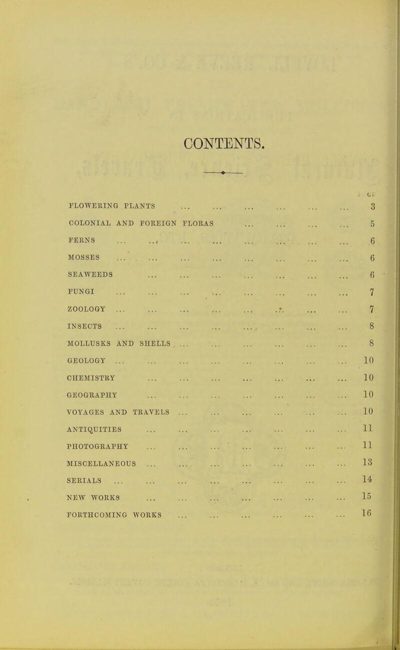 CONTENTS. —♦— FLOWERING PLANTS 3 COLONIAL AND FOREIGN FLORAS ... 5 FERNS ... .., ... ... ■ 6 MOSSES ... ... ... ... ... ... 6 SEAWEEDS ... ... ... ... 6 FUNGI ... ... ... 7 ZOOLOGY ... ... ... ... ... 7 INSECTS ... ... ... ... 8 MOLLUSKS AND SHELLS ... ... ... ... 8 GEOLOGY ... ... ... ... ... ... 10 CHEMISTRY ... 10 GEOGRAPHY ... ... ... ... 10 VOYAGES AND TRAVELS ... ... ... ... ... ... 10 ANTIQUITIES ... ... ... ... ... ... ... 11 PHOTOGRAPHY ... ... ... ... ... ... ... 11 MISCELLANEOUS ... ... ... 13 SERIALS ... 14 NEW WORKS 15 FORTHCOMING WORKS 16