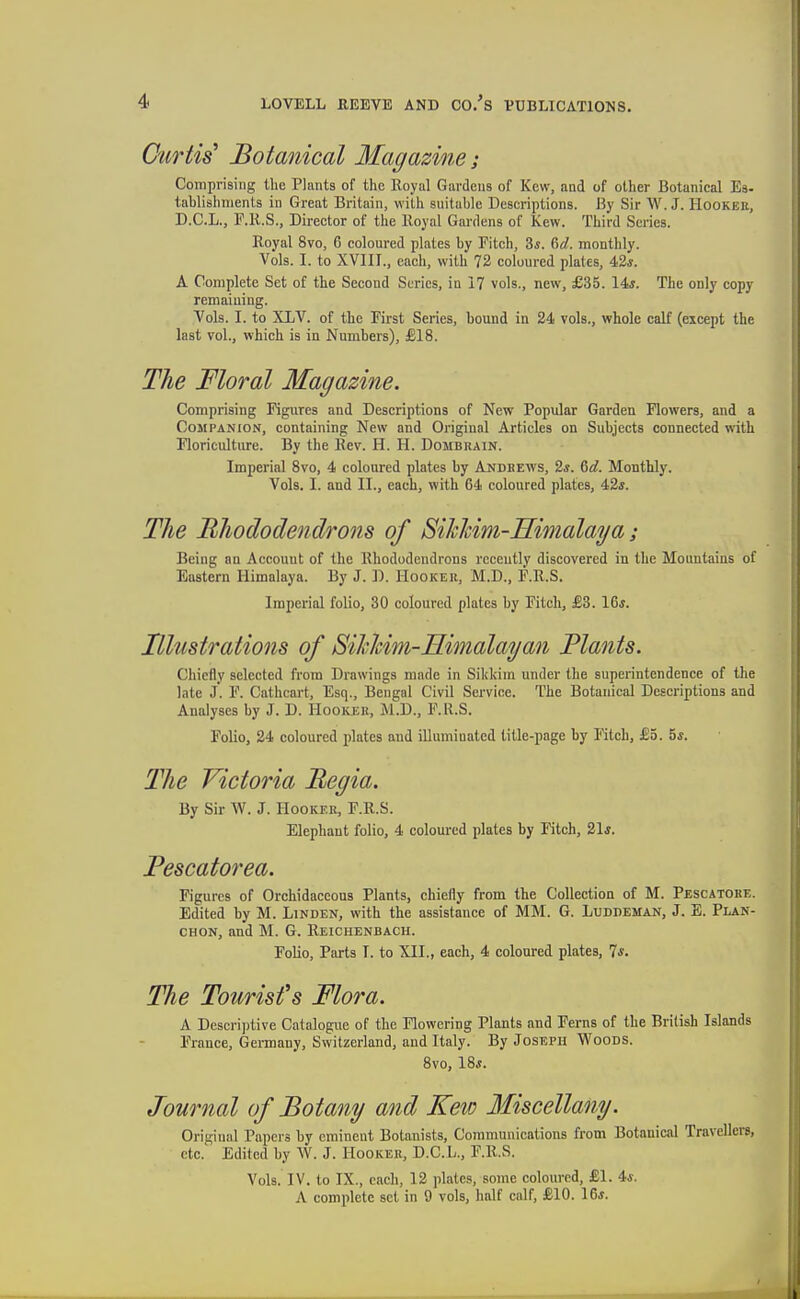Curtis^ Botanical Magazme; Comprising the Plants of the Royal Gavdeus of Kew, and of other Botanical Ea- tablishments in Great Britain, with suitable Descriptions. By Sir W. J. Hookeh, D.C.L., F.R.S., Director of the Royal Gai-dens of Kew. Third Series. Royal 8vo, 6 coloured plates by Fitch, 2>s. M. monthly. Vols. I. to XVIII., each, with 72 coloured plates, 42*. A Complete Set of the Second Scries, in 17 vols., new, £35. 14*. The only copy remaining. Vols. I. to XLV. of the First Series, bound in 24 vols., whole calf (except the last vol., which is in Numbers), £18. The Floral Magazine. Comprising Figures and Descriptions of New Popular Garden Flowers, and a Companion, containing New and Original Articles on Subjects connected with Floriculture. By the Rev. H. H. Dombrain. Imperial Svo, 4 coloured plates by Andeews, 2j. &d. Monthly. Vols. I. and II., each, with 64 coloured plates, 42*. The Rhododendrons of SiJchim-Himalaya; Being an Account of the Rhododendrons recently discovered in the Mountains of Eastern Himalaya. By J. D. Hookek, M.D., F.R.S. Imperial folio, 30 coloured plates by Fitch, £3. 16*. Illustrations of Sihhim-Himalayan Plants. Chiefly selected fi-om Drawings made in Sikkim under the superintendence of the late j. F. Cathcart, Esq., Bengal Civil Service. The Botanical Descriptions and Analyses by J. D. Hooker, M.D., F.R.S. Folio, 24 coloured plates and illumiQated title-page by Mtch, £5. 5*. The Victoria Begia. By Sir AV. J. Hooker, F.R.S. Elephant folio, 4 coloured plates by Fitch, 21*. Pescatorea. Figures of Orchidaceous Plants, chiefly from the Collection of M. Pescatobe. Edited by M. Linden, with the assistance of MM. G. LuurEMAN, J. E. Plan- CHON, and M. G. Reichenbach. Folio, Parts T. to XII., each, 4 coloured plates, 7*. The Tourists Mora. A Descri])tive Catalogue of the Flowering Plants and Ferns of the British Islands France, Gei-many, Switzerland, and Italy. By Joseph Woods. Svo, 18*. Journal of Botany and Keio Miscellany. Original Papers by eminent Botanists, Communications from Botanical Travellers, etc. Edited by W. J. Hooker, D.C.L., F.R.S. Vols. IV. to IX., each, 12 plates, some coloured, £1. 4*. A complete set in 9 vols, half calf, £10. 16*.