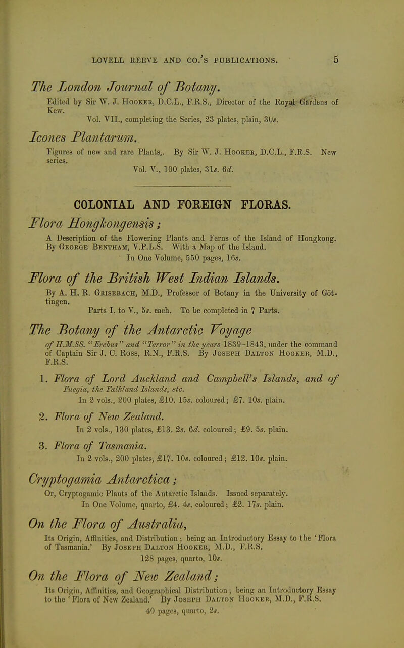 The London Journal of Botany. Edited by Sir W. J. Hooker, D.C.L., r.R.S., Director of the Royal Gardens of Kew. Vol. VII., completing the Series, 23 plates, plain, 30*. Icones Plantanm. Figures of new and rare Plants,. By Sir W. J. Hookeb, D.C.L., F.R.S. New scries. Vol. v., 100 plates, 31j. 6^/. COLONIAL AND FOREIGN FLORAS. Flora HofigJcongensis; A Description of the Flowering Plants and Ferns of the Island of Hongkong. By George Bentham, V.P.L.S. With a Map of the Island. ' In One Volume, 550 pages, 10*. Flora of the British West Indian Islands. By A. H. R. Grisebach, M.D., Professor of Botany in the University of Got- tingen. Parts I. to v., 5«. each. To be completed in 7 Parts. The Botany of the Antarctic Voyage of n.M.SS. Erebus  and Terror  in the years 1839-1843, under the command of Captain Sir J. C. Ross, R.N., F.R.S. By Joseph Dalton Hooker, M.D., P.R.S. 1. Flora of Lord Auckland and Campbell's Islands, and of Ftiegia, the Falkland Islands, etc. In 2 vols., 200 plates, £10. 15i. coloured; £7. lOs. plain. 3. Flora of New Zealand. In 2 vols., 130 plates, £18. 2*. %d. coloured; £9. 5*. plain. 3. Flora of Tasmania. In 2 vols., 200 plates, £17. 10*. coloured; £12. 10s. plain. Cryptogamia Antarctica; Or, Cryptogamic Plants of the Antarctic Islands. Issued separately. In One Volume, quarto, £4. 4«. coloured; £2. 17*. plain. On the Flora of Australia, Its Origin, Affinities, and Distribution; being an Introductory Essay to the 'Flora of Tasmania.' By Joseph Dalton Hooker, M.D., F.R.S. 128 pages, quarto, 10*. On the Flora of New Zealand; Its Origin, Affinities, and Geographical Distribution; being an IntroJuctory Essay to the 'Flora of New Zealand.' By Joseph DAr.TON Hooker, M.D., F.R.S. 40 pages, quarto, 2s.