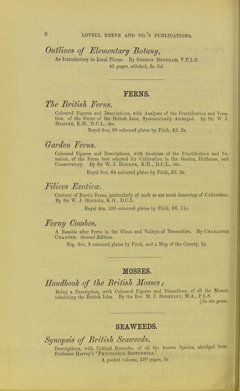 Outlines of Elementary Botany^ As Introductory to Local Floras. By George Bentham, V.P.L.S. 45 pages, stitched, 2*. ^d. FERNS. The British Ferns. Coloured Figures and Descriptions, with Aualyses of the Fructification and Vena- tion, of the Ferns of the British Isles, Systematically Arranged. By Sir W. J. Hooker, K.H., D.C.L., etc. Royal 8vo, 66 coloured plates by Fitch, £2. 2s. Garden Ferns. Coloured Figures and Descriptions, with Analyses of the Fructification and A'^e- nation, of the Ferns host adapted for Cultivation in the Garden, Hothouse, and Conservatory. By Sir W. J. Hooker, K.H., D.C.L., etc. Royal 8vo, 64 coloured plates by Fitch, £2. 2s. Filices Fxoticce. Century of Exotic Ferns, particularly of such as are most deserving of Cultivation. By Sir W. J. Hooker, K.H., D.C.L. Royal 4lo, 100 coloured plates by Fitch, £6. 11*. Ferny Comhes. A Ramble after Ferns in the Glens and Valleys of Devonshire. By Charlotte Chanter. Second Edition. Fcp. 8vo, 8 coloured plates by Fitch, and a Map of the County, 5*. MOSSES. Handhoolc of the British Mosses; Being a Description, with Coloured Figures and Dissections, of all the Mosses inhabiting the British Isles. By the Rev. M. J. Berkeley, M.A., F.L.S. [In the press. SEAWEEDS. Synopsis of British Seaweeds. Descriptions, with Critical Remarks, of all the Icnown Species, abridged from Professor Harvey's 'Phycologia Britannica.* A pocket volume, 220 pages, 5j.