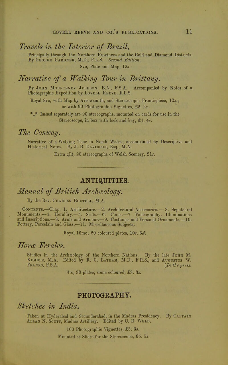 Travels in the Interior of Brazil, Principally through the Northern Provinces and the Gold and Diamond Districts. By George Gakdnek, M.D., P.L.S. Second Edition. 8vo, Plate and Map, 12*. Narrative of a Walking Tour in Brittany. By John Mounteney Jephson, B.A., F.S.A. Accompanied by Notes of a Photographic Expedition by Lovell Reeve, F.L.S. Royal 8vo, with Map by Arrowsmith, and Stereoscopic Trontispiece, 12*.; or vrith 90 Photographic Vignettes, £2. 2s. Issued separately are 90 stereographs, mounted on cards for use in the Stereoscope, in box with lock and key, £4. 4*. Tlie Conway, Narrative of a Walking Tour in North Wales; accompanied by Descriptive and Historical Notes. By J. B. Davidson, Esq., M.A. Extra gilt, 20 stereographs of Welsh Scenery, 21*. ANTIQUITIES. Manual of British Archmology. By the Rev. Chaeles Boutell, M.A. Contents.—Chap. 1. Architecture.—2. Architectural Accessories. — 3. Sepulchral Monuments.—4. Heraldry.—5. Seals.—6. Coins.—7. Palfeography, Illuminations and Inscriptions.—8. Arms and Armour.—9. Costumes and Personal Ornaments.—10. Pottery, Porcelain and Glass.—11. Miscellaneous Subjects. Royal 16mo, 20 coloured plates, 10*. ^d. Horce Ferales. studies in the Archaeology of the Northern Nations. By the late John M. Kemble, M.A. Edited by R. G. Latham, M.D., P.R.S., and Augustus W. Franks, E.S.A. [In the press. 4to, 30 plates, some coloui'cd, £3. 3*. PHOTOGEAPHY. Sketches in Ind/ia. Taken at Hyderabad and Secunderabad, in the Madras Presidency. By Captain Allan >f. Scott, Madras Artillery. Edited by 0. R. Weld. 100 Photographic Vignettes, £3. 8*. Mounted as Slides for the Stereoscope, £5. 5*.