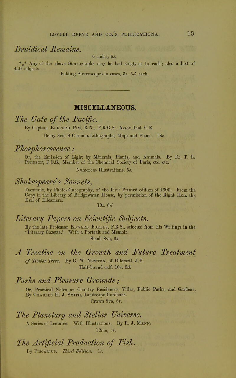 Druidical Bemains. 6 slides, 6*. *,* Any of the above Stereographs may be had singly at 1*. each; also a List of 4-1:0 subjects. Folding Stereoscopes iu cases, 3«. %d. each. MISCELLANEOUS. The Gate of the Pacific. By Captain Bedford Pim, R.N., T.R.G.S., Assoc. Inst. C.E. Demy 8to, 8 Chromo-Lithographs, Maps and Plans. IBs. Phosphorescence; Or, the Emission of Light by Minerals, Plants, and Animals. By Dr. T. L. Phipson, P.C.S., Member of the Chemical Society of Paris, etc. etc. Numerous Illustrations, 5*. Shalcespeare^s Sonnets, Facsimile, by Photo-Zincography, of the First Printed edition of 1609. From the Copy in the Library of Bridgewater House, by permission of the Right Hon. the Earl of Ellesmere. Literary Papers on Scientific Subjects. By the late Professor Edward Forbes, F.R.S., selected from his Writings in the ' Literary Gazette.' With a Portrait and Memoir. Small Bvo, 6«. A Treatise on the Growth and Future Treatment of Timber Trees. By G. W. Newton, of Ollersett, J.P. Half-bound calf, 10*. &d. Paries and Pleasure Grounds; Or, Practical Notes on Country Residences, Villas, Public Parks, and Gardens. By Charles H, J. Smith, Landscape Gardener. Crown Bvo, 6j. The Planetary and Stellar Universe. A Scries of Lectures. With Illustrations. By R. J. Mann. 12mo, 5s. The Artificial Production of Fish. By PiscARius. Third Edition. Is.