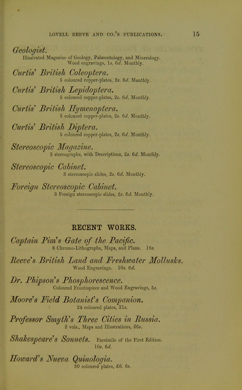 Geologist. Illustrated Magazine of Geology, Palteontology, and Mineralogy. Wood engravings, \s. Qd. Monthly. Curtis British Coleoptera. 5 colovu-ed copper-plates, 2*. 6«?. Monthly. Curtis^ British Lepidoptera. 6 coloured copper-plates, 2s. 6d. Monthly. Curtis' British Hi/menoptera. 5 coloured copper-plates, 2*. &d. Monthly. Curtis' British Biptera. 5 coloured copper-plates, 2s. &d. Monthly. Stereoscopic Magazine. 3 stereographs, with Descriptions, 2s. Qd. Monthly. Stereoscopic Cabinet. 3 stereoscopic slides, 2*. &d. Monthly. Fo')'eig7i Stereoscopic Cabinet. 3 Foreign stereoscopic slides, 2s. 6d. Monthly. RECENT WORKS. Captain Pirn's Gate of the Pacific. 8 Chromo-Lithographs, Maps, and Plans. 18s. Peeves British Land and Freshwater Mollushs. Wood Engravings. 10*. 6«?. Br. PMpsorCs Phosphorescence. Coloured Frontispiece and Wood Engravings, 5j. Moore's Field Botanist's Companion. 24 coloured plates, 21*. Professor Smyth's Three Cities in P/iissia. 2 vols., Maps and Illustrations, 2Qs, Shakespeare's Sonnets. Facsimile of the First Edition. lOj. fSd. Howard's Nueva Qmiologia. 30 coloured plates, £6. 6#.