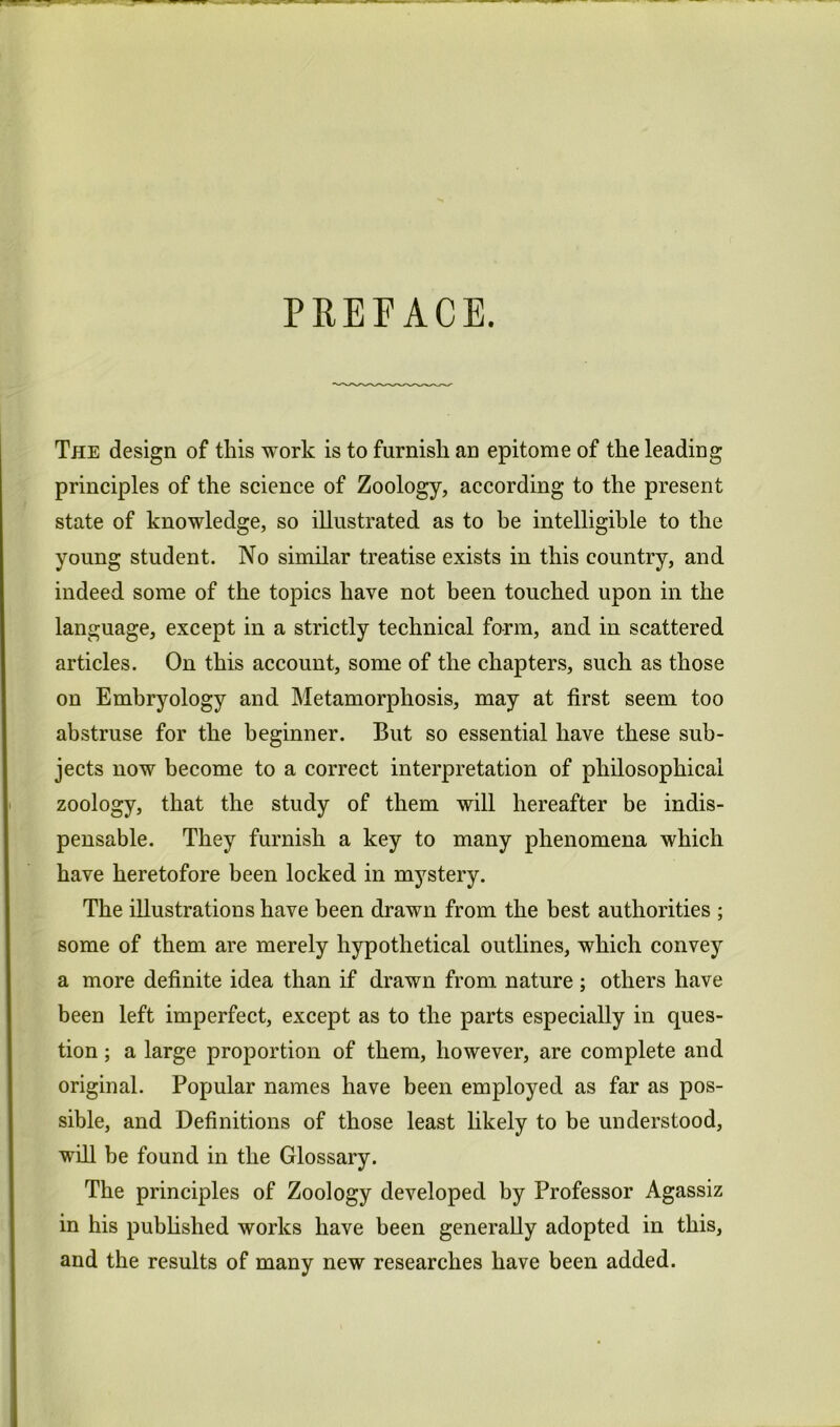 The design of this work is to furnish an epitome of the leading principles of the science of Zoology, according to the present state of knowledge, so illustrated as to be intelligible to the young student. No similar treatise exists in this country, and indeed some of the topics have not been touched upon in the language, except in a strictly technical form, and in scattered articles. On this account, some of the chapter.s, such as those on Embryology and Metamorphosis, may at first seem too abstruse for the beginner. But so essential have these sub- jects now become to a correct interpretation of philosophical zoology, that the study of them will hereafter be indis- pensable. They furnish a key to many phenomena which have heretofore been locked in mystery. The illustrations have been drawn from the best authorities ; some of them are merely hypothetical outlines, which convey a more definite idea than if drawn from nature ; others have been left imperfect, except as to the parts especially in ques- tion ; a large proportion of them, however, are complete and original. Popular names have been employed as far as pos- sible, and Definitions of those least likely to be understood, will be found in the Glossary. The principles of Zoology developed by Professor Agassiz in his pubhshed works have been generally adopted in this, and the results of many new researches have been added.
