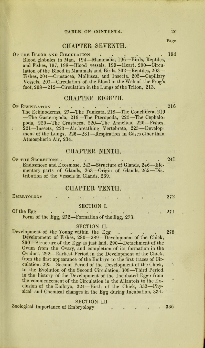 CHAPTER SEVENTH. Of the Blood and Circulation ...... Blood globules in Man, 194—Mammalia, 196—Birds, Reptiles, and Fishes, 197, 198—Blood vessels, 199—Heart, 200—Circu- lation of the Blood in Mammals and Birds, 202—Reptiles, 203— Fishes, 204—Crustacea, Mollusca, and Insecta, 205—Capillary Vessels, 207—Circulation of the Blood in the Web of the Frog’s foot, 208—212—Circulation in the Lungs of the Triton, 213. CHAPTER EIGHTH. Of Respiration The Echinoderms, 27—The Tunicata, 218—The Conchifera, 219 —The Gasteropoda, 219—The Pteropoda, 220—The Cephalo- poda, 220—The Crustacea, 220—The Annelida, 220—Fishes, I 221—Insects, 223—Air-breathing Vertebrata, 225—Develop- ment of the Lungs, 226—231—Resphation in Gases other than Atmospheric Air, 234. CHAPTER NINTH. Of the Secretions ......... , Endosmose and Exosmose, 243—Structure of Glands, 246—Ele- mentary parts of Glands, 263—Origin of Glands, 265—Dis- tribution of the Vessels in Glands, 269. Embryology CHAPTER TENTH. SECTION I. Of the Egg Form of the Egg, 272—Formation of the Egg, 273. SECTION 11. Development of the Young within the Egg .... Development of Fishes, 280—289—Development of the Chick, 290—Structure of the Egg as just laid, 290—Detachment of the Ovum from the Ovary, and completion of its formation in the Oviduct, 292—Earliest Period in the Development of the Chick, from the first appearance of the Embryo to the first traces of Cir- culation, 295—Second Period of the Development of the Chick, to the Evolution of the Second Circulation, 308—Third Period in the history of the Development of the Incubated Egg : from the commencement of the Circulation in the Allantois to the Ex- clusion of the Embryo, 324—Birth of the Chick, 333—Phy- sical and Chemical changes in the Egg during Incubation, 334. SECTION III Zoological Importance of Embryology Piige 194 216 241 272 271 278 . 336