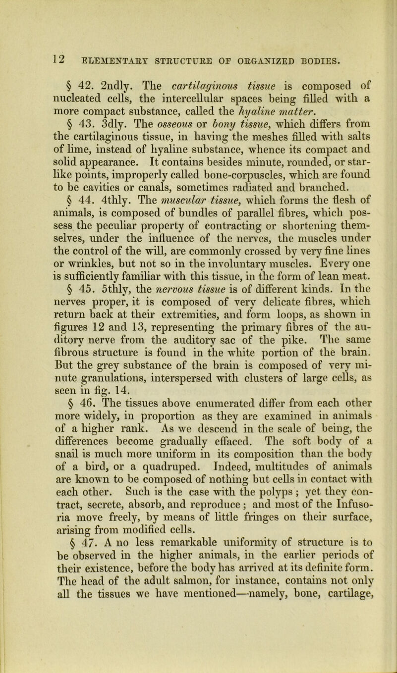 § 42. 2ndly. The cartilaginous tissue is composed of nucleated cells, the intercellular spaces being filled with a more compact substance, called the hyaline matter. § 43. 3dly. The osseous or bony tissue, which differs from the cartilaginous tissue, in having the meshes filled with salts of lime, instead of hyaline substance, whence its compact and solid appearance. It contains besides minute, rounded, or star- like points, improperly called bone-corpuscles, which are found to be cavities or canals, sometimes radiated and branched. § 44. 4thly. The muscular tissue, which forms the fiesh of animals, is composed of bundles of parallel fibres, which pos- sess the peculiar property of contracting or shortening them- selves, under the influence of the nerves, the muscles under the control of the will, are commonly crossed by very fine lines or wrinkles, but not so in the involuntary muscles. Every one is sufficiently famihar with this tissue, in the form of lean meat. § 45. 5thly, the nervous tissue is of different kinds. In the nerves proper, it is composed of very delicate fibres, which return back at their extremities, and form loops, as shown in figures 12 and 13, representing the primary fibres of the au- ditory nerve from the auditory sac of the pike. The same fibrous structure is found in the white portion of the brain. But the grey substance of the brain is composed of very mi- nute granulations, interspersed with clusters of large cells, as seen in fig. 14. § 46. The tissues above enumerated differ from each other more widely, in proportion as they are examined in animals of a higher rank. As we descend in the scale of being, the differences become gradually effaced. The soft body of a snail is much more uniform in its composition than the body of a bird, or a quadruped. Indeed, multitudes of animals are known to be composed of nothing but cells in contact with each other. Such is the case with the polyps ; yet they con- tract, secrete, absorb, and reproduce ; and most of the Infuso- ria move freely, by means of httle fringes on their surface, arising from modified cells. § 47. A no less remarkable uniformity of structure is to be observed in the higher animals, in the earlier periods of their existence, before the body has arrived at its definite form. The head of the adult salmon, for instance, contains not only aU the tissues we have mentioned—namely, bone, cartilage.