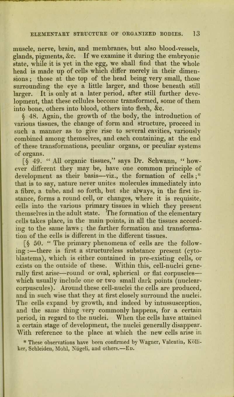 muscle, nerve, brain, and membranes, but also blood-vessels, glands, pigments, &c. If we examine it during the embryonic state, while it is yet in the egg, we shall find that the whole head is made up of cells which difier merely in their dimen- sions ; those at the top of the head being veiy small, those surrounding the eye a little larger, and those beneath still larger. It is only at a later period, after still further deve- lopment, that these cellules become transformed, some of them into bone, others into blood, others into flesh, &c. § 48. Again, the growth of the body, the introduction of various tissues, the change of form and structure, proceed in such a manner as to give rise to several cavities, variously combined among themselves, and each containing, at the end of these transformations, pecuhar organs, or peculiar systems of organs. [§ 49. All organic tissues,” says Dr. Schwann, “ how- ever different they may be, have one common principle of development as their basis—viz., the formation of cells ;* that is to say, nature never unites molecules immediately into a fibre, a tube, and so forth, but she always, in the first in- stance, forms a round cell, or changes, where it is requisite, cells into the various primary tissues in which they present themselves in the adult state. The formation of the elementary cells takes place, in the main points, in all the tissues accord- ing to the same laws ; the farther formation and transforma- tion of the cells is different in the different tissues. [§ 50. “ The primary phenomena of cells are the follow- ing :—there is first a structureless substance present (cyto- blastema), which is either contained in pre-existing cells, or exists on the outside of these. Within this, ceU-nuclei gene- rally first arise—round or oval, spherical or flat corpuscles— which usually include one or two small dark points (nuclear- corpuscules). Around these cell-nuclei the cells are produced, and in such wise that they at first closely surround the nuclei. The cells expand by growth, and indeed by intussusception, and the same thing very commonly happens, for a certain period, in regard to the nuclei. When the cells have attained a certain stage of development, the nuclei generally disappear. With reference to the place at which the new cells arise in * These observations have been confirmed by Wagner, Valentin, Kolli- ker, Schleiden, Mold, Nageli, and others.—Ed.