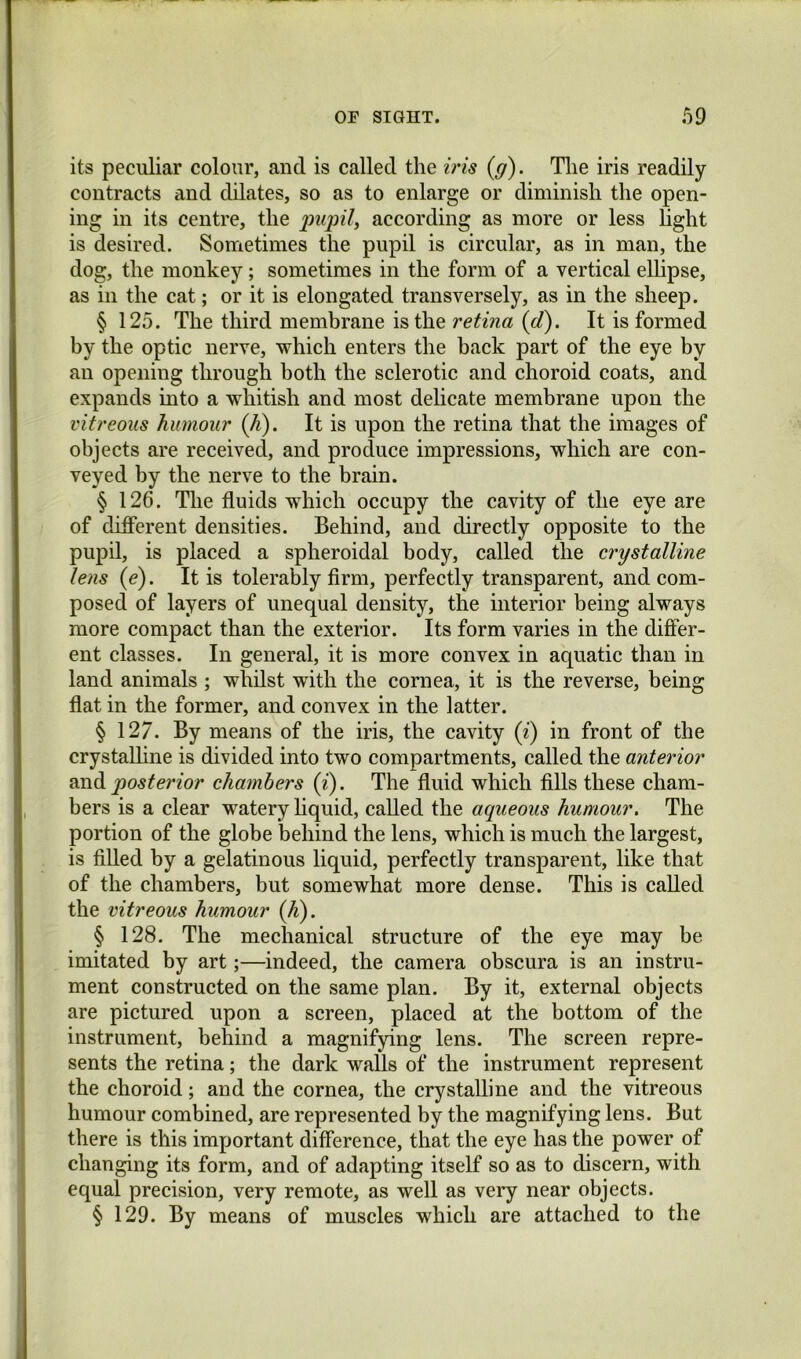 its peculiar colour, and is called the iris {g). Tlie iris readily contracts and dilates, so as to enlarge or diminish the open- ing in its centre, the pupil, according as more or less light is desired. Sometimes the pupil is circular, as in man, the dog, the monkey; sometimes in the form of a vertical elhpse, as in the cat; or it is elongated transversely, as in the sheep. § 125. The third membrane is the retina {d). It is formed by the optic nerve, which enters the back part of the eye by an opening through both the sclerotic and choroid coats, and expands into a whitish and most delicate membrane upon the vitreous humour (Ji). It is upon the retina that the images of objects are received, and produce impressions, which are con- veyed by the nerve to the brain. § 126. The fluids which occupy the cavity of the eye are of different densities. Behind, and directly opposite to the pupil, is placed a spheroidal body, called the crystalline lens (e). It is tolerably firm, perfectly transparent, and com- posed of layers of unequal density, the interior being always more compact than the exterior. Its form varies in the differ- ent classes. In general, it is more convex in aquatic than in land animals ; whilst with the cornea, it is the reverse, being flat in the former, and convex in the latter. § 127. By means of the iris, the cavity (z) in front of the crystalhne is divided into two compartments, called the anterior B.nd posterior chambers (i). The fluid which fills these cham- bers is a clear watery hquid, called the aqueous humour. The portion of the globe behind the lens, which is much the largest, is filled by a gelatinous liquid, perfectly transparent, like that of the chambers, but somewhat more dense. This is called the vitreous humour (A). § 128. The mechanical structure of the eye may be imitated by art;—indeed, the camera obscura is an instru- ment constructed on the same plan. By it, external objects are pictured upon a screen, placed at the bottom of the instrument, behind a magnifying lens. The screen repre- sents the retina; the dark walls of the instrument represent the choroid; and the cornea, the crystalline and the vitreous humour combined, are represented by the magnifying lens. But there is this important difference, that the eye has the power of changing its form, and of adapting itself so as to discern, with equal precision, very remote, as well as very near objects. § 129. By means of muscles which are attached to the