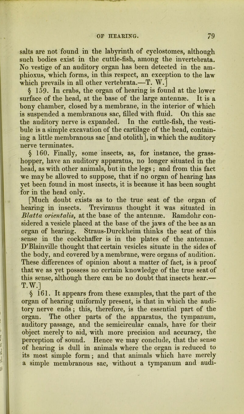 salts are not found in the labyrinth of cyclostomes, although such bodies exist in the cuttle-fish, among the invertehrata. No vestige of an auditory organ has been detected in the am- phioxus, which forms, in this respect, an exception to the law which prevails in all other vertebrata.—T. W.] § 159. In crabs, the organ of hearing is found at the lower surface of the head, at the base of the large antennse. It is a bony chamber, closed by a membrane, in the interior of which is suspended a membranous sac, filled with fluid. On this sac the auditory nerve is expanded. In the cuttle-fish, the vesti- bule is a simple excavation of the cartilage of the head, contain- ing a httle membranous sac [and otohth], in which the auditory nerve terminates. § 160. Finally, some insects, as, for instance, the grass- hopper, have an auditory apparatus, no longer situated in the head, as with other animals, but in the legs ; and from this fact we may be allowed to suppose, that if no organ of hearing has yet been found in most insects, it is because it has been sought for in the head only. [Much doubt exists as to the true seat of the organ of hearing in insects. Treviranus thought it was situated in Blatta orientalisy at the base of the antennae. Eamdohr con- sidered a vesicle placed at the base of the jaws of the bee as an organ of hearing. Straus-Durckheim thinks the seat of this sense in the cockchaffer is in the plates of the antennae. D’Blainville thought that certain vesicles situate in the sides of the body, and covered by a membrane, were organs of audition. These differences of opinion about a matter of fact, is a proof that we as yet possess no certain knowledge of the true seat of this sense, although there can be no doubt that insects hear.— T.W.] § 161. It appears from these examples, that the part of the organ of hearing uniformly present, is that in which the audi- tory nerve ends; this, therefore, is the essential part of the organ. The other parts of the apparatus, the tympanum, auditory passage, and the semicircular canals, have for their object merely to aid, with more precision and accuracy, the perception of sound. Hence we may conclude, that the sense of hearing is dull in animals where the organ is reduced to its most simple form; and that animals which have merely a simple membranous sac, without a tympanum and audi-