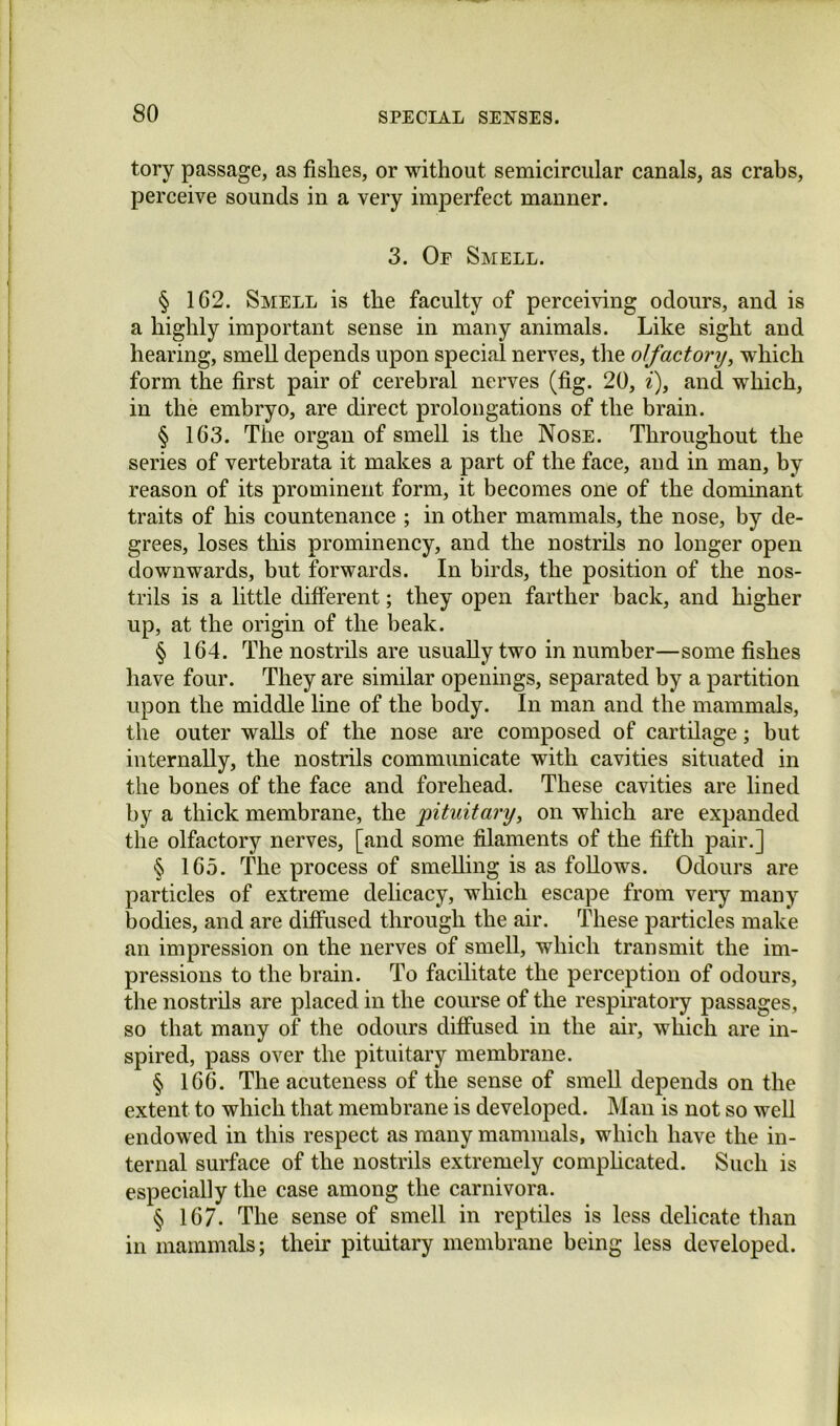 tory passage, as fishes, or without semicircular canals, as crabs, perceive sounds in a very imperfect manner. 3. Of Smell. § 102. Smell is the faculty of perceiving odours, and is a highly important sense in many animals. Like sight and hearing, smell depends upon special nerves, the olfactory, which form the first pair of cerebral nerves (fig. 20, i), and which, in the embryo, are direct prolongations of the brain. § 103. The organ of smell is the Nose. Throughout the series of vertebrata it makes a part of the face, and in man, by reason of its prominent form, it becomes one of the dominant traits of his countenance ; in other mammals, the nose, by de- grees, loses this prominency, and the nostrils no longer open downwards, but forwards. In birds, the position of the nos- trils is a little different; they open farther back, and higher up, at the origin of the beak. § 164. The nostrils are usually two in number—some fishes have four. They are similar openings, separated by a partition upon the middle line of the body. In man and the mammals, the outer walls of the nose are composed of cartilage; but internally, the nostrils communicate with cavities situated in the bones of the face and forehead. These cavities are lined by a thick membrane, the 'pituitary, on which are expanded the olfactory nerves, [and some filaments of the fifth pair.] § 165. The process of smelling is as follows. Odours are particles of extreme delicacy, which escape from very many bodies, and are diffused through the air. These particles make an impression on the nerves of smell, which transmit the im- pressions to the brain. To facilitate the perception of odours, the nostrils are placed in the course of the respu’atory passages, so that many of the odours diffused in the air, which are in- spired, pass over the pituitary membrane. § 166. The acuteness of the sense of smell depends on the extent to which that membrane is developed. Man is not so well endowed in this respect as many mammals, which have the in- ternal surface of the nostrils extremely comphcated. Such is especially the case among the carnivora. § 167. The sense of smell in reptiles is less delicate than in mammals; their pituitary membrane being less developed.