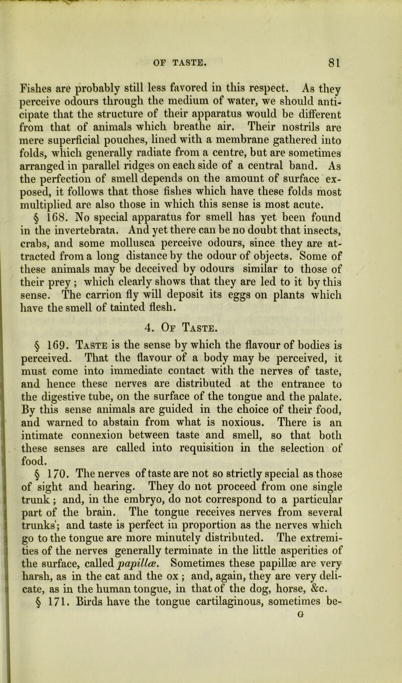 Fishes are probably still less favored in this respect. As they perceive odours through the medium of water, we should anti- cipate that the structure of their apparatus would be ditferent from that of animals which breathe air. Their nostrils are mere superficial pouches, lined with a membrane gathered into folds, winch generally radiate from a centre, but are sometimes arranged in parallel ridges on each side of a central band. As the perfection of smell depends on the amount of surface ex- posed, it follows that those fishes which have these folds most multiplied are also those in which this sense is most acute. § 168. No special apparatus for smell has yet been found in the invertebrata. And yet there can be no doubt that insects, crabs, and some moUusca perceive odours, since they are at- tracted from a long distance by the odour of objects. Some of these animals may be deceived by odours similar to those of their prey; which clearly shows that they are led to it by this sense. The carrion fiy will deposit its eggs on plants which have the smell of tainted fiesh. 4. Of Taste. § 169. Taste is the sense by which the flavour of bodies is perceived. That the flavour of a body may be perceived, it must come into immediate contact with the nerves of taste, and hence these nerves are distributed at the entrance to the digestive tube, on the surface of the tongue and the palate. By this sense animals are guided in the choice of their food, and warned to abstain from what is noxious. There is an intimate connexion between taste and smell, so that both these senses are called into requisition in the selection of food. § 1/0. The nerves of taste are not so strictly special as those of sight and hearing. They do not proceed from one single trunk; and, in the embryo, do not correspond to a particular part of the brain. The tongue receives nerves from several trunks; and taste is perfect in proportion as the nerves which go to the tongue are more minutely distributed. The extremi- ties of the nerves generally terminate in the little asperities of the surface, called papillce. Sometimes these papillae are very harsh, as in the cat and the ox ; and, again, they are very deli- cate, as in the human tongue, in that of the dog, horse, &c. § 171. Birds have the tongue cartilaginous, sometimes be- o