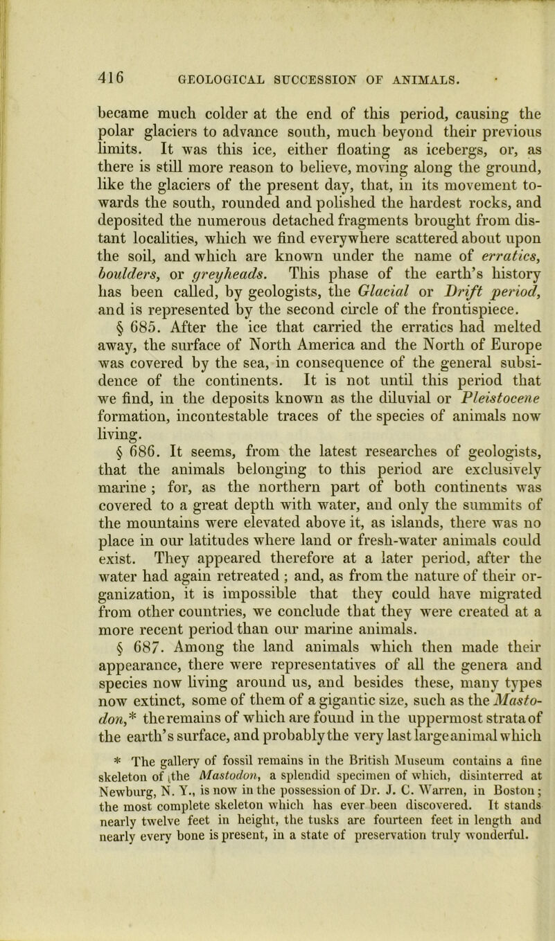 became much colder at the end of this period, causing the polar glaciers to advance south, much beyond their previous limits. It was this ice, either floating as icebergs, or, as there is stiU more reason to believe, moving along the ground, like the glaciers of the present day, that, in its movement to- wards the south, rounded and polished the hardest rocks, and deposited the numerous detached fragments brought from dis- tant localities, which we And everywhere scattered about upon the soil, and which are known under the name of erratics, boulders, or greyheads. This phase of the earth’s history has been called, by geologists, the Glacial or Drift period, and is represented by the second cu'cle of the frontispiece. § 685. After the ice that carried the erratics had melted away, the surface of North America and the North of Europe was covered by the sea, in consequence of the general subsi- dence of the continents. It is not until this period that we And, in the deposits known as the diluvial or Pleistocene formation, incontestable traces of the species of animals now living. § 686. It seems, from the latest researches of geologists, that the animals belonging to this period are exclusively marine ; for, as the northern part of both continents was covered to a great depth with water, and only the summits of the mountains were elevated above it, as islands, there was no place in our latitudes where land or fresh-water animals could exist. They appeared therefore at a later period, after the water had again retreated ; and, as from the nature of their or- ganization, it is impossible that they could have migrated from other countries, we conclude that they were created at a more recent period than our marine animals. § 687. Among the land animals which then made their appearance, there were representatives of aU the genera and species now hving around us, and besides these, many types now extinct, some of them of a gigantic size, such as the Masto- don,^ the remains of which are found in the uppermost strata of the earth’s surface, and probably the very last large animal which * The gallery of fossil remains in the British Museum contains a fine skeleton of ithe Mastodon, a splendid specimen of which, disinterred at Newburg, N. Y., is now in the possession of Dr. J. C. Warren, in Boston; the most complete skeleton which has ever been discovered. It stands nearly twelve feet in height, the tusks are fourteen feet in length and nearly every bone is present, in a state of preservation truly wonderful.