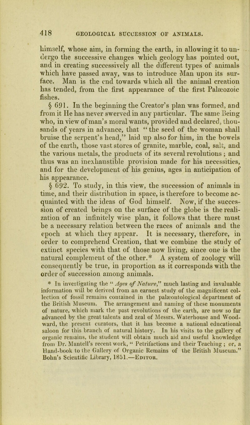 himself, whose aim, in forming the earth, in allowing it to un- dergo the successive changes which geology has pointed out, and in creating successively all the different types of animals which have passed away, was to introduce Man upon its sur- face. Man is the end towards which all the animril creation has tended, from the first appearance of the first Palaeozoic fishes. § G91. In the beginning the Creator’s plan was formed, and from it He has never swerved in any particular. The same Being who, in view of man’s moral wants, provided and declared, thou- sands of years in advance, that “ the seed of the woman shall bruise the serpent’s head,” laid up also for him, in the bowels of the earth, those vast stores of granite, marble, coal, salt, and the various metals, the products of its several revolutions ; and thus was an inexhaustible provision made for his necessities, and for the development of his genius, ages in anticipation of his appearance. § 692. To study, in this view, the succession of animals in time, and their distribution in space, is therefore to become ac- quainted with the ideas of God himself. Now, if the succes- sion of created beings on the surface of the globe is the reali- zation of an infinitely wise plan, it follows that there must be a necessary relation between the races of animals and the epoch at which they appear. It is necessary, therefore, in order to comprehend Creation, that we combine the study of extinct species with that of those now living, since one is the natural complement of the other.* A system of zoology will consequently be true, in proportion as it corresponds with the order of succession among animals. * In investigating the Ages of Nature,^' much lasting and invaluable information v^ill he derived from an earnest study of the magnificent col- lection of fossil remains contained in the palaeontological department of the British Museum. The arrangement and naming of these monuments of nature, which mark the past revolutions of the earth, are now’ so far advanced by the great talents and zeal of Messrs. Waterhouse and Wood- ward, the present curators, that it has become a national educational saloon for this branch of natural history. In his visits to the gallery of organic remains, the student will obtain much aid and useful knowledge from Dr. Mantell’s recent work, “ Petrifactions and their Teaching ; or, a Vland-book to the Gallery of Organic Remains of the British Museum.” Bohn’s Scientific Library, 1851.—Editor.