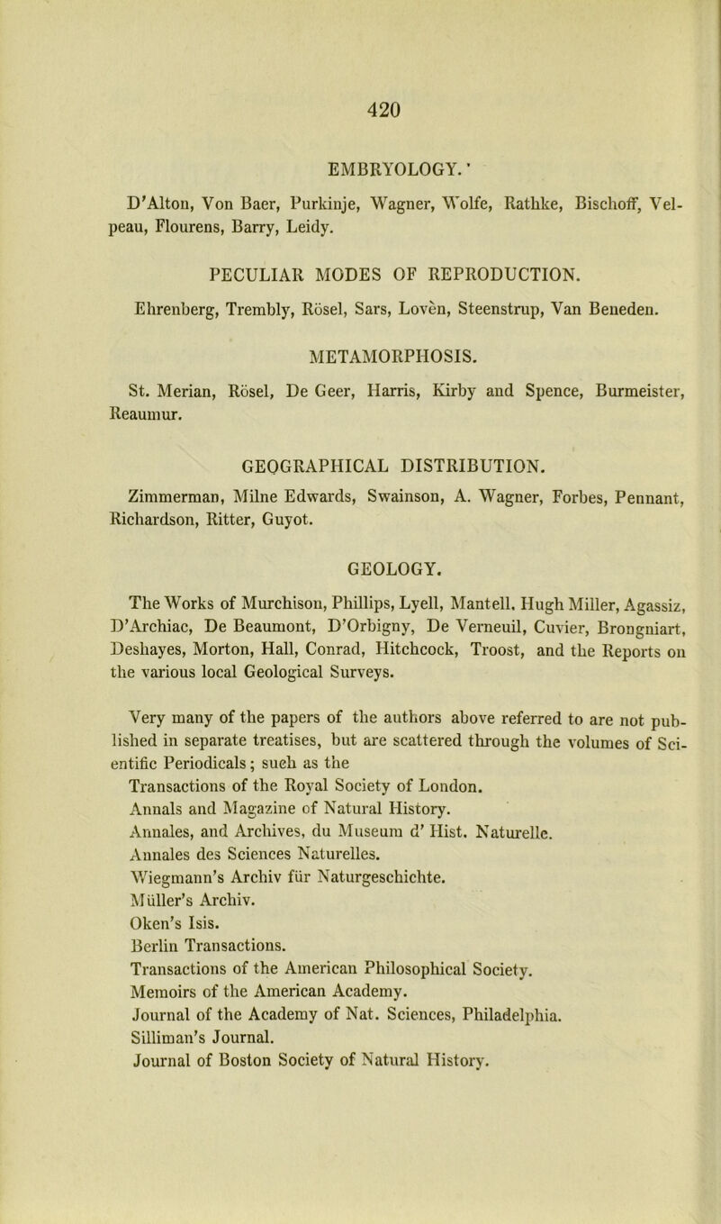 EMBRYOLOGY. ’ D’Alton, Von Baer, Purkinje, Wagner, Wolfe, Rathke, BischofF, Vel- peau, Flourens, Barry, Leidy, PECULIAR MODES OF REPRODUCTION. Ehrenberg, Trembly, Rosel, Sars, Loven, Steenstrup, Van Beneden. METAMORPHOSIS. St. Merian, Rosel, De Geer, Harris, Kirby and Spence, Burmeister, Reaumur. GEOGRAPHICAL DISTRIBUTION. Zimmerman, Milne Edwards, Swainson, A. Wagner, Forbes, Pennant, Richardson, Ritter, Guyot. GEOLOGY. The Works of Murchison, Phillips, Lyell, Mantell, Hugh Miller, Agassiz, D’Archiac, De Beaumont, D’Orbigny, De Verneuil, Cuvier, Brongniart, Deshayes, Morton, Hall, Conrad, Hitchcock, Troost, and the Reports on the various local Geological Surveys. Very many of the papers of the authors above referred to are not pub- lished in separate treatises, but are scattered through the volumes of Sci- entific Periodicals; such as the Transactions of the Royal Society of London. Annals and Magazine of Natural History. Annales, and Archives, du Museum d’ Hist. Naturellc. Annales des Sciences Naturelles. Wiegmann’s Archiv fiir Naturgeschichte. Muller’s Archiv. Oken’s Isis. Berlin Transactions. Transactions of the American Philosophical Society. Memoirs of the American Academy. Journal of the Academy of Nat. Sciences, Philadelphia. Silliman’s Journal. Journal of Boston Society of Natural History.
