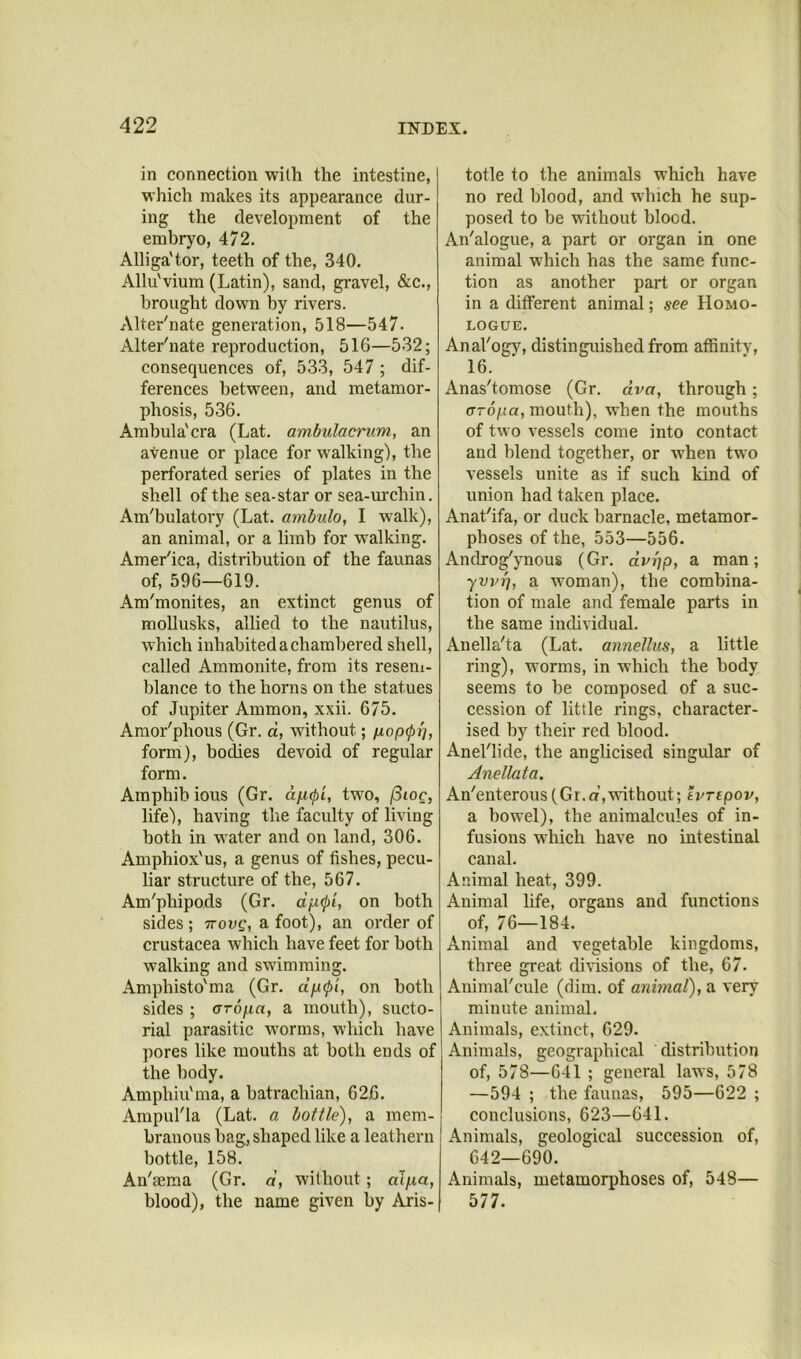 in connection with the intestine, which makes its appearance dur- ing the development of the embryo, 472. Alliga'tor, teeth of the, 340. Allu'vium (Latin), sand, gravel, &c., brought down by rivers. Alter'nate generation, 518—547. Alter'nate reproduction, 516—532; consequences of, 533, 547 ; dif- ferences between, and metamor- phosis, 536. Ambula'cra (Lat. ambulacrum, an avenue or place for walking), the perforated series of plates in the shell of the sea-star or sea-urchin. Am'bulatory (Lat. ambulo, I w^alk), an animal, or a limb for w^alking. Amer'ica, distribution of the faunas of, 596—619. Am'monites, an extinct genus of moUusks, allied to the nautilus, which inhabited a chambered shell, called Ammonite, from its reseni- blance to the horns on the statues of Jupiter Ammon, xxii. 675. Amor'phous (Gr. a, without; fiopipi], form), bodies devoid of regular form. Amphib ious (Gr. afi^i, two, /3ioc, life), having the faculty of living both in water and on land, 306. Amphiox'us, a genus of fishes, pecu- liar structure of the, 567. Am'phipods (Gr. dfX(p'i, on both sides ; Trovg, a foot), an order of Crustacea which have feet for both walking and swimming. Amphisto'ma (Gr. djxipi, on both sides ; aropa, a mouth), sucto- rial parasitic worms, which have pores like mouths at both ends of the body. Amphiu'ma, a batrachian, 626. AmpuHa (Lat. a bottle), a mem- branous bag, shaped like a leathern bottle, 158. An'sema (Gr. d, without; dlpa, blood), the name given by Aris- totle to the animals which have no red blood, and which he sup- posed to be without blood. An'alogue, a part or organ in one animal which has the same func- tion as another part or organ in a different animal; see Homo- LOGUE. AnaVogy, distinguished from affinity, 16. Anas'tomose (Gr. dva, through; oTo/ua, mouth), when the mouths of two vessels come into contact and blend together, or when two vessels unite as if such kind of union had taken place. Anat'ifa, or duck barnacle, metamor- phoses of the, 553—556. Androg'ynous (Gr. dupp, a man; yvvr], a woman), the combina- tion of male and female parts in the same individual. Anella'ta (Lat. annellus, a little ring), worms, in which the body seems to be composed of a suc- cession of little rings, character- ised by their red blood. Anel'lide, the anglicised singular of Anellata, An'enterous (Gr.a,without; turepov, a bowel), the animalcules of in- fusions wdrich have no intestinal canal. Animal heat, 399. Animal life, organs and functions of, 76—184. Animal and vegetable kingdoms, three great divisions of the, 67. Animal'cule (dim. of animal), a very minute animal. Animals, extinct, 629. Animals, geographical distribution of, 578—641 ; general laws, 578 —594 ; the faunas, 595—622 ; conclusions, 623—641. Animals, geological succession of, 642—690. Animals, metamorphoses of, 548— 577.