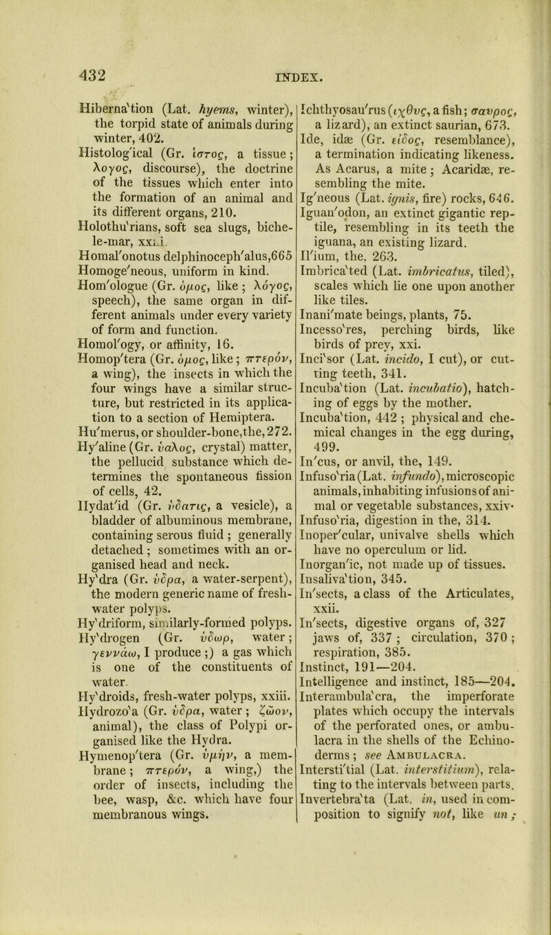 Hiberna'tion (Lat. hyems, winter), the torpid state of animals during winter, 402. Histolog'ical (Gr. larog, a tissue; Xoyog, discourse), the doctrine of the tissues which enter into the formation of an animal and its different organs, 210. Holothu'rians, soft sea slugs, biche- le-mar, xxid. H omal'onotus del phinoceph'alus,66 5 Homoge'neous, uniform in kind. Hom^ologue (Gr. uyoc, hke ; Xoyog, speech), the same organ in dif- ferent animals under every variety of form and function. Homol'ogy, or affinity, 16. Homop'tera (Gr. ojuog, like ; irrepov, a wing), the insects in w^hich the four wings have a similar struc- ture, hut restricted in its applica- tion to a section of Heiuiptera. Hn'merus, or shoulder-hone,the, 272. Hy'aline (Gr. vaXog, crystal) matter, the pellucid substance which de- termines the spontaneous fission of cells, 42. Ilydat'id (Gr. iiSarig, a vesicle), a bladder of albuminous membrane, containing serous fluid ; generally detached ; sometimes with an or- ganised head and neck. Hy'dra (Gr. vSpa, a water-serpent), the modern generic name of fresh- water polyps. Hy'driform, siniilarly-formed polyps. lly'drogen (Gr. vdojp, water; yevvdw, I produce ;) a gas which is one of the constituents of water. Hy'droids, fresh-water polyps, xxiii. Hydro?,o'a (Gr. vdpa, water ; animal), the class of Polypi or- ganised like the Hydra. Hymenop'tera (Gr. vyrjv, a mem- brane ; TTTtpov, a wing,) the order of insects, including the bee, wasp, &c. which have four membranous wings. Ichthyosau'rus (ix^vg, a fish; (Tavpog, a lizard), an extinct saurian, 673. Ide, idae (Gr. tiSog, resemblance), a termination indicating likeness. As Acarus, a mite ; Acaridae, re- sembling the mite. Ig'neous (Lat. ignis, fire) rocks, 646. Iguau'odon, an extinct gigantic rep- tile, resembling in its teeth the iguana, an existing lizard. Il'ium, the, 263. Imbrica'ted (Lat. imbrieatus, tiled), scales which lie one upon another like tiles. Inanimate beings, plants, 75. Incesso'res, perching birds, hke birds of prey, xxi. Inci'sor (Lat. incido, I cut), or cut- ting teeth, 341. Incuba'tion (Lat. incubatio), hatch- ing of eggs by the mother. Incuba'tion, 442 ; physical and che- mical changes in the egg during, 499. In'cus, or anvil, the, 149. Infuso'ria(Lat. iw/i<w<7o),microscopic animals, inhabiting infusions of ani- mal or vegetable substances, xxiv* Infuso'ria, digestion in the, 314. Inoper'cular, univalve shells which have no operculum or lid. Inorgan'ic, not made up of tissues. Insahva'tion, 345. In'sects, a class of the Articulates, xxii. In'sects, digestive organs of, 327 jaws of, 337 ; cuculation, 370 ; respiration, 385. Instinct, 191—204. Intelligence and instinct, 185—204. Interambula'cra, the imperforate plates w hich occupy the inten als of the perforated ones, or ambu- lacra in the shells of the Echiuo- derms; see Ambulacra. Intersti'tial (Lat. interstitium), rela- ting to the intervals between parts. Invertebra'ta (Lat. in, used in com- position to signify not, like an ;
