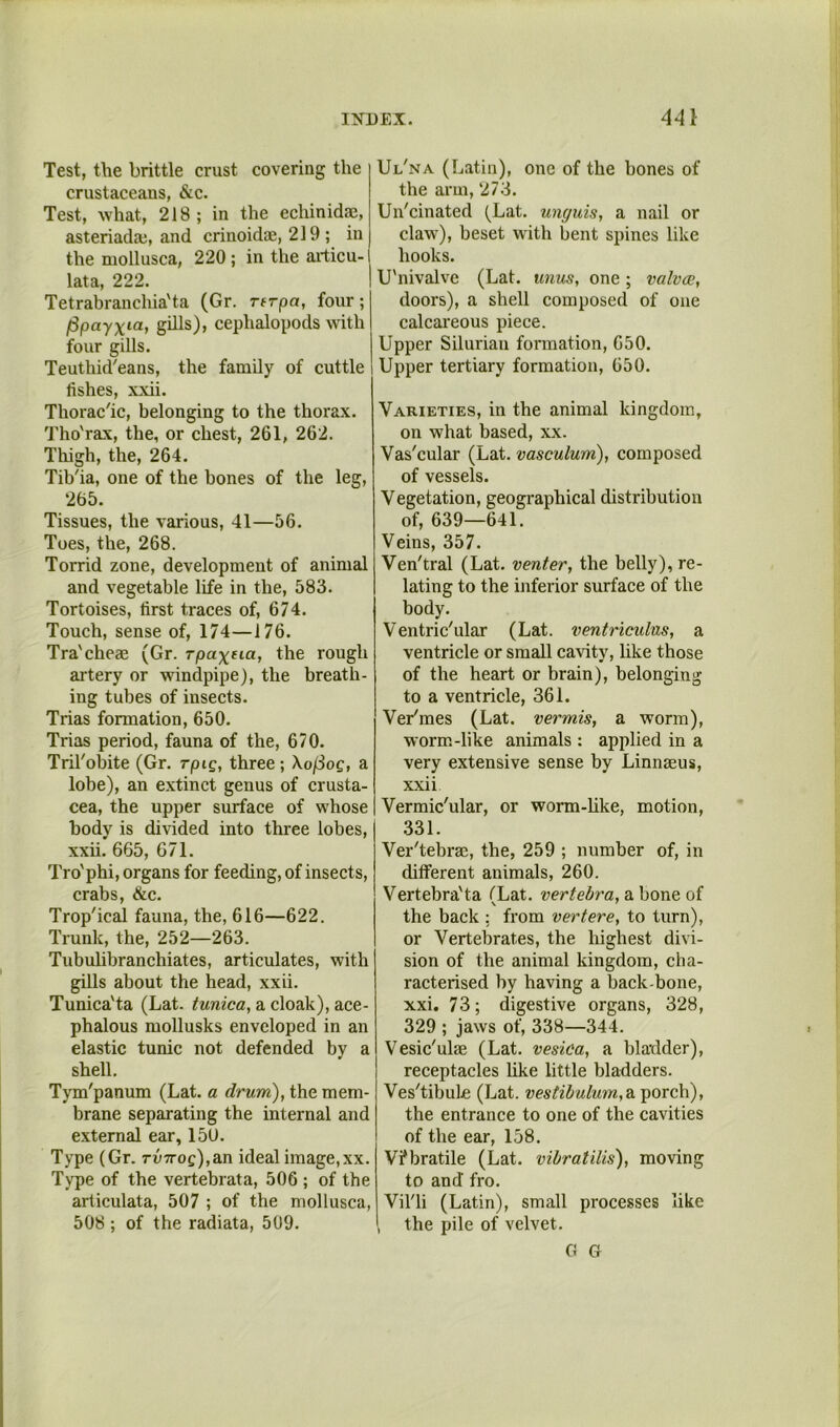 Test, the brittle crust covering the crustaceans, &c. Test, what, 218; in the echinid*, asteriada;, and crinoidae, 219 ; in the mollusca, 220; in the aidicu- lata, 222. Tetrabranchia'ta (Gr. rerpa, four; ^payxia, gihs), cephalopods with four gills. Teuthid'eans, the famQy of cuttle fishes, xxii. Thorac'ic, belonging to the thorax. Tho'rax, the, or chest, 261, 262. Thigh, the, 264. Tib'ia, one of the bones of the leg, 265. Tissues, the various, 41—56. Toes, the, 268. Torrid zone, development of animal and vegetable life in the, 583. Tortoises, first traces of, 674. Touch, sense of, 174—176. Tra'cheae (Gr. rpaxtia, the rough artery or windpipe), the breath- ing tubes of insects. Trias formation, 650. Trias period, fauna of the, 670. Tril'obite (Gr. rpig, three ; Xo[Sog, a lobe), an extinct genus of Crusta- cea, the upper smface of whose body is divided into three lobes, xxii. 665, 671. Tro'phi, organs for feeding, of insects, crabs, &c. Trop'ical fauna, the, 616—622. Trunk, the, 252—263. Tubuhbranchiates, articulates, with gills about the head, xxii. Tunica'ta (Lat. tunica, a cloak), ace- phalous mollusks enveloped in an elastic tunic not defended by a shell. Tym'panum (Lat. a drum), the mem- brane separating the internal and external ear, 150. Type (Gr. 7'U7roc),an ideal image,xx. Type of the vertebrata, 506 ; of the articulata, 507 ; of the mollusca, 508 ; of the radiata, 509. Ul'na (Latin), one of the bones of the arm, 273. Un'cinated (Lat. unguis, a nail or claw), beset with bent spines like hooks. U'nivalve (Lat. unus, one; valvce, doors), a shell composed of one calcai’eous piece. Upper Silurian formation, 650. Upper tertiary formation, 650. Varieties, in the animal kingdom, on what based, xx. Vas'cular (Lat. vasculum), composed of vessels. Vegetation, geographical distribution of, 639—641. Veins, 357. Ven'tral (Lat. venter, the belly), re- lating to the inferior surface of the body. Ventric'ular (Lat. ventriculus, a ventricle or small cavity, like those of the heart or brain), belonging to a ventricle, 361. Veriraes (Lat. vermis, a worm), worm-like animals : applied in a very extensive sense by Linnaeus, xxii Vermic'ular, or worm-like, motion, .331. Ver'tebrae, the, 259 ; number of, in dilferent animals, 260. Vertebra'ta (Lat. vertebra, a bone of the back : from vertere, to turn), or Vertebrates, the highest divi- sion of the animal kingdom, cha- racterised by having a back-bone, xxi. 73; digestive organs, 328, 329 ; jaws of, 338—344. Vesic'ulae (Lat. vesica, a bladder), receptacles like little bladders. Ves'tibule (Lat. vestibulum,di porch), the entrance to one of the cavities of the ear, 158. Vfbratile (Lat. vibratilis), moving to and fro. Vil'li (Latin), small processes like the pile of velvet. G G