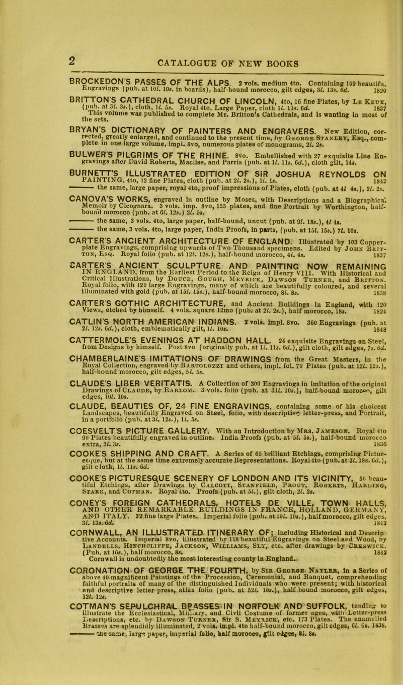 BROCKEDON’S PASSES OF THE ALPS. 2 ▼ola. medium 4to. Containing 109 beautifu. tngravings (pub. at 101. 10a. in boards), half-bound morocco, gilt edges, 31. 13». 6d. 1820 BRITT^ON'S CATHEDRAL CHURCH OF LINCOLN, 4to, 16 fine Plates, by Lr Keux, (pub. at 31, cloth, W. 5s. Royal 4to, Large Paper, cloth U. 1)4. 6d. 1837 Tins voJnnie was published to complete Mr. Britton's Cathedrals, and is wanting In most of the sets. BRYAN’S DICTIONARY OF PAINTERS AND ENGRAVERS. New Edition, cor- rected, greatly enlarged, and continued to the present time, by George Stanley, £sq., com- plete in one large volume, irapl. 8vo, numerous plates of monograms, 21. 2s. BULWER'S PILGRIMS OF THE RHINE. 8Vo. Embellished with 27 exquisite Line En- gravings after David Roberts, Maclise, and Parris (pub. at 11. ll». 6cl.), cloth gilt, 14,. BURNETT’S ILLUSTRATED EDITION OF SIR JOSHUA REYNOLDS ON PAINTING, 4to, 12 fine Plates, cloth (pub. at 21. 2*.), 11. D. 1842 — the same, large paper, royal 4to, proof impressions of Plates, cloth (pub. at 41 4s.), 21. 2j. CANOVAS WORKS, engraved in outline by Moses, with Descriptions and a Biographical Memoir by Cicognara. 3 vols. imp. 8vo, 155 plates, and fine Portrait by Worthington, half- bound morocco (pub. at 61. 12s.) 21. 5s. the same, 3 vols. 4to, large paper, half-bound, uncut (pub. at 91. 18s.), 41 4s. the same, 3 vols. 4to, large paper, India Proofs, in parts, (pub. at 151. ISs.) 71.10s. CARTER S ANCIENT ARCHITECTURE OF ENGLAND. Illustrated by 103 Copper- plate Engravings, comprising upwards of Two Thousand specimens. Edited by John Bkit- TON, Esq. Royal folio (pub. at 121. 12s.), half-bound morocco, 41. 4s. 1837 CARTER'S ANCIENT SCULPTURE AND PAINTING NOW REMAINING IN ENGLAND, from the Earliest Period to the Reign of Henry VIII. With Historical and Critical Illustrations, by Douce, Gough, Meyrick, Dawson Turner, and Britton. Royal folio, with 120 large Engravings, many of which are beautifully coloured, and several illuminated with gold (pub. at 151. 15s.), half bound morocco, 81. 8s. 1838 CARTER S GOTHIC ARCHITECTURE, and Ancient Buildings in England, with 120 Views, etched by himself. 4 vols. square 12mo (pub. at 21. 2s.), half morocco, 18s. 1824 CATLIN’S NORTH AMERICAN INDIANS. 2 vola. impl. 8vo. 360 Engravings (pub. at 21.12s. 6d.), cloth, emblematically gilt, 11. 10s. 1848 CA I I ERMOLE’S EVENINGS AT HADDON HALL. 24 exquisite Engravings on Steel, from Designs by himself. Post 8vo (originally pub. at 11. 11s. 6d.), gilt cloth, gilt edges, 7s. 6d. CHAMBERLAINE'S IMITATIONS OF DRAWINGS from the Great Masters, in the Royal Collection, engraved by Bartolozzi and others, impl. fol. 70 Plates (pub. at 121. 12s.), half-bound morocco, gilt edges, 51. 5s. CLAUDE'S LIBER VERITATIS. A Collection of 300 Engravings in imitation of the original Drawings of Claude, by Earlo.\i. 3 vols. folio (pub. at 311. 10s.), half-bound moroco^,' gilt edges, 101. 10s. CLAUDE, BEAUTIES OF, 24 FINE ENGRAVINGS, containing some of his choicest Landscapes, beautifully Engraved on Steel, folio, with descriptive letter-press, and Portrait, in a portfolio (pub. at31. 12s.), 11. 5s. COESVELT’S PICTURE GALLERY. With an Introduction by Mrs. Jameson. Royal 4to 90 Plates beautifully engraved in outline. India Proofs (pub. at 51. 5s.), half-bound morocco extra, 31.3s. 1836 COOKE’S SHIPPING AND CRAFT. A Series of 65 brilliant Etchings, comprising Pictur- es((ue, hut at the same time extremely accurate Representations. Royal 4to (pub. at 31.18s. (id.), gilt cloth, 11. lls. 6d. COOKES PICTURESQUE SCENERY OF LONDON AND ITS VICINITY. 50 beau- tiful Etchings, after Drawings by Calcott, Stanfield, Prout, Roberts, Harding, Stark, and COTMAN. Royal'4to. Proofs (pub. at 51.), gilt cloth, 21. 2s. CONEY’S FOREIGN CATHEDRALS, HOTELS DE VILLE, TOWN HALLS, and other remarkable BUILDINGS IN FRANCE, HOLLAND, GERMAN V, AND ITALY. 32 fine large Plates. Imperialfolio (pub. atioi. lUs.), halfmorocco,gilt edires, 31. 13s. 64 1812 CORNWALL, AN ILLUSTRATED ITIN€RARY OF; including Historical and Descrip live Accounts. Imperial 8vo, illustrated by 118 beautiful Engravings on Steel and Wood, by Landells, Hinchclifpe, .Iackson, Williams, Sly, etc. after drawings by C&sswick. (Pub. at I6s.), half morocco. 8s. 1842 Cornwall is undoubtedly the most interesting county inEngland. CORONATION OF GEORGE THE FOURTH, bySiR Georse Natler, in a Series of above 4U magnificent Paintings of the Procession, Ceremonial, and Banquet, comprehending faithful portraits of many of the distinguished Individuals who were present; with historical and descriptive letter-press, atlas folio (pub. at 521. 10s.), half bound morocco, gilt edges, 121. 12s. COTMAN’S SEPULCHRAL B^ASSES IN NORFOLK AND SUFFOLK, tending to illustrate the Ecclesiastical, Mu.i.ary, and Civli Costume of former ages, with Letter-press Descriptions, etc. by Dawson Turner, Sir S. Meyrick, etc. 173 Plates. The enamelled Brasses are splendidly illuminated, 2 vols. impl. 4to half-bound morocco, gilt edges, 61. 6s. 16>3b. -— the same, iarg* paper, imperial foUo, half morocco, jiUt 81. 8s.