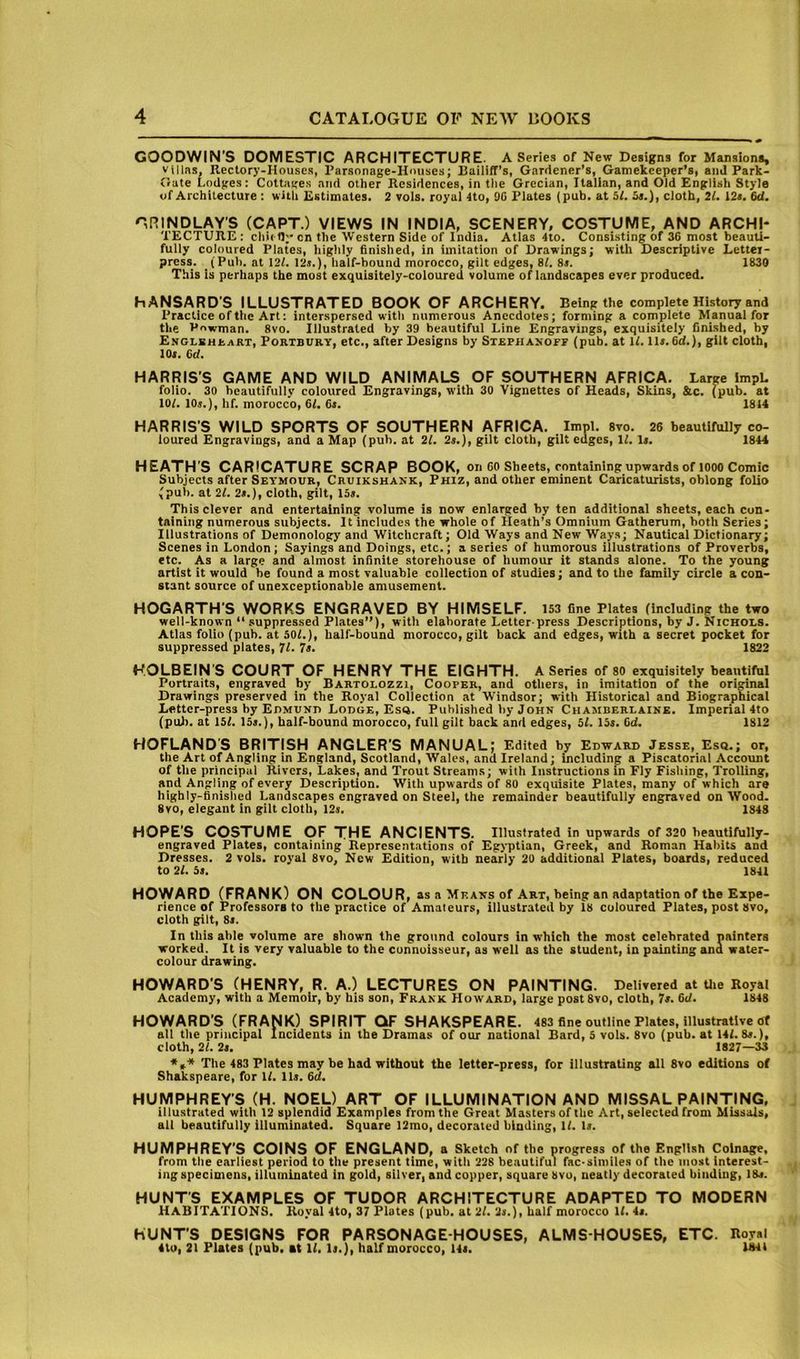 GOODWIN’S DOMESTIC ARCHITECTURE. A Series of New Designs for Mansions, Villas, Rectory-Houses, Parsonage-Hmises; Railiff’s, Gardener’s, Gamekeeper’s, and Park- Gate Lodges: Cottages and other Residences, in tlie Grecian, Italian, and Old English Style of Architecture : with Estimates. 2 vols. royal 4to, 9G Plates (pub. at 51. 5s.), cloth, 21. 12s. 6d. GRINDLAY'S (CAPT.) VIEWS IN INDIA, SCENERY, COSTUME, AND ARCHI- TECTURE : chit 0” cn the Western Side of India. Atlas 4to. Consisting of 36 most beauti- fully coloured Plates, highly finished, in imitation of Drawings; with Descriptive Letter- press. (Pul), at \2l. I2j.), half-hound morocco, gilt edges, 8L 8r. 1830 This is perhaps the most exquisiteiy-coloured volume of landscapes ever produced. HANSARD’S ILLUSTRATED BOOK OF ARCHERY. Being the complete History and Practice of the Art: interspersed with numerous Anecdotes; forming a compiete Manual for the Powman. 8vo. Illustrated by 39 beautiful Line Engravings, exquisitely finished, by ENGLSHaART, PoRTBURY, etc., after Designs by Strphanoff (pub. at IL 11>. 6d.), gilt cloth, 10(. Gd. HARRIS’S GAME AND WILD ANIMALS OF SOUTHERN AFRICA. Large ImpL folio. 30 beautifully coloured Engravings, with 30 Vignettes of Heads, Skins, &c. (pub. at lOL lOj.), hf. morocco, Gl. 6i. 1814 HARRIS’S WILD SPORTS OF SOUTHERN AFRICA. Impl. svo. 26 beautifully co- loured Engravings, and a Map (pub. at 21. 2s.), gilt cloth, gilt edges, 11. Is. 1844 HEATH’S CARICATURE SCRAP BOOK, on 60 Sheets, containing upwards of 1000 Comic Subjects after Seymour, Cruikshank, Phiz, and other eminent Caricaturists, oblong folio (pub. at 21. 2s.), cloth, gilt, 15s. This clever and entertaining volume is now enlarged by ten additional sheets, each con- taining numerous subjects. It includes the whole of Heath’s Omnium Gatherum, both Series; Illustrations of Demonology and Witchcraft; Old Ways and New Ways; Nautical Dictionary; Scenes in London; Sayings and Doings, etc.; a series of humorous illustrations of Proverbs, etc. As a large and almost infinite storehouse of humour it stands alone. To the young artist it would be found a most valuable collection of studies; and to the family circle a con- stant source of unexceptionable amusement. HOGARTH’S WORKS ENGRAVED BY HIMSELF. 153 fine Plates (including the two well-known “ suppressed Plates”), with elaborate Letter press Descriptions, by J. Nichols. Atlas folio (pub. at 50L), half-bound morocco, gilt back and edges, with a secret pocket for suppressed plates, 11. Is. 1822 HOLBEIN'S COURT OF HENRY THE EIGHTH. A Series of 80 exquisitely beautiful Portraits, engraved by Bartolozzi, Cooper, and others, in imitation of the original Drawings preserved in the Royal Collection at Windsor; with Historical and Biographical Letter-press by Edmund Lodge, Es4. Published by John Chamberlaine. Imperial 4to (pub. at 15f. \5s.), half-bound morocco, full gilt back and edges, 51. 15s. Cd. 1812 HOFLANDS BRmSH ANGLER’S MANUAL; Edited by Edward Jesse, Esq.; or, the Art of Angling in England, Scotland, Wales, and Ireland; including a Piscatorial Account of the principal Rivers, Lakes, and Trout Streams; with Instructions in Fly Fishing, Trolling, and Angling of every Description. With upw ards of 80 exquisite Plates, many of which are highly-finished Landscapes engraved on Steel, the remainder beautifully engraved on Wood. 8vo, elegant in gilt cloth, 12s. 1848 HOPE’S COSTUME OF THE ANCIENTS. Illustrated in upwards of 320 beautifully- engraved Plates, containing Representations of Egyptian, Greek, and Roman Habits and Dresses. 2 vols. royal 8vo, New Edition, with nearly 20 additional Plates, boards, reduced to 21. 5s. 1841 HOWARD (FRANK) ON COLOUR, as a Means of Art, being an adaptation of the Expe- rience of Professors to the practice of Amateurs, illustrated by 18 coloured Plates, post Svo, cloth gilt, 8r. In this able volume are shown the ground colours in which the most celebrated naintera worked. It is very valuable to the connoisseur, as well as the student, in painting ana water- colour drawing. HOWARD’S (HENRY, R. A.) LECTURES ON PAINTING. Delivered at Uie Royal Academy, with a Memoir, by his son, Frank Howard, large post 8vo, cloth. Is. 6d. 1848 HOWARD’S (FRANK) SPIRIT QT SHAKSPEARE. 483 fine outline Plates, illustrative of all the principal Incidents in the Dramas of our national Bard, 5 vols. 8vo (pub. at 141. 8>.), cloth, 21. 2s. 1827—33 The 483 Plates may be had without the letter-press, for illustrating all 8vo editions of Shakspeare, for U. Hr. Gd. HUMPHREY’S (H. NOEL) ART OF ILLUMINATION AND MISSAL PAINTING, illustrated with 12 splendid Examples from the Great Masters of the Art, selected from Missals, all beautifully illuminated. Square 12mo, decorated binding, 1/. Is. HUMPHREY’S COINS OF ENGLAND, a Sketch of the progress of the English Coinage, from the earliest period to the present time, with 228 beautiful fac-similes of the most interest- ing specimens, illuminated in gold, silver, and copper, square 8vo, neatly decorated binding, 18r. HUNT’S EXAMPLES OF TUDOR ARCHITECTURE ADAPTED TO MODERN HABITATIONS. Royal 4to, 37 Plates (pub. at 21. 2s.), half morocco 11. 4s. HUNT’S DESIGNS FOR PARSONAGE-HOUSES, ALMS HOUSES, ETC. Bo.val 4to, 21 Plates (pub. at 11. Is.}, half morocco, 14s. 1841
