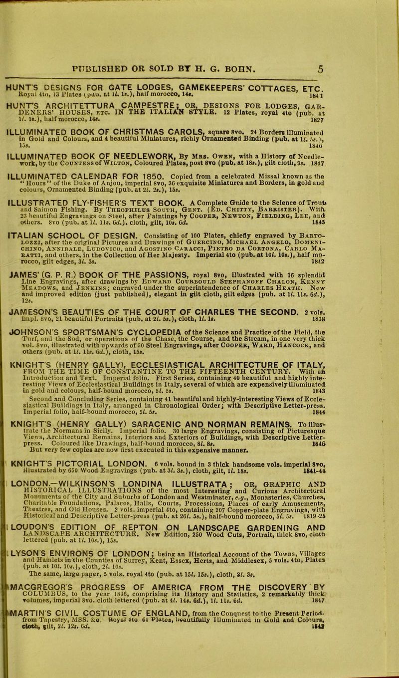 HUNTS DESIGNS FOR GATE LODGES, GAMEKEEPERS’ COTTAGES, ETC Koyul Ito, 13 i'lutes ipau. U IL la.), half morocco, 14«. 104 I HUNTS ARCHITETTURA CAMPESTRE; OK DESIGNS FOR LODGES, GAR- DENERS’ HOUSES, etc. IN THE ITALIAN STYLE. 12 Plates, royal 4to (pub. at II. la.), half morocco, 14a. 1027 ILLUMINATED BOOK OF CHRISTMAS CAROLS, square 8vo. 24 Borders illuminated in Gold and Colours, and 4 beautiful Miniatures, richly Ornamented Binding (pub. at K. ht.), loa. 1840 ILLUMINATED BOOK OF NEEDLEWORK, By Mrs. Owbn, with a History of Needle- work, by the Countess of Wilton, Coloured Plates, post 8ro (pub. at 18a.), gilt cloth, Sa. I8t7 ILLUMINATED CALENDAR FOR 1850. Copied from a celebrated Missal known as the “ Hours ” of the Duke of Anjou, Imperial 8vo, 30 exquisite Miniatures and Borders, in gold and colours, Ornamented Binding (pub. at 21. 2a.), 15a. ILLUSTRATED FLY-FISHER'S TEXT BOOK. A Complete Guide to the Science of Trout, and Saimon Fishing. By TnKOPHiLUs South, Gent. (Ed. Chitty, Barrister). With 23 beautiful Engravings on Steel, after Paintings by CooFER, Newton, Fielding, Lee, and others. 8ro (pub. at H. lla. 0(f.). cloth, gilt, 10a. Gd. 1845 ITALIAN SCHOOL OF DESIGN. Consisting of 100 Plates, chiefly engrared by Barto- Lozzi, after the original Pictures and Drawings of Guercino, Michael Angelo, Domeni- CHINO, Annibale, Ludovico, and Agostino Cabacci, Pietro da Cortona, Carlo Ma- RATTI, and others, in the Collection of Her Majesty. Imperial 4to (pub. at lOf. lOa.), half mo- rocco, gilt edges, 3/. 3a. 1812 JAMES'(G. P. R.) BOOK OF THE PASSIONS, royal 8vo, illustrated with 16 splendid Line Engravings, after drawings by Edward Courbould Stephanoff Chalon, Kenny Meadows, and Jenkin.s; engraved under the superintendence of Charles Heath. New and improved edition (just published), elegant in gilt cloth, gilt edges (pub. at If. 11a. Get.), 12a. JAMESON’S BEAUTIES OF THE COURT OF CHARLES THE SECOND. 2 vols. iinpl. 8vo, 21 beautiful Portraits (pub, at 21. 5a.), cloth. If. la. 1838 JOHNSON'S SPORTSMAN’S CYCLOPEDIA of the Science and Practice of the Field, the Ttirf, and the Sod, or operations of the Chase, the Course, and the Stream, in one very thick vol. Svo, illustrated with upwards of 50 Steel Engravings, after Cooper, Ward, Hancock, and others (pub. at If. 11a. 6<f.), cloth, 15a. KNIGHTS (HENRY GALLY), ECCLESIASTICAL ARCHITECTURE OF ITALY, FROM THE TIME OF CONSTANTINE TO THE FIFTEENTH CENTURY. With ah Introduction and Text. Imperial folio. First Series, containing 40 beautiful and highly inte- resting Views of Ecclesiastical Buildings in Italy, several of which are expensively illuminated in gold and colours, half-bound morocco, 5f. 5a. 1843 Second and Concluding Series, containing 41 beautiful and highljr-interesting Views of Eccle- siastical Buildings In Italy, arranged in Chronological Order; with Descriptive Letter-press. Imperial folio, half-bound morocco, 5f. 5a. 1844 KNIGHT'S (HENRY GALLY) SARACENIC AND NORMAN REMAINS. To Ulus* trate the Normans in Sicily. Imperial folio. 30 large Engravings, consisting of Picturesque Views, Arcliitectural Remains, Interiors and Exteriors of Buildings, with Descriptive Letter- press. Coloured like Drawings, half-hound morocco, 8f. 8a. 1846 But very few copies are now first executed in this expensive manner. ' KNIGHT'S PICTORIAL LONDON. 6 vols. bound in 3 thick handsome vols. imperial 8vo, illustrated by 050 Wood Engravings (pub. at 31. 3a.), cloth, gilt, if. 18a. 1841-44 LONDON.-WILKINSON S LONDINA ILLUSTRATA : OR, GRAPHIC AND HISTORICAL ILLUSTRATIONS of the most Interesting and Curious Architectural Monuments of the City and Suiturhs of London and Westminster, e.j/., Monasteries, Churches, Charitable Foundations, Palaces, Halls, Courts, Processions, Places of early Amusements, Theatres, and Old Houses. 2 vols. imperial 4to, containing 207 Copper-plate Engravings, with Historical and Descriptive Letter-press (pub. at 2Gf. 5a.), half-bound morocco, 5f. 5a. 1819 -25 I LOUDON'S EDITION OF REPTON ON LANDSCAPE GARDENING AND LANDSCAPE ARCHITECTURE. New Edition, 250 Wood Cuts, Portrait, thick Svo, cloth lettered (pub. at If. 10a.), 15a. ILYSON'S ENVIRONS OF LONDON; being an Historical Account of the Towns, Villages and Hamlets in the Counties of Surrey, Kent, Essex, Herts, and Middlesex, 5 vols. 4to, Plates (pub. at lOf. 10a.), cloth, 2f. 10a. The same, large paper, 5 vols. royal 4to (pub. at 15f. 15a.), cloth, 8f. 3a. iMACGREGOR'S PROGRESS OF AMERICA FROM THE DISCOVERY BY COLUMBUS, to the year 1816, comprising its History and Statistics, 2 remarkably thick volumes, imperial Svo. cloth lettered (pub. at 4f. 14a. 6d,), If. 11a. Cd. 1847 iMARTIN'S CIVIL COSTUME OF ENGLAND, from the Conquest to the Pi-eseiit PerioH. from Tapestry, MSS. &o. Hoyul 4to Cl Plaioi, l>eautiftdly lUuininaied In Gold and Colours, doth, (lit, 21. 12a. C(f. 18U