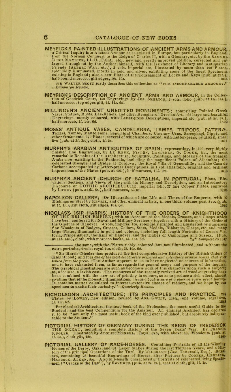 MEYRICK'S PAINTED ILLUSTRATIONS OF ANCIENT ARMS AND ARMOUR, a Critical Inquiry inlo Ancifiil Armour as it existed in Europe, but particularly in Enplaml, . from the Norman Conquest to tlie Reign of Charles II, with a Glossary, etc. by Siit Samuel Hush Meykick, LL.li., F.S.A., etc., new and greatly improved Edition, corrected and en- larged throughout by the Author himself, with the assistance of Literary and Antiquarian Friends (Albert Way, etc.), 3 vols. imperial 4to, illustrated by more than 100 Plates, , sitlendidly illuminated, mostly in gold and silver, exhibiting some of the finest Specimens . existing in England; also a new Plate of the Tournament of Locks and Keys (pub. at 21/.), . half-bound morocco, gilt edges, in/. lOs. 1844 I Sir Walter Scott justly describes this collection as “the incomparable armoury.” ■^Edinburgh Review, MEYRICK'S DESCRIPTION OF ANCIENT ARMS AND ARMOUR, in the Collec- tion of Goodrich Court, 150 Engravings by Jos. Skelton, 2 vols. folio (pub. at 11/. lU.), half morocco, top edges gilt, 4/. 14s. &d. MILLINGEN’S ANCIENT UNEDITED MONUMENTS; comprising Painted Greek Vases, Statues, Busts, Bas-Reliefs, and other Remains of Grecian Art. 62 large and beautiful Engravings, mostly coloured, with Letter-press Descriptions, imperial 4to (pub. at 91. 9s.), half morocco, 4/. 14«. Cd. 1822 MOSES' ANTIQUE VASES, CANDELABRA, LAMPS, TRIPODS, PATER/E. Tazzas, Tombs, Mausoleums, Sepulchral Chambers, Cinerary Urns, Sarcophagi, Cippi; and other Ornaments, 170 Plates, several of which are coloured, with Letter-press, by Hope, small 8vo (pub. at 3/. 3s.), cloth, 1/. 5s. 1814 MURPHY’S ARABIAN ANTIQUITIES OF SPAIN; representing, in ion very highly finished line Engravings, by Le Keux, Fineen', Landseer, G. Cooke, &c., the most remarkable Remains of the Architecture, Sculpture, Paintings, and Mosaics of the Spanish Arabs now existing in the Peninsula, including the magnificent Palace of Alhambra; the celebrated Mosque and Bridge at Cordova; the Royal Villa of Generaliffe; and the Casa de Carbon: accompanied by Letter-press Descriptions, in 1 vol. atlas folio, original and brilliant impressions of the Plates (pub. at42/.), half morocco, 12/. 12s. 1813 MURPHY'S ANCIENT CHURCH OF BATALHA, IN PORTUGAL, Plans, Ele- vations, Sections, and Views of the; with its History and Description, aud an Introductory Discourse on GOTHIC ARCHITECTURE, imperial folio, 27 fine Copper Plates, engraved by Lowry (pub. at 6/. 6s.), half morocco, 21. 8s. 1795 ■ NAPOLEON GALLERY; Or Illustrations of the Life and Times of the Emperor, with 99 Etchings on Steel by Reveil, and other eminent Artists, in one thick volume post 8vo. (pub. at 1/. Is.), gilt cloth, gilt edges, 10s. 6d. 1846 NICOLAS’S (SIR HARRIS) HISTORY OF THE ORDERS OF KNIGHTHOOD OF THE BRITISH EMPIRE; with an Account of the Medals, Crosses, and Clasps which have been conferred for Naval and Military Services; together with a History of the Order of the Guelphs of Hanover. 4 vols. imperial 4to, splendidly printed aud illustrated by numerous fine Woodcuts of Badges, Crosses, Collars, Stars, Medals, Ribbands, Clasps, etc. and many large I’lates, illuminated in gold and colours, including full-length Portraits of Q.ueen Vic- toria, Prince Albert, the King of Hanover, and the Dukes of Cambridge and Sussex. (Pub. at 14/. 14».), cloth, with morocco backs, 5/. 15s. 6d. *** Complete to 1847 ■ the same, with the Plates richly coloured but not illuminated, and without the extra portraits, 4 vols. royal 4to. cloth, 3/. 10s. 6c/. “Sir Harris Nicolas has produced the first comprehensive History of the British Orders of ' Knighthood; and it is one of the most elaborately prepared and splendidly printed works that ever issued from the press. The Author appears to us to have neglected no sources of information, and to have exhausted them, as far as regards the general scope and purpose of the inquiry. The Graphical Illustrations are such as become a work of this character upon such a subject; at, of course, a lavish cost. The resources of the recently revived art of wood-engraving have been combined with the new art of printing in colours, so as to produce a rich eifect, almost rivalling that of the monastic illuminations. Such a book is sure of a place in every great library. It contains matter calculated to interest extensive classes of readers, and we hope by our specimen to excite their curiosity.”—Quarterly Review. NICHOLSON'S ARCHITECTURE; ITS PRINCIPLES AND PRACTICE. 218 Plates by Lowry, new edition, revised by Jos. Gwilt, Esq., one volume, royal Svo, 1/. 11s. 6(/. 1818 For classical Architecture, the text hook of the Profession, the most useful Guide to the Student, and the best Compendium for the Amateur. An eminent .Architect has declared it to he “not only the most useful book of the kind ever published, but absolutely indispen- sable to the Student.” PICTORIAL HISTORY OF GERMANY DURING THE REIGN OF FREDERICK THE GREAT, Including a complete History of the Seven Years’ War. By Francis Kugler. Illustrated by Adolph Menzel. Royal 8vo, with above 500 Woodcuts (pub. at 1/. 8s.), cloth gilt, 12a. 18i5 PICTORIAL GALLERY OF RACE-HORSES. Containing Portraits of all the Winning Hor.sesofthe Derby, Oaks, and St. Leger Stakes during the last Thirteen Yeara, and a His-- tory of the principal Operations of the Turf. By Wildrake (Geo. Tattersall, Esq.). Roya* Svo, containing 95 beautiful Engravings of Horses, after Pictures by Cooper, Herring, Hancock, Alken, Ac. Abso full-length characteristic Portraits of celebrated living Sports- men (“Cracks of the Dav”), by Seymour (p“b. at 21. 2s.j, scarlet cloth, gilt, 1/. Ir.