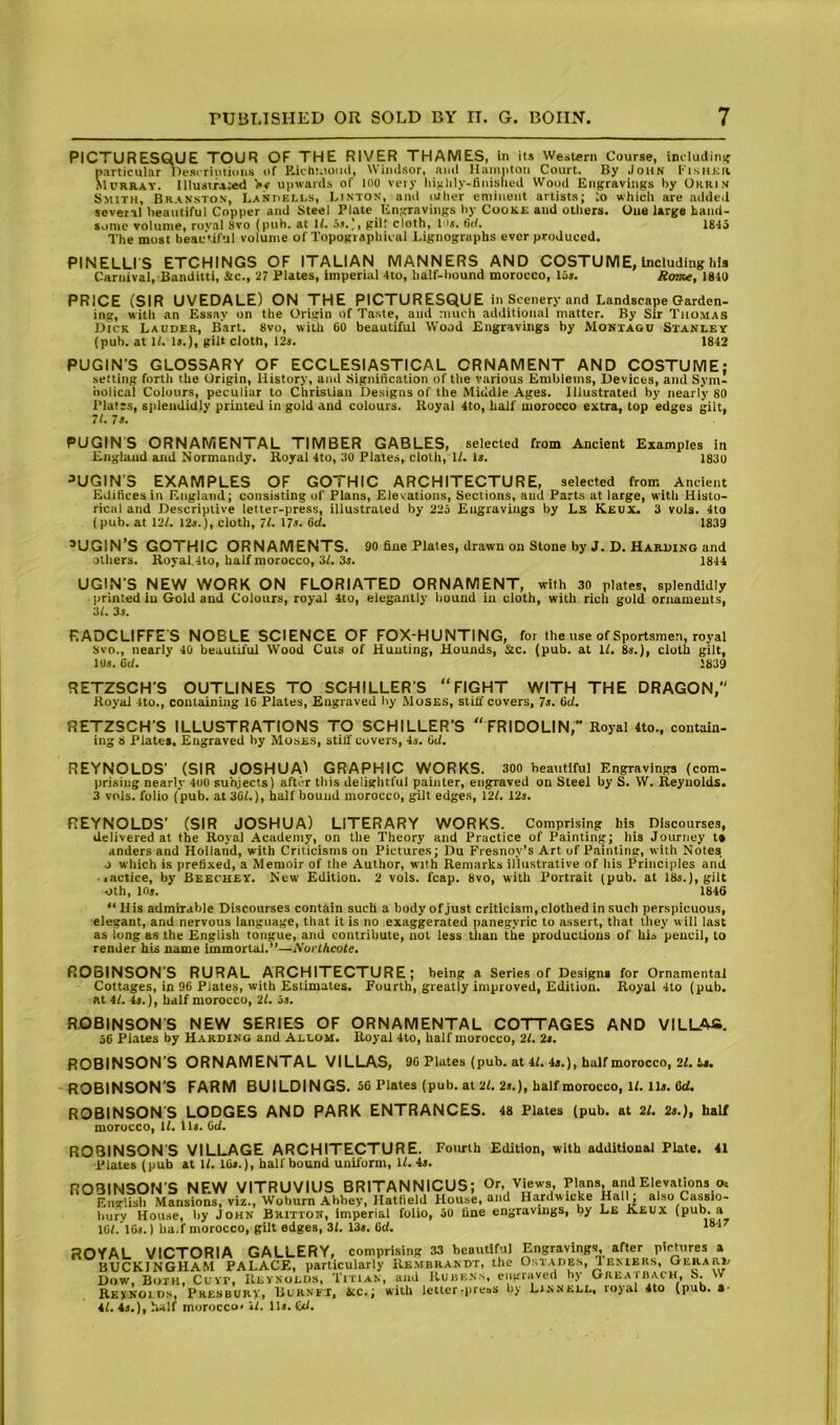 PICTURESQUE TOUR OF THE RIVER THAMES, in its Western Course, includinif particular llesirimioiis of K.ich!.ioiiil, Windsor, and Hampton Court. By John f isiintv SlURRAY. IlIusirAMsd Upwards of 100 vety liinlily-finisfied Wood Engravings by Ohrin Smith, Branston, Lanpells, Linton, ami otlier eminent artists; lo which are added several beautiful Copper and Steel Plate Engravings by Cooke and others. Oue large hand- some volume, roval Svo (pub. at 1/. .i.*.), gilt cloth, Ms. fid. 18'15 The most beautiful volume of Topographical Lignographs ever produced. PINELLI S ETCHINGS OF ITALIAN MANNERS AND COSTUME, Including h!s Caruival, Banditti, &c., 27 Plates, imperial 4to, half-bound morocco, lis. Rome, 1840 PRICE (SIR UVEDALE) ON THE PICTURESQUE in Scenery and Landscape Garden- ing, witli an Essay on the Origin of Taste, ami much additional matter. By Sir Thomas Dick Lauder, Bart. Svo, with 60 beautiful Wood Engravings by Montagu Stanley (pub. at H. Is.), gilt cloth, I2s. 1842 PUGIN’S GLOSSARY OF ECCLESIASTICAL ORNAMENT AND COSTUME; setting forth the Origin, History, and Signification of the various Emblems, Devices, and Sym- bolical Colours, peculiar to Christian Designs of the Middle Ages. Illustrated by nearly 80 Plates, sjileadidly printed in gold and colours. Royal 4to, half morocco eKtra, top edges gilt, 71. 7 s. PUGIN'S ORNAMENTAL TIMBER GABLES, selected from Ancient Examples in England and Normandy. Royal 4to, 30 Plates, cloth, H. Is. 1830 ^UGIN’S EXAMPLES OF GOTHIC ARCHITECTURE, selected from Ancient Edifices in England; consisting of Flans, Elevations, Sections, and Parts at large, with Histo- rical and Descriptive letter-press, illustrated by 22o Eugraviugs by Ls Keux. 3 vols. 4to (pub. at 12/. I2s.), cloth, 71. 17s. fid. 1839 ’UGIN’S GOTHIC ORNAMENTS. 90 fine Plates, drawn on Stone by J. D. Harding and others. Royal 4to, half morocco, 31. 3s. 1844 UGIN’S NEW WORK ON FLORIATED ORNAMENT, with 30 plates, splendidly printed in Gold and Colours, royal 4to, elegantly bound in cloth, with rich gold ornaments, 31. 3s. RADCLIFFE'S NOBLE SCIENCE OF FOX-HUNTING, for the use of Sportsmen, royal 8vo., nearly 4b beautiful Wood Cuts of Hunting, Hounds, Sic. (pub. at 11. 8s.), cloth gilt, lbs. fid. 1839 RETZSCH’S OUTLINES TO SCHILLERS “FIGHT WITH THE DRAGON, Royal 4to., containing 16 Plates, Engraved by Moses, still covers, 7s. fid. RETZSCH’S ILLUSTRATIONS TO SCHILLER’S “FRIDOLIN,” Royal 4to., contain- ing 8 Plates. Engraved by Moses, stitf covers, 4s. fid. REYNOLDS’ (SIR JOSHUA^ GRAPHIC WORKS. 300 beautiful Engravings (com- prising nearly 400 subjects) after this delightful painter, engraved on Steel by S. W. Reynolds. 3 vols. folio (pub. at 361.), half bound morocco, gilt edges, 121. 12s. REYNOLDS' (SIR JOSHUA) LITERARY WORKS. Comprising his Discourses, delivered at the Royal Academy, on the Theory and Practice of Painting; his Journey t» anders and Holland, with Criticisms on Pictures; Du Fresnoy’s Art of Painting, with Notes o which is prefixed, a Memoir of the Author, with Remarks illustrative of his Principles and lactice, by Beechey. New Edition. 2 vols. fcap. Svo, with Portrait (pub. at 18s.), gilt oth, ins. 184G “ His admirable Discourses contain such a body of Just criticism, clothed in such perspicuous, elegant, and nervous language, that it is no exaggerated panegyric to assert, that they will last as long as the English tongue, and contribute, not less than the productions of his pencil, to render hU name immortal.”—Norlhcote, ROBINSON’S RURAL ARCHITECTURE; being a Series of Designs for Ornamental Cottages, in 96 Plates, with Estimates. Fourth, greatly improved. Edition. Royal 4to (pub. at 41. 4s.), half morocco, 21. 5s. ROBINSONS NEW SERIES OF ORNAMENTAL COTTAGES AND VILUVa. 56 Plates by Harding and Allom. Royal 4to, half morocco, 21. 2s. ROBINSON'S ORNAMENTAL VILLAS, 9C Plates (pub. at 41. 4s.), half morocco, 21. is. ROBINSON’S FARM BUILDINGS. S6 Plates (pub. at 21. 2s.), half morocco, ll. lls. 6d. ROBINSON’S LODGES AND PARK ENTRANCES. 48 Plates (pub. at 21. 2s.), half morocco, 11. lls. Gd. ROBINSON'S VILLAGE ARCHITECTURE. Fourth Edition, with additional Plate. 41 Plates (pub at 11. IGs.), half bound uniform, 11. 4s. ROBINSON’S NEW VITRUVIUS BRITANNICUS; Or, Views, Plans, and Elevations o. Englisli Mansions, viz., Woburn Abbey, Hatfield House, and Hardwicke Hall; also Cassio- bury Hou.se, by John Bhittoh, imperial folio, 50 line en^^raviiiijs, by Le K.£UX ^ ) ha.f morocco, gilt edges, 3/. 13«, Gd, ROYAL VICTORIA GALLERY, comprising 33 beautiful Engravings, after pictures a BUCKINGHAM PALACE, particularly Re.mbrandt, the OstAup, Temers, Gerard Dow, Both, Cuvr, Revnoed.s, Titian, and RuiiK.ss, engraved by GREAinACH, S. w Reynolds, Presburt, Burnft, Sic.; with letter-press by Linnele, royal 4to (pub. a- 41. 4s.), half morocco, il. lls. £d.
