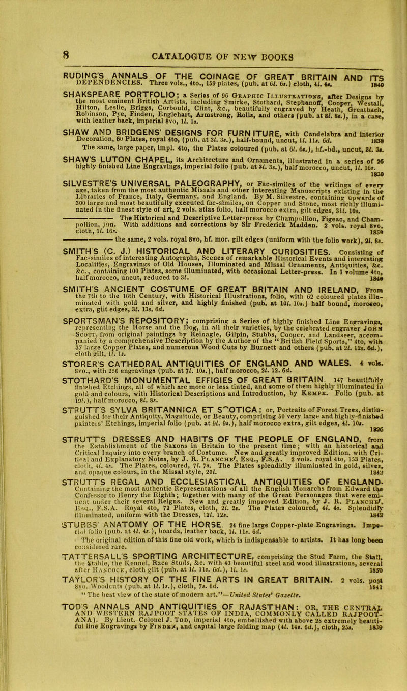 RUDING’S ANNALS DEPENDENCIKS. OF THE COINAGE OF GREAT BRITAIN AND ITS Tliree vols., 4to., 159 pliites, (pub. at 61. 6i.) cloth, U. 44. SHAKSPEARE PORTFOLIO; a Series of 90 Graphic Ii.i.ustratioxs, alter Desiens by the most eminent British Artists, including Smirke, Stothard, Stephanoff, Cooper, Weslall Hilton, Leslie, Briggs, Corbould, Clint, Sc., beautifully engraved by Heath, Greatbach. Robinson, Pye, Findeii, Englehart, Armstrong, Rolls, and othere (pub. at 81. 84.), in a case, with leather back, imperial 8vo, 11. I4. SHAW AMD BRIDGENS DESIGNS FOR FURN ITURE, with Candelabra and Interior Decoration, 6u Plates, royal 4to, (pub. at 31. 34.), half-bouml, uncut, 11. ll». 6d. 1838 The same, large paper, Impl. 4to, the Plates coloured (pub. at 61. Cr.), hf.-bd., uncut, 81. 34. SHAW'S LUTON CHAPEL, its Architecture and Ornaments, illustrated in a series of 26 highly finished Line Engravings, imperial folio (pub. at 31. 34.), half morocco, uncut, 11. 16*. 1830 SILVESTRE'S UNIVERSAL PALEOGRAPHY, or Fac-similei of the writings of every age, taken from the most authentic Missals and other interesting Manuscripts existing In the Libraries of France, Italy, Germany, and England. By M. Silvestre, containing upwards Of 300 large and most beautifully executed fac-slmiles, on Copper and Stone, most richly illumi- nated in the finest style of art, 2 vols. atlas folio, half morocco extra, gilt edges, 311. 10*. The Historical and Descriptive Letter-press by Chamjtollion, Figeac, and Cbam- pollion, jun. With additions and corrections by Sir Frederick Madden. 2 voU. royal 8vo, cloth, 11. 16*. 185» ■ ■ ■ the same, 2 vols. royal 8vo, hf. mor. gilt edges (uniform with the folio work), 31. 8*. SMITHS (C. J.) HISTORICAL AND LITERARY CURIOSITIES. ConsisUng of Fac-similes of interesting Autographs, Scenes of remarkable Historical Events and interesting Localities, Engravings of Old Houses, Illuminated and Missal Ornaments, Antiquities, &c. &c., containing 100 Plates, some illuminated, with occasional Letter-press. In 1 volume 4tq, half morocco, uncut, reduced to 31. SMITH'S ANCIENT COSTUME OF GREAT BRITAIN AND IRELAND, From the 7th to the ICth Century, with Historical Illustrations, folio, with 62 coloured plates illu- minated with gold and silver, and highly finished (pub. at 101. 10*.) half bound, moroeco, extra, gilt edge.s, 31. 13*. 6d. SPORTSM.AN'S REPOSITORY; comprising a Series of highly finished Line Engravings, representing the Horse and the Dog, in all their varieties, by the celehr.ated engraver John Scott, from original paintings by Reinagle, Gilpin, Stubbs, Cooper, and Landseer, accom- panied hy a comprehensive Description by the Author of the “ British Field Sports,” 4to, with 37 large Copper Plates, and numerous Wood Cuts by Burnett and others (pub. at 21.12*. W.), cloth gilt, 11. 1*. STORER S CATHEDRAL ANTIQUITIES OF ENGLAND AND WALES, i vck. 8vo., with 256 engravings (pub. at 7I. 10*.), half morocco, 21. 12. 6d. STOTHARD'S MONUMENTAL EFFIGIES OF GREAT BRITAIN. 147 beautL-liHr fini.'hed Etching.s, all of w'hich are more or less tinted, and some of them highly illuminated in gold and colours, with Historical Descriptions and Introduction, by Kempe. Folio (pub. at 19/.), half morocco, 81. 8*. STRUTT'S SYLVA BRITANNjCA ET S''OTICA; or. Portraits of Forest Trees, distin- guished for their Antiquity, Magnitude, or Beauty, comprising 50 very large and highly-finished paintcis' Etchings, imperial folio (pub. at 91. 9*.), half morocco extra, gilt edges, 41. 10*. 1826 STRUTTS DRESSES AND HABITS OF THE PEOPLE OF ENGLAND, from the Establishment of the Saxons in Britain to the present time; with an historical and (h ilical Inquiry into every branch of Costume. New and greatly improved Edition, with Cri- tical and Explanatory Notes, by J. R. Planche', Esq., F.S.A. 2 vols. royal 4to, 153 Plates, cloth, 4l. 4*. The Plates, coloured, 7I. 7.*. The Plates splendidly illuminated in gold, silver, and opaque colours, in the Missal style, 201. 1843 STRUTTS REGAL AND ECCLESIASTICAL ANTIQUITIES OF ENGLAND- Coiitainiiig the most authentic Representations of all the English Monarchs from Edward tlve Confessor to Henry the Eighth; together with many of the Great Personages that were emi- nent under their several Reigns. New and greatly improved Edition, by J. R. PlanchbI, Esq., F.S.A. Royal 4to, 72 Plates, cloth, 21. 2*. The Plates coloured, 41. 4*. Splendidly illuminated, uniform with the Dresses, 121. 12*. 1842 '3TUBS3' ANATOMY OF THE HORSE. 24 fine large Copper-plate Engravings. Impe- rial folio (pub. at 41. 4*.), hoards, leather back, 11. 11*. 6d. 'I'he original edition of this fine old work, which is indispensable to artists. It has long beeo considered rare. TATTERSALL'S SPORTING ARCHITECTURE, comprising the Stud Farm, the Stall, tiie Vtiihle, the Kennel, Race Studs, &c. with 43 beautiful steel and wood illustrations, several after Hancock, cloth gilt (pub. at 11. 11*. 6d.), 11. 1*. 1850 TAYLOR'S HISTORY OF THE FINE ARTS IN GREAT BRITAIN. 2 vols. post svo. Woodcuts (pub. at 11.1*.), cloth, 7*. 6d, jgil ” The best view of the state of modern art.”—Ifm'led Statet’ Gazette. TODS ANNALS AND ANTIQUITIES OF RAJASTHAN: OR, THE CENTRAL AND W'ESTEHN RAJPOOT STATES OF INDIA, COMMONLY CALLED RAJPOOT- ANA). By Lieut. Colonel J. Ton, imperial 4to, embellished with above 28 extremely beauti- ful line Engravings hy FiNDSiii, and capital large folding map (41. 14*. 6<i.), cloth, 25*.