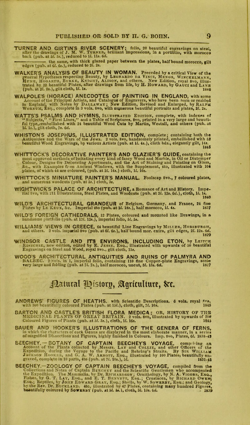 TURNER AND GIRTINS RIVER SCENERY; folio, 20 beautiful enKravitigs on steal, after the drawings of J. M. W. Turkeh, brilliant Impressions, in a portfdlio, with morocco back (pub. at a/. 5*.), reduced to If. llj. 6cl. the same, with thick glazed paper between the plates, half bound morocco, gilt edges (pub. at 61. Os.), reduced to 21. 2s. WALKER'S ANALYSIS OF BEAUTY IN WOMAN. Preceded by a critical View of the general Hypotheses respecting Beauty, by Lbonardo da Vinci, Menus, Winckelmann, Hume, Hogarth, Burke, Knight, Alison, and others. New Edition, royal 8vo, illus- trated by 22 beautiful Plates, after drawings from life, by H. Howard, by Gauci and Lane (pub. it 21. 2s.), gilt cloth. If. 1*. 1846 WALPOLE'S (HORACE) ANECDOTES OF PAINTING IN ENGLAND, with some Account of the Principal Artists, and Catalogue of Engravers, who have been horn or resided in England, with Notes by Dallaway; New Edition, Revised and Enlarged, by Rai.pu tVoRNUM, Esq., complete In 3 vols. 8vo, with nupierous beautiful portraits and plates, 21. 2s, WATTS'S PSALMS AND HYMNS, Illustrated Edition, complete, with indexes of “ Subjects,” “ First Lines,” and a Table of Scriptures, 8vo, printed in a very large and beauti- ful type,/embellished with 24 beautiful Wood Cuts by Martin, Westall, and others (pub. ut If. Is.), gilt cloth, 7s. 6d. WHISTON'S JOSEPHUS, ILLUSTRATED EDITION, complete; containing both the Antiquities and the Wars of the Jews. 2 vols. 8vo, handsomely printed, embellished with 52 l>eautiful Wood Engravings, by various Artists (pub. at If. 4«.), cloth bds., elegantly gilt, H». 1845 WHITTOCK'S DECORATIVE PAINTER’S AND GLAZIER’S GUIDE, containing the most approved methods.of Imitating every kind of fancy Wood and Marble, in Oil or Distemper Colour, Designs for Decorating Apartments, and the Art of Staining and Painting on Glass, &c., with Examples fr mi .\ncient Windows, with the Supplement, 4to, illustrated with 104 plates, of which 44 are coloured, (pub. at 21. Us.) cloth. If. lOs. WHITTOCK’S MINIATURE PAINTER’S MANUAL. Foolscap svo., f coloured plates, and numerous woodcuts (pub. at 5j.) cloth, 3s. W'lGHTV/ICK'S PALACE OF ARCHITECTURE, a Romance of Art and History. Impe- rial Svo, with 211 Illustrations, Steel Plates, and Woodcuts (pub. at 2f. 12i. 6if.), cloth, If. Is. 1840 WILDS ARCHITECTURAL GRANDEUR of Belgium, Germany, and France, 24 fine Plates by Le Keux, &c. Imperial 4to (pub. at If. 18j.), half morocco. If. 4i. 1837 WILD’S FOREIGN CATHEDRALS, 12 Plates, coloured and mounted like Drawings, in a handsome portli)lio (pub. at 12f. 12*.), imperial folio, 51, 5s. V/ILLIAMS’ VIEWS IN GREECE, 64 beautiful Line Engravings by Milter, Horsburgit, and others. 2 vols. imparial 8vo (pub. at6f. 6».), half bound mor. extra, gilt edges, 2f. 12s. 6d. 1829 WINDSOR CASTLE AND ITB ENVIRONS, INCLUDING ETON, by Leitcu Restchie, new edition, edited by E. Jesse, Esq., illustrated with upwards of 50 beautifal Engravings on Steel and Wood, royal 8vo., gilt cloth, 13j. V/OOD'S ARCHITECTURAL ANTIQUITIES AND RUINS OF PALMYRA AND BALBEC. 2ivols. in 1, imperial folio, containing 110 fine Copper-plate Engravings, sonte very large and folding (pub. at 71. 7s.), half morocco, uncut, 3f. 1.3r. Cd. 1827 iiatural fl^istorg, Agriculture, ANDREWS’ FIGURES OF HEATHS, with Scientific Descriptions. 6 vols. royal Rv«, with 300 beautifully coloured Plates (pub. at 15f.), cloth, gilt, 71. IOj. 184S BARTON AND CASTLE'S BRITISH FLORA MEDICA; OR, HISTORY OF THE MEDICINAL PLANTS OF GREAT BRITAIN. 2 vols. Svo, illustrated by upwards of 200 Coloured Figures of Plants (pub. at3f. 3j.), cloth, If. 16j. 1845 BAUER AND HOOKER'S ILLUSTRATIONS OF THE GENERA OF FERNS, in which the characters ofeack Genus are displayed in the most elaborate manner, in a series of magnified Dissections and Figures, highly finished in Colours. Imp. Svo, Plates, Of. 1838-43 BEECHEY.—BOTANY OF CAPTAIN BEECHEY'S VOYAGE, comp.iing an .Account of the Plants collected by.Messrs. Lay and Collie, and other Officers of the Expedition, during the Voyage to the Pacific and Behring’s Straits. By Sir William Jacksok Hooker, and G. A. W. Arnott, Esq., illustrated by 100 Plates, beautifully en- graved, complete in 10 parts, 4to (pub. at 71. 10*.), 51, 1831-41 BEECHEY.—ZOOLOGY OF CAPTAIN BEECHEY'S VOYAGE, compiled from the Collections and Notes of Captain Beechev and the Scientific Gentlemen who accompanied the Expedition. The Mammalia, by Dr. Richardson; Ornithology, by N. A. Vigors, Esq., Fishes, by G. T. Lay, Esq., and E. T. Bennett, Esq.; Crustacea, hy Richard Owem; F.sq.; Reptiles, by John Edward Gray, Esq.; Shells, hy W. Sowerdy, Esq.; and Geology, by the Rev. Dr. Buckland. 4to, illustrated hy 47 Plates, containing many liundred Figures, beautifully coloured by Sowerry (pub. at 51. 5s.), cloth, 3f. 13>. OU. 1839