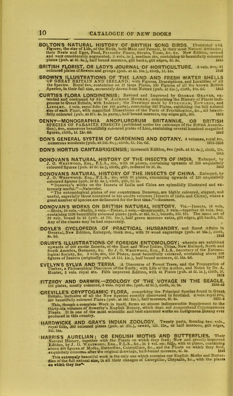 BOLTON'S NATURAL HISTORY OF BRITISH SONG BIRDS. Illustrated witL Figures, the size of Life, of the Birds, both Male and Female, in their most Natural Attitudes; their Nests and Eggs, Food, Favourite Plants, Shrubs, Trees, &c. &c. New Edition, revised and very considerably augmented. 2 vols. in 1, medium 4to, containing 80 beautifully coloured plates (pub. at HI. 8«.), half bound morocco, gilt backs, gilt edges, Zl. Zs. 184i BRITISH FLORIST, OR LADY’S JOURNAL OF HORTICULTURE. 6 vols. 8vo, 8i coloured plates of flowers and groups (pub. at il. 10s.), cloth, 11. 14». 1846 BROWN’S ILLUSTRATIONS OF THE LAND AND FRESH WATER SHELLS OF GREAT BRITAIN AND IRELAND; with Figures, Descriptions, and Localities of all the Species. Royal 8vo, containing on 27 large Plates, 330 Figures of all the known British Species, In their full size, accurately drawn from Nature (pub. at 15«.), cloth, lOj. 6d. 1845 CURTIS'S FLORA LONDINENSIS; Revised and Improved by George Graves, ex- tended and continued by Sir W. Jackson Hooker; comprising the History of Plants indi- genous to Great Britain, with Indexes; the Drawings made by Sydexiiam, Edwards, and Lindley. 5 vols. royal folio (or lOQ parts), containing 047 Plates, exliibiting the full natural size of each Plant, with magnified Dissections of the Parts of Fructification, &c., all beauti- fully coloured (pub. at 87L 4s. in parts), half bound morocco, top edges gilt, ZOl. 1835 DENNY—MONOGRAPHIA ANOPLURORUM BRITANNI/E, OR BRITISH SPECIES OF PARASITE INSECTS (published under the patronage of the British Associa- tion), 8vo, numerous beautifully coloured plates of Lice, containing several hundred magnified figures, cloth, 11. lit. fid. 1843 DON’S GENERAL SYSTEM OF GARDENING AND BOTANY. 4 volumes, royal 4to, numerous woodcuts (pub. at 141. 8s.j, cloth, 11. iis. fid. 1831-1838 DON’S HORTUS CANTABRIGIENSIS; thirteenth Edition, 8vo (pub. at 11. 4s.), cloth, 12s. 1845 DONOVANS NATURAL HISTORY OF THE INSECTS OF INDIA. Enlarged, by J. O. Westwood, Esq., F.L.S., 4to, with 58 plates, containing upwards of 120 exquisitely coloured figures (pub. at 61. 6j.), cloth, gilt, reduced to 21. 2j. 1842 DONOVAN’S NATURAL HISTORY OF THE INSECTS OF CHINA. Enlarged, by J. O. Westwood. Esq., F.L.S., 4to, with 50 plates, containing upwards of 120 exquisitely coloured figures (pub. at 61. Gs.), cloth, gilt, 21. os. “Donovan’s works on the Insects of India and China are splendidly illustrated and ex- tremely useful.’’—Naturilist. “ The entomological plates of our countryman Donovan, are highly coloured, elegant, and useful, especially those contained in his quarto volumes (Insects of India and China), where a great number of species are delineated for the first time.”—Swaimon. DONOVAN’S WORKS ON BRITISH NATURAL HISTORY. Viz.—Insects, 16 vols, —Birds, 10 vols.—Shells, 5 vols.—Fishes, 5 vols.—Quadrupeds, 3 vols.—together 39 vols. 8vo. containing 1198 beautifully coloured plates (pub. at 661. 9s.), boards, 237. 17s. The same set of 39 vols. hound in 21 (pub. at 73/. 10s.), half greeu morocco extra, gilt edges, gilt backs, 30/. Any of the classes may be had separately. , DOYLE'S CYCLOPEDIA OF PRACTICAL HUSBANDRY, and Rural Affairs in General,New Edition, Enlarged, thick 8vo., with 70 wood engravings (pub. at 13s.), cloth, 8s. 6d. 1843 DRURY'S ILLUSTRATIONS OF FOREIGN ENTOMOLOGY; wherein are exhibited upwards of GOO exotic Insects, of the East and West Indies, China, New Holland, North and South America, Germany, &c. By J. O. Westwood, Esq., F.L.S., Secretary of the Entomo- logical Society, &c. 3 vols, 4to, 150 Plates, most beautifully coloured, containing above 600 figures of Insects (originally pub. at 15/. 15s.), half bound morocco, 61.16s. 6d. 1837 EVELYN’S SYLVA AND TERRA. A Discourse of Forest Trees, and the Propagation of Timber, a Philosophical Discourse of the Earth; with Life of the Autlior, and Notes by Dr. A. Hunter, 2 vols. royal 4to. Fifth improved Edition, with 46 Plates (pub. at 5/. 5s.), cloth,^2L FITZROY AND DARWIN.—ZOOLOGY OF THE VOYAGE IN THE BEAGLE. 166 plates, mostly coloured, 3 vols. royal 4to. (pub. at 91.), cloth, 5/. 5s. 1838-43 GREVILLE'S CRYPTOGAMIC FLORA, comprising the Principal Species found in Great Britain, Inclusive of all the New Species recently discovered in Scotland. C vols. royal 8vo, 360 beautifully coloured Plates (pub. at 16/. 16s.), half morocco, 81. 8s. 1823-8 This, though a complete Work in itself, forms an almost indispensable Supplement to the thirty-six volumes of Sowerby’s English Botany, which does not comprehend Cr.tqitogamous Plants. It is one of the most scientific and best executed works on Indigenous Botany ever produced in this country. HARDWICKE and GRAY’S INDIAN ZOOLOGY. Twenty parts, forming two. vols., royal folio, 202 coloured plates (pub. at 21/.), sewed, 12/. 12s., or naif moroccu, gilt edges, 14/. 14s. HARRIS’S AURELIAN : OR ENGLISH MOTHS AND BUTTERFLIES, Their Natural Histoir, together with the Plants on which they feed; New and greatly unproved Edition, by J. O. Westwood, Esq., F.L.S., &c., in 1 vol. sm. folio, with 44 plates, containing above 400 figures of Moths, Butterflie.s, Caterpillars, Sic., and the Plants on which they feed, exquisitely colourea aff«r the original drawings, half-bound morocco, il. 4s. 1840 This extremely beautiful work is the only one which contains our English Moths and Butter- flies of the full natural size, In all their changes of Caterpillar, Chrysalis, &c., with the plania on which they fee'^