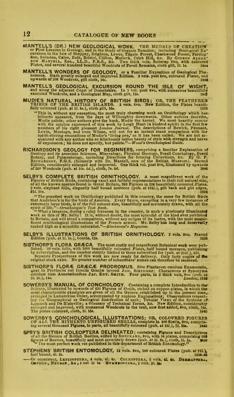 iVIANTELL'S (DR.) NEW GEOLOGICAL WORK. THE MEOAI..S OF CREATION or First Lessons in Geology, and in the Study of Organic Remains; including Geological Ex“ cursions to the Isle of Sheppey, Brighton, Lewes, Tilgate Forest. Chaniwood Forest, Farring don, Swindon, Caine, Bath, Bristol, Clifton, Matlock, Crich Hill, &c. By Gidkon Algek* KON Mantell, Esq., LL.D., F.R.S., &c. Two thick vols. foolscap 8vo, with coloured Plates, and several hundred beautiful Woodcuts of Fo«sil Remains, cloth gilt. If. li. ms MANTELL'S WONDERS OF GEOLOGY, or a Familiar Exposition of Geological Phe- nomena. Sixth greatly enlarged and improved Edition. 2 vols. post 8vo, coloured Plates, and upwards of 200 Woodcuts, gilt cloth, 18j. ISta MANTELLS GEOLOGICAL EXCURSION ROUND THE ISLE OF WIGHT, and along the adjacent Co.ist of Dorsetshire. In 1 vol. post 8vo, with numerous beautifully executed Woodcuts, and a Geological Map, cloth gilt, 12«. 18+1 MUDIE'S NATURAL HISTORY OF BRITISH BIRDS; OR, THE FEATHERED TRIBES OF THE BRITISH ISLANDS. 2 vols. 8vo. New Edition, the Plates beauti- fully coloured (pub. at 11. 8>.), cloth gilt, 16s. 1835 “This is, without any exception, the most truly charming work on Ornithology which has, hitherto appeared, from the days of Willoughby downwards. Other authors describe,. • Mudie paints; other authors give the husk, Mudie the kernel. We most heartily concur with the opinion expressed of this work by Leigh Hunt (a kindred spirit) in the first few numbers of his right pleasant London Journal. The descriptions of Bewick, Pennant, Lewin, Montagu, and even Wilson, will not for an instant stand comparison with the spirit-stirring emanations of Mudie’s ‘living pen,’ as it has been called. We are not ac- quainted with any author who so felicitously unites beauty of style with strength and nerve of expression ; he does not specify, but paints.”—Wood’i Ornithological Guide. RICHARDSON'S GEOLOGY FOR BEGINNERS, comprising a familiar Explanation of Geology and its associate Sciences, Mineralogy, Physical Geology, Fossil Concliology, Fossil Botany, and Palaeontology, including Directions for forming Collections, &c. By G. F. Richardson, F.G.S. (formerly with Dr. Mantell, now of the British Museum). Second Edition, considerably enlarged and improved. One thick vol. post 8vo, Illustrated by upwards of 260 Woodcuts (pub. at lUi. Od.), cloth, 7*. 6d. 1646 SELBY'S COMPLETE BRITISH ORNITHOLOGY. A most magnificent work of the Figures of British Birds, containing exact and faithful representations in their full natural size, of all the known species found in Great Britain, 383 Figures in 228 beautifully coloured Plates. 2 vols. elephant folio, elegantly half bound morocco (pub. at 105L), gilt back and gilt edges, 311. lUs. 1834 “The grandest work on Ornithology published in this country, the same for British Birds that Audubon’s is for the birds of America. Every figure, excepting in a very few instances of extremely large birds, is of the full natural size, beautifully and accurately drawn, with all the spirit of life.”—Ornithologist's Text Book. “ What a treasure, during a rainy forenoon in the country, is such a gloriously Illuminated work as this of Mr. Selby! It is, without doubt, the most splendid of the kind ever published in Britain, and will stand a comparison, without any eclipse of its lustre, with the most magni- ficent ornithological illustrations of the French school. Mr. Selby has long and deserv^ly ranked high as a scientific naturalist.”—Blackwood's Magasnne. SELBY'S ILLUSTRATIONS OF BRITISH ORNITHOLOGY. 2 vols. 8vo. Second Edition (pub. at 11. Is.}, boards, 12«. 183S SIBTHORP'S FLORA GR>€.CA. The most costly and magnificent Botanical work ever pub- lished. 10 vols. folio, with 1000 beautifully coloured Plates, half hound morocco, publisldng by subscription, and the number strictly limited to those suhscril)ed for (pub. at 2521.), 631. Separate Prospectuses of this work are now ready for delivery. Only forty copies of Ibe original stock exist. No greater number of subscribers’ names can therefore be received. SIBTHORP'S FLOR^ GRAC^ PRODROMUS. Sive Plantarum omnium Enumeratio, quas in Provinciis aut Insulis Graciae invenit JoH. Sibthorp: Characteres et Synonvma omnium cum Annotationibus Jac. Edy. Smith. Four parts, in 2 thick vols, 8vo (pub. at 2l.2s.),l4s. Zonditii, 18ie SOWERBY'S MANUAL OF CONCHOLOGY. Containing a complete Introduction to the' Science, illustrated by upwards of 650 Figures of Shells, etched on copper-plates, in which the most characteristic examples are given of all the Genera established up to the present time,; arranged in Lamarckian Order, accompanied by copious Explanations; Observations respect- ing tlie Geographical or Geological distribution of each; Tabular Views of the Systems of I-imarek and De Blainvllle; a Glossary of Technical Terms, &c. New Edition, considerably enlarged and improved, with numerous Woodcuts in the text, now first added, 8vo, cloth, 18s. The plates coloured, cloth. If. 16t. 1846 SOV/ERBY'S QONCHOLOGICAL ILLUSTRATIONS; OR, COLOVRED FIGURES OF ALL THE HITHERTO UNFiGURED SHELLS, complete in 200 S'.iells, 8vo, compris- ing several thousand Figures, in parts, all beautifully coloured (pub. at 15/.), 71.10*. 1845 SPRY'S BRITISH COLEOPTERA DELINEATED; containing Figures and Descriptions of all the Genera of British Beetles, edited by Shuckarh, 8vo, with ‘J4 plates, comprising 088 figures of Beetles, beautifully and most accurately drawn (pub. at 2/. 2«.), cloth, 1/. li. 1840 “ Tile most perfect work vet published in this department of British Entomology.” STEPHENS’ BRITISH ENTOMOLOGY, 12 vols. 8vo, loo coloured Pistes (pub. at2l/.L half bound, 8/. 8s. 1828-M Or se]>arateiy, Lkpidoptera, 4 vols. 41. 4s. Coi.eoptera, 5 vols. 4L 4s. Dermapteba, OsiTHUP., Neurop , &e I 1 vol 1/ is Htmibuvtkra, 2 vols. 21. 2f<