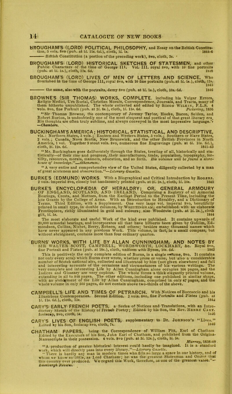 BROUGHAM’S (LORD) POLITICAL PHILOSOPHY, and Essay on the British Constitu- tion, 3 vols. 8vo (pub. at U. lit. 6d.), cloth, U. 1». 1844-6 — British Constitution (a portion of the preceding work), 8vo, cloth, 3*. ‘ BROUGHAM'S (LORD) HISTORICAL SKETCHES OF STATESMEN, and other Public Characters of the time of George III. Vol. III. royal 8vo, with 10 fine portraits (pub. at 11. Is.), cloth, 10s. 6d. 1816 BROUGHAM'S (LORD) LIVES OF MEN OF LETTERS AND SCIENCE. Who nourished in the time of George 111, royal 8vo, with 10 fine portraits (pub. at U. Is.), cloth, 12s. 1845 the same, also with the portraits, demy 8vo (pub. at If. Is.), cloth, 10s. 6d. 1846 BROWNE'S (SIR THOMAS) WORKS, COMPLETE, including his Vulgar Errors, Religio Medici, Um Burial, Christian Morals, Correspondence, Journals, and Tracts, many of them hitherto unpublished. The whole collected and edited by Simon Wilkin, F.L.S. 4 vols. 8vo, fine Portrait (pub. at 2f. 8s.), cloth. If. 11s. 6d. Pickering, 1836 “Sir Thomas Browne, the contemporary of Jeremy Taylor, Hooke, Bacon, Selden, and Robert Burton, is undoubtedly one of the most eloquent and poetical of that great literary era. His thoughts are often truly sublime, and always conveyed in the most impressive language.’! —Chambert. BUCKINGHAM'S AMERICA; HISTORICAL, STATISTICAL, AND DESCRIPTIVE, viz.: Northern States, 3 vols.I Eastern and Western States, 3 vols.; Southern or Slave States, 2 vols.; Canada, Nova Scotia, New Brunswick, and the other British Provinces in North America, 1 vol. Together 9 stout vols. 8vo, numerous fine Engravings (pub. at 6f. 10*. 6(f.), cloth, 2/. \2t. 6d. 1841-43 “ Mr. Buckingham goes deliberately through the States, treating of all, historically and sta- ti.stically—of their rise and progress, their manufactures, trade, population, topography, fer- tility, resources, morals, manners, education, and so forth. Bis volumes will be found a store- house of Icnovdedge. <Uhen<rum. “ A very entire and comprehensive view of the United States, diligently collected by a man of great acuteness and observation.”—Literary Gazelle, BURKE'S (EDMUND) WORKS. With a Biographical and Critical Introduction by Rogers. 2 vols. imperial 8vo, closely but handsomely printed (pub. at 2f. 2s.), cloth. If. lOi. 1841 BURKE'S ENCYCLOPAEDIA OF HERALDRY; OR, GENERAL ARMOURY OF ENGLAND, SCOTLAND, AND IRELAND. Comprising a Registry of all Armoriad Bearings, Crests, and Mottoes, from the Earliest Period to the Present Time, including the lf;te Grants by the College of Arms. With an Introduction to Heraldry, and a Dictionary of Terms. Third Edition, with a Supplement. One very large vol. imperial 8vo, beautifully printed in small type, in double columns, by Whittingh.a.m, embellished with an elaborate Frontispiece, richly illuminated in gold and colours; also Woodcuts (pub. at 2f. 2j.}, cloth gilt. If. 5s. 1844 The most elaborate and useful Work of the kind ever published. It contains upwards of 30,000 armorial hearings, and incorporates all that have hitherto been given bv Guillim, Ed- mondson, Collins, Nisbet, Berry, Robson, and others; besides many thousand names which have never appeared in any previous Work. This volume, in fact, m a small compass, but without abridgment, contains more than four ordinary quartos. BURNS' WORKS, WITH LIFE BY ALLAN CUNNINGHAM, AND NOTES BY SIR WALTER SCOTT, CAMPBELL, WORDSWORTH, LOCKHART, &c. Royal 8vo, fine Portrait and Plates (pub. at 18s.), cloth, tiniform with Byron, 10*. Ocf. 1842 This is positively the only complete edition of Burns, in a single votume, Svo. It contains not only every scrap which Burns ever wrote, whether prose or verse, but also a considerable number of Scotch national airs, collected and illustrated by him (not given elsewhere) and full and interesting accounts of tlie occasions and circumstiinces of liis various writings. The very coni|)lete and interesting Life by Allan Cunningham alone occupies 164 pages, and the Indices and Glossary are very copious. The whole forms a thick elegantly printed volume, extending in all to 818 pages. The other editions, inciuding one published in similar shape, with an abridgment oi the Life by Allan Cunningham, comprised in only 47 pages, and the whole volume in only 501 pages, do not contain above two-thiras of the above. CAMPBELL'S LIFE AND TIMES OF PETRARCH. With Notices of Boccaccio and hii Illustrious Contemporaries. Second Edition. 2 vols. 8vo, fine Portraits and Plates (pub. al 1/. lls. Cd.), cloth, 12s. 1844 CARY'S EARLY FRENCH POETS, a Series of Notices and Translations, with an Intro- ductory Sketch of the History of French Poetry; Edited by his Son, the Rev. Henrv Carv. foi>lacap, 8vo, cloth, it, 1846 CARY'S LIVES OF ENGLISH POETS, supplementary to Dr. Johnson’s “Lives. Edited by his Son, foolscap Svo, cloth, 7a. 1846 CHATHAM PAPERS, being the Correspondence of William Pitt, Earl of Chatham Edited by the Executors of his Son, John Earl of Chatham, and published from the Origiiia. Manuscripts in their possession. 4 vols. 8vo (pub. at 3f. 12a.), cloth. If. 5a. Murray, 18.38-40 “A production of greater historical interest could hardly be imagined. It is a standard work, which will directly pass into every library.”—Liferapy Cu.-Wfe. , . “ There is hardly any man in modern times who Dlls so large a space in our history, and of whom we know so little, as Lord Chatham; he was the greatest Statesman and Orator that this country ever produced. We regard this ork, therefore, as one oi the greatest vatoe. *—^ tatnburyh Hevww,