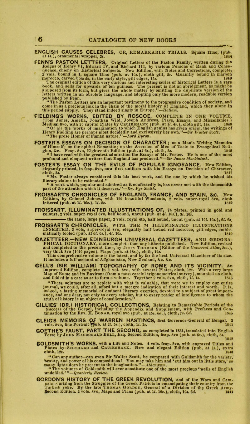 ENGLISH CAUSES CELEBRES, OR, REMARKABLE TRIALS. Square l2mo, (puV at 4>.), ornamental wrapper, 2t. PENN'S PASTON LETTERS, Original Letters of the Paston Family, written during tlio Reigns of Henry VI, Edward IV, and Richard III. by various Persons of Rank, and Conse- quence, chiefly on Historical Subjects. New Edition, with Notes and Corrections, complete, 2 vols. bound in 1, square 12mo (pub. at 10s.), cloth gilt, 5s. Quaintly bound in maroon morocco, carved boards, in the early style, gilt edges, 15s. _ 1849 The original edition of this very curious and interesting series of historical Letters is a rare hook, and sells for upwards of ten guineas. The present is not an abridgment, as might be supposed from its form, but gives the wliole matter by omitting the dunlicate version of the letters written in an obsolete language, and adopting only the more moaern, readable version published by Fenn.  Tlie Paston Letters are an important testimony to the progressive condition of society, and come in as a precious link in the chain of the moral history of England, which they alone in this period supply. They stand indeed singly in Europe.”—Ilullam. FIELDING'S WORKS, EDITED BY ROSCOE, COMPLETE IN ONE VOLUME. (Tom Jones, Amelia, Jonathan Wild, Joseph Andrews. Plays, Essays, and Miscellanies.) Medium 8vo, with 20 capital P.lates by Cruikshank (pub. at H. 4«. |, cloth gilt, 14s. 1848 “Of all the works of imagination to which English genius has given origin, the writings of Henry Fielding are perhaps most decidedly and exclusively her own.”—Sir Watler Scott. “The prose Homer of human nature.”—Lord Byron. FOSTER'S ESSAYS ON DECISION OF CHARACTER ; on a Man’s Writing Memoir* of Himself; on the epithet Romantic^ on the Aversion of Men of Taste to Evangelical Reli- gion, &c. Fcap. 8vo, Eighteenth Edition (pub. at 6r.), cloth, 5«. 1848 “ I have read with the greatest admiration the Essays of Mr. Foster. He is one of the most profound and eloquent writers that England has produced.”—Sir James Mackintosh. FOSTER’S ESSAY ON THE EVILS OF POPULAR IGNORANCE. New Edition, elegantly printed, in fcap. 8vo, now first uniform with his Essays on Decision of Character, cloth, 5s. 1847 “Mr. Foster always considered this his best work, and the one by which he wished his literary claims to be estimated.” “A work which, popular and admired as it confessedly is, has never met with the thousandth part of the attention which it deserves.”—Dr. Bye Smith. FROISSARTS CHRONICLES OF ENGLAND, FRANCE, AND SPAIN, &C. New Edition, by Colonel Jobnes, with 120 beautiful Woodcuts, 2 vols. super-royal 8vo, cloth lettered (pub. at 11. ICs.), If. 8s. 1819 FROISSART, ILLUMINATED ILLUSTRATIONS OF, ?4 plates, printed in gold and colours, 2 vols. super-royal 8vo, half bound, uncut (pub. at 4f. 10s.), 31. 10s. - the same, large paper, 2 vols. royal 4to, half bound, uncut (pub. at lOf. 10s.), 61. 6s_ FROISSART'S CHRONICLES, WITH THE 74 ILLUMINATED ILLUSTRATIONS inserted, 2 vols, super-royal 8vo, elegantly half bound red morocco, gilt edges, emble- matically tooled (pub. at Cl. 6s.), it. lOs. 1849 GAZETTEER.—NEW EDINBURGH UNIVERSAL GAZETTEER, AND GEOGRA- PHICAL DICTIONARY, more complete than any hitherto published. New Edition, revised and completed to the present time, by John Thomson (Editor of the Universal Atlas, he.), very thick 8vo (1040 pages). Maps (pub. at 18s.), cloth, 12s. This comprehensive volume is the latest, and by far the best Universal Gazetteer of its size. It includes a full account of Affghanistan, New Zealand, &c. &c. CELL’S (SIR WILLIAM) TOPOGRAPHY OF ROME AND ITS VICINITY, An improved Edition, complete in 1 vol. 8vo, with several Plates, cloth, 12s. With a very large Map of Rome and its Environs (from a most careful trigonometrical survey), mounted on cloth, and folded in a case so as to form a volume. Together 2 vols. 8vo, cloth, if. is. 1S4U “These volumes are so replete with what is valuable, that were we to employ our entire journal, we could, after all, afford but a meagre indication of their interest and worth. It is, judged, a lasting memorial of eminent literary exertion, devoted to a subject of great import- aivce, end one dear, not only to every scholar, but to every reader of intelligence to whom the truth of history is an object of consideration.” GILLIES' (DR.) HISTORICAL COLLECTIONS, Relating to Remarkable Periods of the Success of the Gospel, including the Api>endix and Supplement, with Prefaces and Con- tinuation by the Rev. H. Bonar, royal 8vo (pub. at 15s. ud.), cloth, 7s. Cd. 1845 GLEIG'S MEMOIRS ^ WARREN HASTINCS, first Govemor-Gener.al of Bengal. S vols. 8VO, fine Portrait ^ub. at 21. 5s.), cloth, 1/. Is. 1841 GOETHE’S FAUST, PART THE SECOND, as completed in 1831, translated into English Verse by John Macdonald Bell, Esq. Second Edition, fcap. 8vo (pub. at 6s.}, cloth, Ss. 1812 60LDSMITH’S WORKS, with a Life and Notes. 4 vols. fcap. 8vo, with engraved Titles and Plates by Stothard and Cruikshank. New and elegant Edition (pub. at It.), extra cloth, 12s. 1848 “Can any author—can even Sir Walter Scott, be compared with Goldsmith for the variety, beauty, and power of his compositions ? You may t.akc him and ‘cut him out In little st.ars,’ so manv lights does he present to the imagination.”—Athenceum. “1'he volumes of Goldsmith will ever constitute one of the most precious ‘wells of English undellled.’ ”—Quarterly Keview. GORDON S HISTORY OF THE GREEK REVOLUTION, and of the Wars and Cam- pniiriis arising from the Struggles of the Greek Patriots in emancipating their country from the Tuikish yoke. By the late Thomas Gordon, General of a Division of the Greek Army. 2«eond Edition. 3 vols. 8vo, Maps and Plans (pub. at 1(. 10«.), cloth, 10*. Cd. 184}