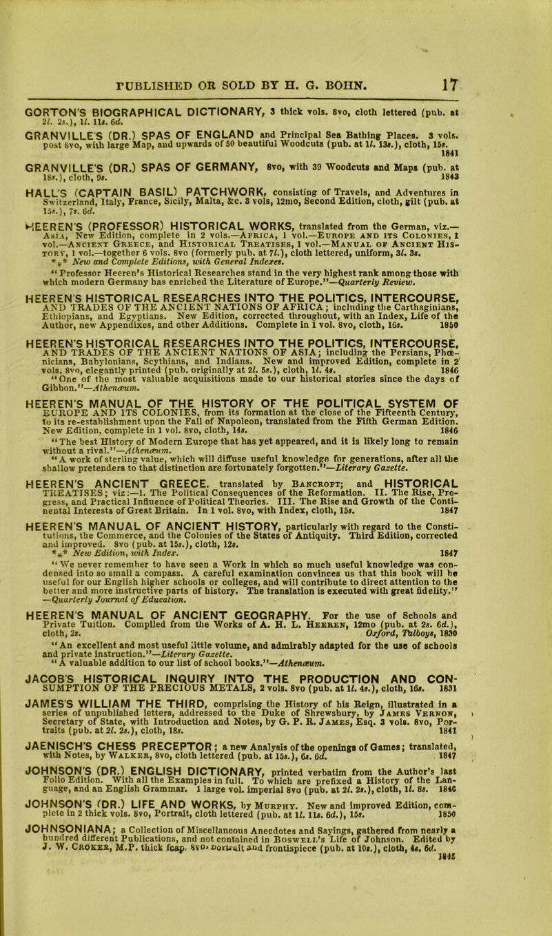 GORTON'S BIOGRAPHICAL DICTIONARY, 3 thick toIs. 8vo, cloth lettered (pub. at 21. 2i.), 1/. lU. 6d. GRANVILLES (DR.) SPAS OF ENGLAND and Principal Sea Bathing Places. 3 vols. post 8vo, with large Map, and upwards of 50 beautiful Woodcuts (pub. at 1/. 13*.), cloth, 15*. 1841 GRANVILLE'S (DR.) SPAS OF GERMANY, 8vo, with 39 Woodcuts and Maps (pub. 18.«.), cloth, 9*. 1843 HALL'S (CAPTAIN BASIL) PATCHWORK, consisting of Travels, and Adrentures in Switzerland, Italj', France, Sicily, Malta, &c. 3 vols, 12mo, Second Edition, cloth, gilt (pub. at 15-?.), la. Od. MEEREN'S (PROFESSOR) HISTORICAL WORKS, translated from the German, viz.— A.si.t, New Edition, complete in 2 vols.—Africa, 1 vol.—Europe and its Colonies, 1 vol.—Ancient Greece, and Historical Treatises, 1 vol.—Manual of Ancient His- torv, 1 vol.—together C vols. 8vo (formerly pub. at 71.), cloth lettered, uniform, 31. 3*. New and Complete Editiona, with General Inderea, “ Professor Heeren’s Historical Researches stand in the very highest rank among those with which modern Germany has enriched the Literature of Europe.”—Quarterly Review, HEEREN’S HISTORICAL RESEARCHES INTO THE POLITICS, INTERCOURSE, AND TRADES OF THE ANCIENT NATIONS OF AFRICA; including the Carthaginians, Ethiopians, and Egyptians. New Edition, corrected throughout, with an Index, Life of the Author, new Appendixes, and other Additions. Complete in 1 vol. 8vo, cloth, 1G«. 1850 HEEREN'S HISTORICAL RESEARCHES INTO THE POLITICS, INTERCOURSE, AND TRADES OF THE ANCIENT NATIONS OF ASIA; including the Persians, Phde- nicians, Babylonians, Scythians, and Indians. New and improved Edition, complete in 2' vols. 8vo, elegantly printed (pub. originally at 21. 5a.), cloth, 11. 4*. 1846 “One of the most valuable acquisitions made to our historical stories since the days of Gibbon.”—Atheneeum. HEEREN'S MANUAL OF THE HISTORY OF THE POLITICAL SYSTEM OF EUROPE AND ITS COLONIES, from its formation at the close of the Fifteenth Century, to its re-establishment upon the Fall of Napoleon, translated from the Fifth German Edition. New Edition, complete in 1 vol. 8vo, cloth, 14*. 1846 “The best History of Modern Europe that has yet appeared, and it is likely long to remain without a rival.”—Atheneeum. “ A work of sterling value, which will diffuse useful knowledge for generations, after all the shallow pretenders to that distinction are fortunately forgotten.’’—Literary Gazette. HEEREN'S ANCIENT GREECE, translated by Bancroft; and HISTORICAL TREATISES; viz:—1. Tlie Political Consequences of the Reformation. II. The Rise, Pro- gress, and Practical Influence of Political Theories. III. The Rise and Growth of the Conti- nental Interests of Great Britain. In 1 vol. 8vo, with Index, cloth, 15*. 1847 HEEREN'S MANUAL OF ANCIENT HISTORY, particularly with regard to the Consti- tutions, the Commerce, and the Colonies of the States of Antiquity. Third Edition, corrected and improved. 8vo (pub. at 15*.), cloth, 12*. ■*** New Edition, with Index. 1847 “We never remember to have seen a Work in which so much useful knowledge was con- densed into so small a compass. A careful examination convinces us that this book wiil be useful for our English higher schools or colleges, and will contribute to direct attention to the better and more instructive parts of history. The translation is executed with great fidelity.” —Quarterly Journal of Education. HEEREN'S MANUAL OF ANCIENT GEOGRAPHY. For the use of Schools and Private Tuition. Compiled from the Works of A. H. L. Heeren, 12mo (pub. at 2*. 6d.), cloth, 2*. Oxford, Tulboye, 1830 “ An excellent and most useful little volume, and admirably adapted for the use of schools and private instruction.”—Literary Gazette. “ A valuable addition to our list of school books.”—Atheneeum, JACOBS HISTORICAL INQUIRY INTO THE PRODUCTION AND CON- SUMPTION OF THE PRECIOUS METALS, 2 vols. 8vo (pub. at H. 4*.), cloth, 16*. 1831 JAMES’S WILLIAM THE THIRD, comprising the History of his Reign, illustrated in a series of unpublished letters, addressed to the Duke of Shrewsbury, by James Vernon, i Secretary of State, with Introduction and Notes, by G. P. R. James, Esq. 3 vols. 8vo, Por- traits (pub. at 21. 2a.), cloth, 18*. 1841 ^ JAENISCH'S CHESS PRECEPTOR; a new Analysis of the openings of Games; translated, with Notes, by Walker, 8vo, cloth lettered (pub. at 15*.), 6*. 6d. 1847 JOHNSON’S (DR.) ENGLISH DICTIONARY, printed verbatim from the Author’s last Folio Edition. With all the Examples in full. To which are prefixed a History of the Lan- guage, and an English Grammar. 1 large vol. imperial 8vo (pub. at 21. 2a.), cloth. If. 8*. 184C JOHNSON'S (DR.) LIFE AND WORKS, by Murphy. New and improved Edition, com- plete in 2 thick vols. 8vo, Portrait, cloth lettered (pub. at If. 11*. 6d.), 15*. 1850 JOHNSONIANA; a Collection of Miscellaneous Anecdotes and Sayings, gathered from nearly a hundred different Publications, and not contained in Boswell’s Life of Johnson. Edited by J. W. Croker, M.P. thick fcap. 8vo» uorUait aufl frontispiece (pub. at 10*.), cloth, 4*. 6d. 1845