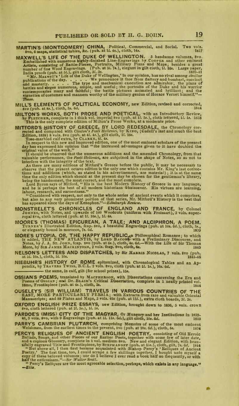 MARTIN’S (MONTGOMERY) CHINA, Political, Commercial, and Social. Two vols. 8vo, 6 maps, statistical tables, &c. (pub. at W. 4*.), cloth, 14j. 1817 MAXWELL’S LIFE OF THE DUKE OF VVELLINCTON. 3 handsome volumes, 8vo. Embellished with numerous highly-finished Line-Engravings by Cooper and other eminent Artists, consisting of Battle-Pieces. Portraits, Military Plans and Maps; besides a great number of fine Wood Engravings. (Pub. at 31. 7*.), elegant in gilt cloth, IL 16s. Large paper, India proofs (pub. at 5L), gilt cloth, 3L 3». . u “ Mr. Maxwell’s ‘ Life of the Duke of V> ellington,’ In our opinion, has no rival among similar publications of the day We pronounce it free from flattery and bombast, succinct and masterly The type and mechanical execution are admirable; the plans of battles and sieges numerous, ample, and useful; the portraits of the Duke and his warrior contemporaries many and faithful; the battle pictures animated and brilliant; and the vignettes of costumes and manners worthy of the military genius of Horace Vernet himself.”— Thnet. MILL’S ELEMENTS OF POLITICAL ECONOMY, new Edition, revised and corrected, 8vo (pub. at 8s.), cloth, 3«. 6d. 1844 MILTON’S WORKS, BOTH PROSE AND POETICAL, with an Introductory Review, by Fletcher, complete in 1 tliick vol. imperial 8vo (pub. at U. 5«.), cloth lettered, il. is. 1838 This is the only complete edition of Milton’s Prose Works, at a moderate price. MITFORD'S HISTORY OF GREECE, BY LORD REDESDALE, the Chronology cor- rected and compared witli Clinton’s Fasti Uetlenici, by King, (Gadell’s last and much the best Edition, 1838) 8 vols. 8vo (pub. at it. is.), gilt cloth, IL 18s. Tree-marbled calf extra, by Clarke, it. 4s. In respect to this new and improved edition, one of the most eminent scholars of the present day has expressed bis opinion that “the increased advantages given to it have doubled the original value of the work.” It should be observed that the numerous additions and the amended Chronology, from that valuable performance, the Fasti Hetlenici, are subjoined in the shape of Notes, so as not to interfere with the integrity of the text. As there are many editions of Mitford’s Greece before the public, it may be necessary to observe that the present octavo edition is the only one which contains Mr. King's last correc- tions and additions (which, as stated in his advertisement, are material); it is at the same time the only edition which should at the present day he cho.sen for the gentleman’s library, being the liandsomest, the most correct, and the most complete. Lord Byron says of Mitford, “ His is the best Modern History of Greece in any language, and he is’ perhaps the best of all modern historians whatsoever. His virtues are learning, labour, research, and earnestness.” “Considered with respect, not only to the whole series of ancient events which it comprises, but also to any very prominent portion of that series, Mr. Mitford’s History is the best that has appeared since the days of Xenophon.”—Edinburgh Review. MONSTRELETS CHRONICLES OF ENGLAND AND FRANCE, by Colonel JoHNEs, with Notes, and upwards of 100 Woodcuts (uniform with Froissart), 2 vols. super- royal 8V0, cloth lettered (pub. at U. 10s.), U. is. MOORE’S (THOMAS) EPICUREAN, A TALE; AND ALCIPHRON, A POEM. Turner’s Illustrated Edition, fcap. 8vo, 4 beautiful Engravings (pub. at 10s. 6d.), cloth, 3s., or elegantly bound in morocco, 7s. 6d. 1839 MORES UTOPIA, OR, THE HAPPY REPUBLIC.ia Philosophical Romance; to which is added, THE NEW ATLANTIS, by Lord Bacov*,'- with a Preliminary Discourse, and Notes, by J. A. St. John, fcap. 8vo (pub. at 6s.), cloth, 4s. 6d.—With the Life of Sir Thomas More, by Sia James Mackintosh, 2 vols. fcap. 8vo, cloth, 8s. 1845 NELSON’S LETTERS AND DISPATCHES, by Sir Harris Nicolas, 7 vols. 8vo (pub. at bl. lOs.), cloth, 31. 10s. 1843-46 NIEBUHR’S HISTORY OF ROME epitomized, with Chronological Tables and an Ap- pendix, by Travers Twiss, B.C.L. 2 vols. 8vo, cloth (pub. at li. is.), lOs. 6d, the same, in calf, gilt (for school prizes), 15s. OSSIANS POEMS, translated by Macpherson, with Dissertations concerning the Era and Poems of OssiAN; ami Dr. Blair’s Critical Dissertation, complete in 1 neatly printed vol. 18mo, Frontispiece (pub. at 4s.), cloth, 3s. 1844 OUSELEY’S (SIR WILLIAM) TRAVELS IN VARIOUS COUNTRIES OF THE EAST, MORE PARTICULARLY PERSIA; with Extracts from rare and valuable Oriental Manuscripts; and 8# Plates and Maps, 3 vols. 4to (pub. at IlL), extra cloth boards, 31. 3s. OXFORD ENGLISH PRIZE ESSAYS, new Edition, brought down to 1836, 5 vols. crown 8vo, cloth lettered (pub. at 21. 5s.), It. 5s, PARDOE’S (MISS) CITY OF THE MAGYAR, Or Hungary and her Institutions in 1839- 40, 3 vols. 8vo, with 9 Engravings (pub. at U. Us. 6d.), gilt cloth, 10s. 6d, 1840 PARRY’S CAMBRIAN PLUTARCH, comprising Memoirs of some of the most eminent Welslimen, from the earliest times to the present, 8vo (pub. at 10s. 6d.), cloth, 5s. 1834 PERCY S RELIQUES OF ANCIENT ENGLISH POETRY, consisting of Old Heroic Ballads, Songs, and other Pieces of our Earlier Poets, together with some few of later date, and a copious Glossary, complete in 1 vol. medium 8vo. New and elegant Edition, with beau- tifully engraved Title and Frontispiece, by Steph akopf (pub. at 15s.), cloth, gilt, 7s. 6d. 1844 “ But above all, I then first became acquainted with Bishop Percy’s ‘Reliques of Ancient Poetry.’ The first time, too, 1 could scrape a few sliillings together, I bought unto myself a copy of these beloved volumes; nor do 1 believe I ever read a book half so frequently, or with half the eotimsiasm.”—Sir iValler Scott. “ Percy’s Reliques are the most agreeable selection, perhaps, which exists in any language.*'