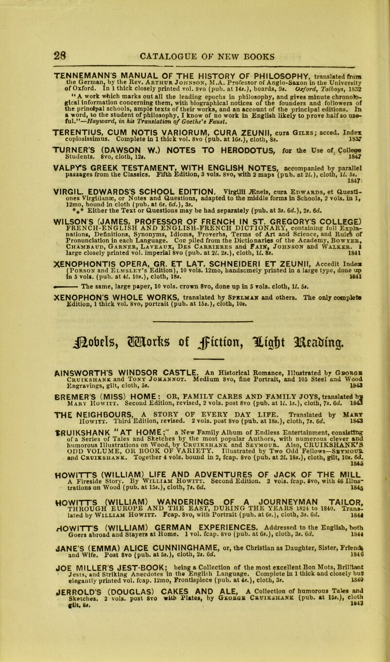 TENNEMANN'S MANUAL OF THE HISTORY OF PHILOSOPHY, translated from the German, hy the Rev. Arthur Johnson, M.A. Professor of Anglo-Saxon in the University of Oxford. In 1 thick closely printed vol. 8vo (pub. at 14s. J, boards, 9*. Oxford, Talboys, 1832 “ A work which marks out all the leading epochs in philosophy, and gives minute chronolo- gical information concerning them, with biographical notices of the founders and followers of the principal schools, ample texts of their works, and an account of the principal editions. In a word, to the student of philosophy, I know of no work in English likely to prove half so use- ful.”—//ayioard, in hi! Tranilation of Goethe’s Faust. TERENTIUS, CUM NOTIS VARIORUM, CURA ZEUNII, cura Giles; acced. Index copiosissimus. Complete in 1 thick vol. 8vo (pub. at 16s,), cloth, 8s. 13V TURNER’S (DAWSON W.) NOTES TO HERODOTUS, for the Use of College Students. 8vo, cloth, 12«. 1847 VALPrS GREEK TESTAMENT, WITH ENGLISH NOTES, accompanied by parallel passages from the Classics. Fifth Edition, 3 vols. 8vo, with 2 maps (pub. at 2i.), cloth, it. 5s. 1847> VIRGIL. EDWARDS'S SCHOOL EDITION. VirgUli .ffineis, cura Edwards, et GuestS- ones Virgiiianse, or Notes and Guestions, adapted to the middle forms In Schools, 2 vols. in 1, J2mo, bound in cloth (pub. at 6*. 6d.), 3s. Either the Text or Guestions may be had separately (pub. at 3s. 6d.), 2s. 6d. WILSON S (JAMES, PROFESSOR OF FRENCH IN ST. GREGORY’S COLLEGE) FRENCH-ENGLISH AND ENGLISH-FRENCH DICTIONARY, containing full Expla- nations, Definitions, Synonyms, Idioms, Proverbs, Terms of Art and Science, and Rules of Pronunciation in each Language. Con piled from the Dictionaries of the Academy, Bowyeb, Chambaud, Garner, Laveaux, Des Carrieres and Fain, Johnson and Walker. 1 large closely printed vol. imperial 8vo (pub. at 21. 2s.), cloth, U. 8s. 1841 XENOPHONTIS OPERA, GR. ET LAT. SCHNEIDERI ET ZEUNII, Accedit Index (PoRSON and Elmsley’s Edition), 10 vols. 12mo, handsomely printed in a large type, done up in 5 vols. (pub. at 41. 10s.), cloth, 18s. 1841 The same, large paper, 10 vols. crown 8vo, done up in 5 vols. cloth. If. 5s. XENOPHON’S WHOLE WORKS, translated by Spblman and others. The only complete Edition, 1 thick vol. 8vo, portrait (pub. at 15s.), cloth, 10s. raorlis of Jiction, Uigjt AINSWORTH’S WINDSOR CASTLE. An Historical Romance, Illustrated by Gborgb Cruikshank and Tony Johannot. Medium 8vo, fine Portrait, and 105 Steel and Wood Engravings, gilt, cloth, 5s. 1843 BREMER’S (MISS) HOME: OR, FAMILY CARES AND FAMILY JOYS, translated bj Mary Howitt. Second Edition, revised, 2 vols. post 8vo (pub. at If. is.), cloth, 7s. 6cf. 1843 THE NEIGHBOURS, A STORY OF EVERY DAY LIFE. Translated by Mart Howitt. Third Edition, revised. 2 vols. post 8vo (pub. at 18s.), cloth, 7s. 6d, 1843 TRUIKSHANK **AT HOME;” a New Family Album of Endless Entertainment, consisting of a Series of Tales and Sketches by the most popular Authors, with numerous clever and htimorous Illustrations on Wood, by Cruikshank and Seymour. Also, CRUIKSHANK'S ODD VOLUME, OR HOOK OF VARIETY. Illustrated by Two Odd Fellows—SsTMOuit and Cruikshank. Together 4 vols. bound in 2, fcap. 8vo (pub. at 21.18s.), cloth, gilt, 10s. 6d. 1343 HOWITTS (WILLIAM) LIFE AND ADVENTURES OF JACK OF THE MILL A Fireside Story. By William Howitt. Second Edition. 2 vols. fcap. 8vo, with 46 Illus- trations on Wood (pub. at 15s.), cloth, 7s. 6d. 184^ HOWITT’S (WILLIAM) WANDERINGS OF A JOURNEYMAN TAILOR, THROUGH EUROPE AND THE EAST, DURING THE YEARS 1824 to 1840. Trans- lated by William Howitt. Fcap. 8vo, with Portrait (pub. at Cs.), cloth, 3s. Gtf. 1S44 HOWITT’S (WILLIAM) GERMAN EXPERIENCES. Addressed to the English, both Goers abroad and Stayers at Home. 1 vol. fcap. 8vo (pub. at Gs.), cloth, 3s. Gd. 1844 JANE'S (EMMA) ALICE CUNNINGHAME, or, the Christian as Daughter, Sister, Friend^ and wife. Post 8vo (pub. at 5s.), cloth, 2s. 6d. 1846 JOE MILLER'S JEST-BOOK; being a Collection of the most excellent Bon Mots, Brilliant Jests, and Striking Anecdotes in the English Language. Complete in 1 thick and closely but elegantly printed vol. fcap. 12mo, Frontispiece (pub. at 4s.), cloth, 3s. 1840 JERROLD’S (DOUGLAS) CAKES AND ALE, A Collection of humorous Tales and Sketches. 2 vols. post 8vo with Plates, by Gkorgb Cruikshank (pub. at 15s.), cloth flit, Bs. I***