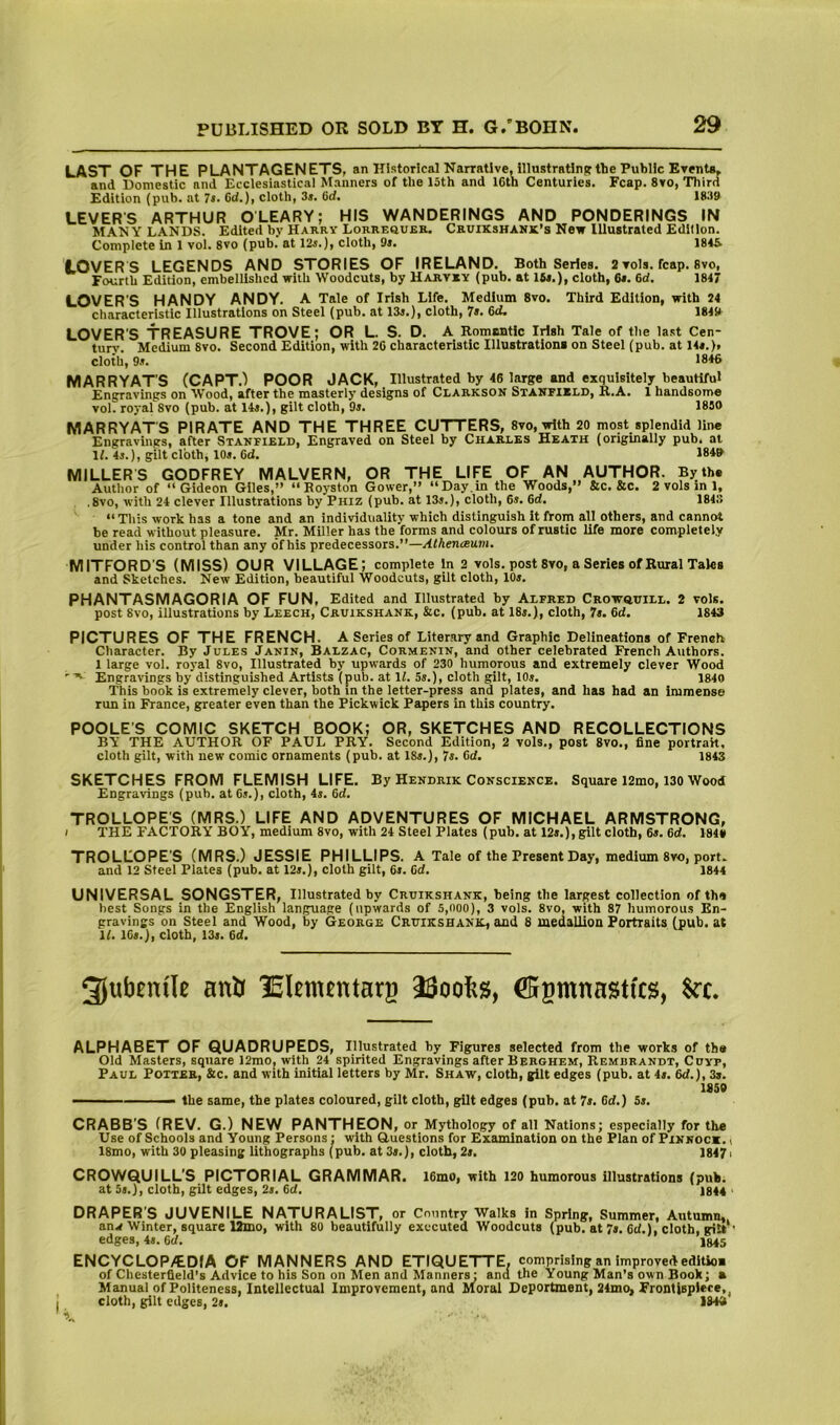 LAST OF THE PLANTAGENETS, an Historical Narrative, lllustratinif the Public Events, and Domestic and Ecclesiastical Manners of the 15th and 16th Centuries. Fcap. 8vo, Third Edition (pub. at 7s. Od.), cloth, 3j. 6d. 18.19 LEVERS ARTHUR OLEARY; HIS WANDERINGS AND PONDERINGS IN MANY LANDS. Edited by Harry Lorrequer. Cruikshank’s New Illustrated Edition. Complete In 1 vol. 8vo (pub.' at 12j.), cloth, 9i. 1846. LOVERS LEGENDS AND STORIES OF IRELAND.^ Both Series. 2 vols. fcap. 8vo, Fourth Edition, embellished with Woodcuts, by Harvry (pub. at Ifif.), cloth, &•. 6d. 1847 LOVER’S HANDY ANDY. A Tale of Irish Life. Medium 8vo. Third Edition, with 24 characteristic Illustrations on Steel (pub. at 13j.), cloth, 7s, 6d. 1849 LOVER’S TREASURE TROVE; OR L. S. D. A Romantic Irish Tale of the la.st Cen- tury. Medium 8vo. Second Edition, with 26 characteristic lliustrationi on Steel (pub. at 14«.), cloth, 9.t. 1846 MARRYAT'S (CAPT.^ POOR JACK, Illustrated by 46 large and exquisitely beautiful Engravings on IVood, after the masterly designs of Clarkson Stanfield, B.A. 1 handsome vol. royal 8vo (pub. at 14j.), gilt cloth, 9s. 1830 MARRYATS PIRATE AND THE THREE CUTTERS, 8vo, with 20 most_ splendid line Engravings, after Stanfield, Engraved on Steel by Charles Heath (originally pub. at If. 4i.), gilt cloth, 10s. 6d. 1849 MILLER S GODFREY MALVERN, OR THE LIFE OF AN AUTHOR. By the Author of “Gideon Giles,” “Royston Gower,” “Day.m the Woods,” &c. &c. 2 vols in 1, .8vo, with 24 clever Illustrations by Phiz (pub. at 13s.), cloth, 6s. 6d. 1843 “This work has a tone and an individualitv which distinguish it from all others, and cannot be read without pleasure. Mr. Miller has the forms and colours of rustic life more completely under his control than any of his predecessors.”—Atherueum. MITFORD'S (MISS) OUR VILLAGE; complete In 2 vols. post 8vo, a Series of Rural Tales and Sketches. New Edition, beautiful Woodcuts, gilt cloth, 10s. PHANTASMAGORIA OF FUN, Edited and Illustrated by Alfred Crowqtjill. 2 vols. post 8vo, illustrations by Leech, Cruikshank, &c. (pub. at 18s.), cloth, 7s. 6d. 1843 PICTURES OF THE FRENCH. A Series of Literary and Graphic Delineations of French Character. By Jules Janin, Balzac, Cormenin, and other celebrated French Authors. 1 large vol. royal 8vo, Illustrated by upwards of 230 humorous and extremely clever Wood Engravings by distinguished Artists (pub. at If. 5s.), cloth gilt, 10s. 1840 This book is extremely clever, both in the letter-press and plates, and has had an immense run in France, greater even than the Pickwick Papers in this country. POOLE'S COMIC SKETCH BOOK; OR, SKETCHES AND RECOLLECTIONS BY THE AUTHOR OF PAUL PRY. Second Edition, 2 vols., post 8vo., fine portrait, cloth gilt, with new comic ornaments (pub. at 18s.), 7s. 6d. 1843 SKETCHES FROM FLEMISH LIFE. By Hendrik Conscience. Square 12mo, 130 Wood Engravings (pub. at 6s.), cloth, 4s. 6cf. TROLLOPE’S (MRS.) LIFE AND ADVENTURES OF MICHAEL ARMSTRONG, I THE FACTORY BOY, medium 8vo, with 24 Steel Plates (pub. at 12s.), gilt cloth, 6s. 6d. 1848 TROLLOPE’S (MRS.) JESSIE PHILLIPS. A Tale of the Present Day, medium 8vo, port, and 12 Steel Plates (pub. at 12s.), cloth gilt, 6s. 6d. 1844 UNIVERSAL SONGSTER, Illustrated by Cruikshank, being the largest collection of the best Songs in the English language (upwards of 5,noo), 3 vols. 8vo, with 87 humorous En- gravings on Steel and Wood, by George Cruikshanil, and 8 medallion Portraits (pub. at If. 16s.), cloth, 13s. 6d. 3jubem'le anb ISlmentarg CEfgmnastfcs, Src. ALPHABET OF QUADRUPEDS, Illustrated by Figures selected from the works of th# Old Masters, square 12mOj with 24 spirited Engravings after Berghem, Rembrandt, Cdyp, Paul Potter, &c. and with initial letters by Mr. Shaw, cloth, gilt edges (pub. at 4s. 6d.), 3s. 1859 — ■ ' the same, the plates coloured, gilt cloth, gilt edges (pub. at 7s. 6d.) 5s. CRABB'S (REV. G.) NEW PANTHEON, or Mythology of all Nations; especially for the Use of Schools and Young Persons; with Questions for Examination on the Plan of Pinnoc*. i 18mo, with 30 pleasing lithographs (pub. at 3s.), cloth, 2s. 1847i CROWQUILL’S PICTORIAL GRAMMAR. 16mo, with 120 humorous illustrations (pub. at 5s.), cloth, gilt edges, 2s. 6d. 1844 . DRAPER'S JUVENILE NATURALIST, or Country Walks in Spring, Summer, Autumn,. an.f Winter, square Umo, with 80 beautifully executed Woodcuts (pub. at 7s. 6cf.), cloth, gilt*' edges, 4s. 6(f. 1845 ENCYCLOP/EDfA OF MANNERS AND ETIQUETTE, comprising an improvededltio* of Chesterfield’s Advice to his Son on Men and Manners: and the Young Man’s own Book; » Manual of Politeness, Intellectual Improvement, and Moral Deportment, 24mo, Frontispiece, cloth, gilt edges, 2s. 1843