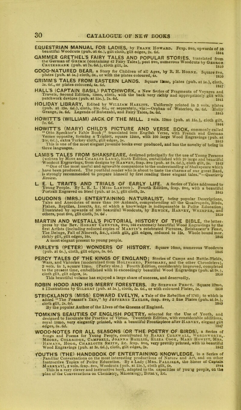 EQUESTRIAN MANUAL FOR LADIES, by Frank Howard. Fcap. 8vo, upwards of s# beautiful Woodcuts (pub. at 4j.), gilt cloth, gilt edges, 2s. 6d. J844 GAMMER GRETHEL’S FAIRY TALES AND POPULAR STORIES, translated from the German of Grimm (containing 42 Fairy Tales), post 8vo, numerous Woodcuts by George Cruikshank (pub, at 6d.), cloth gilt, 3i. jg^O GOOD-NATURED BEAR, a Story for Children of all Ages, by R. H. Horne plates (pub. at is.) cloth, 3s., or with the plates coloured, 4i. GRIMM S TALES FROM EASTERN LANDS, 3j. (it/., or plates coloured, 4s. (id. Square 8vo, 1850 Square Itaio, plates (pub. at Ss.), cloth, 1847 HALL'S (CAPTAIN BASIL) PATCHVVORK, a New Series of Fragments of Voyaees and Travels, Second Edition, 12mo, cloth, with the back very richly and appropriately gilt with patchwork devices (pub. at 13s.), 7s. 6d. 184X HOLIDAY LIBRARY, Edited by Wn.LiAM Hazlitt. Uniformly printed in 3 vols. plates (pub. at 19s. (id.), cloth, 10s. 6d., or separately, viz:—Orphan of Waterloo, 3s. (id. Hollv Grange, 3s. 6d. Legends of Rubezahl, and Fairy Tales, 3s. 6d. 1845 HOWITT’S (WILLIAM) JACK OF THE MILL. 2 vols. i2mo (pub. at l5s.J, cloth gilt, 7s. 6d. J844 HOWITT'S (MARY) CHILDS PICTURE AND VERSE BOOK, commonlvcalled “Otto Speckter’s Fable Book;’’ translated into English Verse, with French and German Verses opposite, forming a Tiiglott, square 12mo, with 100 large Wood Engravings (pub. at 10s. (id.), extra Turkey cloth, gilt edges, 5s. I845 This is one of the most elegant juvenile books ever produced, and has the novelty of being in three languages. LAMBS TALES FROM SHAKSPEARE, designed principally for the use of Young Persons (written by Mis.s and Charles Lamb), Sixth Edition, embellished with 20 large and beautiful Woodcut Engravings, from designs by Harvey, fcap. 8vo (pub. at 7s. 6d.), cloth gilt, 5s. 1843 “ One of the most useful and agreeable companions to the understanding of Shakspeare which liave been produced. The youthful reader who is about to taste the charms of our great Bard, is strongly recommended to prepare himself by first reading these elegant tales.’’—Quar/eWy Review. L. E. L. TRAITS AND TRIALS OF EARLY LIFE. A Series of Tales addressed to Young People. By L. E. L. (Miss Landon). Fourth Edition, fcap. 8vo, with a beautiful Portrait Engraved on Steel (pub. at 5s.), gilt cloth, 3s, I845 LOUDON'S (MRS.) ENTERTAINING NATURALIST, being popular Descriptions, Tales and Anecdotes of more than 500 Animals, comprehending all the Guadrupeds, Birds, Fishes, Reptiles, Insects, &c. of which a knowledge is indispensable in Polite Education; Illustrated by upwards of 500 beautil'ul Woodcuts, by Bewick, Harvey, Whimper, and others, post 8vo, gilt cloth, 7s. id . 1850 MARTIN AND WESTALL'S PICTORIAL HISTORY OF THE BIBLE, the letter- press by the Rev. Hobart Caunter, 8vo, 144 extremely beautiful Wood Engravings by the first Artists (including reduced copies of Martin’s celebrated Pictures, Belshazzar's Feast, The Deluge, Fail of Nineveh, &c.), cloth gilt, gilt edges, reduced to 12s. Whole bound mor. richly gilt, gilt edges, 18s. 1846 A most elegant present to young people. PARLEY'S (PETER) WONDERS OF HISTORY. Square 16mo, numerous Woodcuts (pub. at Os.), cloth, gilt edges, 3s, id. 1840 PERCY TALES OF THE KINGS OF ENGLAND; Stories of Camp.s and Battle-Fields, Wars, and Victories (modernized from Holinshed, Froissart, and the other Chroniclers), 2 vols. in 1, square 12mo. (Parley size.) Fourth Edition, considerably improved, completed to the present time, embellished with 10 exceedingly beautiful Wood Engravings (pub. at 9s.), cloth gilt, gilt edges, 5s. 1850 This beautiful volume has enjoyed a large share of success, and deservedly. ROBIN HOOD AND HIS MERRY FORESTERS. By Stephen Percy. Square 12rao, 8 Illustrations by Gilbert (pub. at 5s.), cloth, 3s. id., or with coloured Plates, 5s. 1850 STRICKLAND'S (MISS) EDWARD EVELYN, a Tale of the Rebellion of 174.5: to which is added “The Peasant’s Tale,’’ by Jefperys Taylor, fcap. 8vo, 2 fine Plates (pub. at 5s.), cloth gilt, 2s. id. 1849 By the popular Author of the Lives of the Gueens of England. TOMKIN’S BEAUTIES OF ENGLISH POETRY, selected for the Use of Youth, and designed to Inculcate the Practice of Virtue. Twentieth Edition, with considerable additions, royal ISmo, very elegantly printed, with a beautiful Frontispiece after Harvey, elegant gilt edges, 3s. id. 1847 WOOD-NOTES FOR ALL SEASONS (OR THE POETRY OF BIRDS), a Series of Songs and Poems for Young People, contributed by Barry Cornwall, Wordsworth,- Moore, Coleridge, Campbell, Joanna Baillie, Eliza Cook, Mary Howitt, Mrs. Hemans, Hogg, Charlotte Smith, &c. fcap. 8vo, very prettily primed, with 15 beautiful Wood Engravings (pub. at 3s. Od.), cloth, gilt edges, 2s. 1842 YOUTH'S (THE) HANDBOOK OF ENTERTAINING KNOWLEDGE, in a Series of Faniiliar Conversations on the most interesting productions of Nature and Art, and on other Instructive Topics of Polite Education. By a Lady (Mrs. Palliser, the Sister of Captain Marryat), i vols. fcap. 8vo, Woodcuts (mib. at 15s.), cloth gilt, 6s. 1844 This is a very clever and instructive book, adapted to tlu capacities 0/ you ig people, on the plan of the Conversations on Chemiilry, Mineralogy, BotaLy, Sic.
