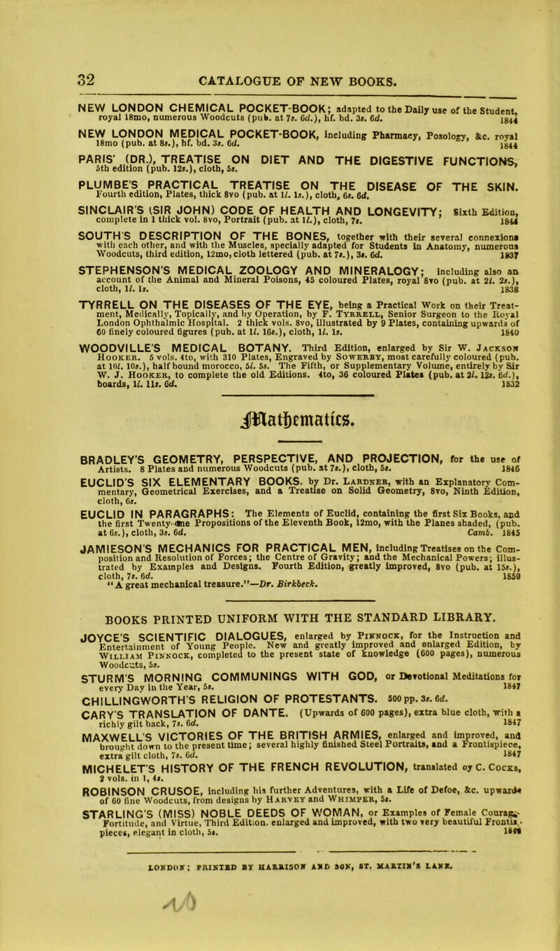 NEW LONDON CHEMICAL POCKET-BOOK; adapted to the Daily use of the Student, royal 18ino, numerous Woodcuts (puW. at Tt. 6d.), hf. bd. 3i. 6d. J844 NEW LONDON MEDICAL POCKET-BOOK, including Pharmacy, Posology, Sic. royal 18mo(pub. ata«,), hf. bd. 3a. 6d. ’ 1844 PARIS' (DR.), TREATISE ON DIET AND THE DIGESTIVE FUNCTIONS, otb edition (pub. 129.), clotb, 59. PLUMBE'S PRACTICAL TREATISE ON THE DISEASE OF THE SKIN. Fourth edition, Plates, thick 8vo (pub. at U. la.), cloth, 6a. 6d. SINCLAIR’S iSIR JOHN) CODE OF HEALTH AND LONGEVITY; Sixth £dition, complete in 1 thick vol. 8vo, Portrait (pub. at W.), cloth, 7a. 1844 SOUTHS DESCRIPTION OF THE BONES, together i»lth their several connexions with each other, and with the Muscles, specially adapted for Students In Anatomy, numerons Woodcuts, third edition, 12mo, cloth lettered (pub. at 7a.), 3a. 6d. 1837 STEPHENSON'S MEDICAL ZOOLOGY AND MINERALOGY; including also an account of the Animal and Mineral Poisons, 45 coloured Plates, royal 8vo (pub. at 2i. 2a.), cloth, U. la. 1838 TYRRELL ON THE DISEASES OF THE EYE, being a Practical Work on their Treat- ment, Medically, Topically, and by Operation, by F. Tyrrell, Senior Surgeon to the Iloyal London Ophthalmic Hospital. 2 thick vols. 8vo, illustrated by 9 Plates, containing upwards of 60 finely coloured figures (pub. at 1/. 16a.), cloth, 11. la. 1840 WOODVILLE’S MEDICAL BOTANY. Third Edition, enlarged by Sir W. Jackson Hooker. 5 vols. 4to, with 310 Plates, Engraved by Sowerby, most carefully coloured (pub. at 10(. 10a.), half bound morocco, 5f. 5a. The Fifth, or Supplementary Volume, entirely by Sir W. J. Hooker, to complete the old Editions. 4to, 36 coloured Plates (pub. at 2(. 12a. 6d.), boards, U. 11a. Cd. 1832 BRADLEY'S GEOMETRY, PERSPECTIVE, AND PROJECTION, for the use of Artists. 8 Plates and numerous Woodcuts (pub. at 7a.), cloth, 5a. 1846 EUCLID'S SIX ELEMENTARY BOOKS, by Dr. Lardker, with an Explanatory Com- mentary, Geometrical Exercises, and a Treatise on Solid Geometry, 8vo, Ninth Edition, cloth, 6a. EUCLID IN PARAGRAPHS: The Elements of Euclid, containing the first Six Books, and the first Twenty- «ie Propositions of the Eleventh Book, 12rao, with the Planes shaded, (pub. at 6a.), cloth, 3s. 6d. Camb. 1845 JAMIESON’S MECHANICS FOR PRACTICAL MEN, Including Treatises on the Com- position and Resolution of Forces; the Centre of Gravity; and the Mechanical Powers; illus- trated by Examples and Designs. Fourth Edition, greatly improved, 8vo (pub. at 15a.), cloth, 7a. M. 1859 “A great mechanical treasure.”—Dr. Birkbeck. BOOKS PRINTED UNIFORM WITH THE STANDARD LIBRARY. JOYCE’S SCIENTIFIC DIALOGUES, enlarged by Piknock, for the Instruction and Entertainment of Young People. New and greatly improved and enlarged Edition, by William Pinkock, completed to the present state of knowledge (600 pages), numerous Woodcuts, 5a. STURM’S MORNING COMMUNINGS WITH GOD, or Devotional Meditations for every Day in the Year, 5a. 1847 CHILLINGWORTH S RELIGION OF PROTESTANTS. 500pp.Sa.6d. CARY'S TRANSLATION OF DANTE. (Upwards of 600 pages), extra blue cloth, with i richly gilt back, 7a. 6d. 1847 MAXWELL’S VICTORIES OF THE BRITISH ARMIES, enlarged and in^roved, and brought down to the present time; several highly finished Steel PortraiU, and a Frontispiece, extra gilt cloth, 7a. Oti. 1847 MICHELET'S HISTORY OF THE FRENCH REVOLUTION, translated oy C. Cocks, 2 vols. in I, 4a. ROBINSON CRUSOE, including his further Adventures, with a Life of Defoe, 4c. upwards of 60 fine Woodcuts, from designs by Harvey and Whimper, 5i. STARLING’S (MISS) NOBLE DEEDS OF WOMAN, or Examples of Female Courage- Fortitude, and Virtue, Third Edition, enlarged and improved, with two very beautil'ul Frontis.. pieces, elegant in cloth, 5a. !**• lokdok: raiKisD by uarbisoit abci sok, st. mariix’s lavs.