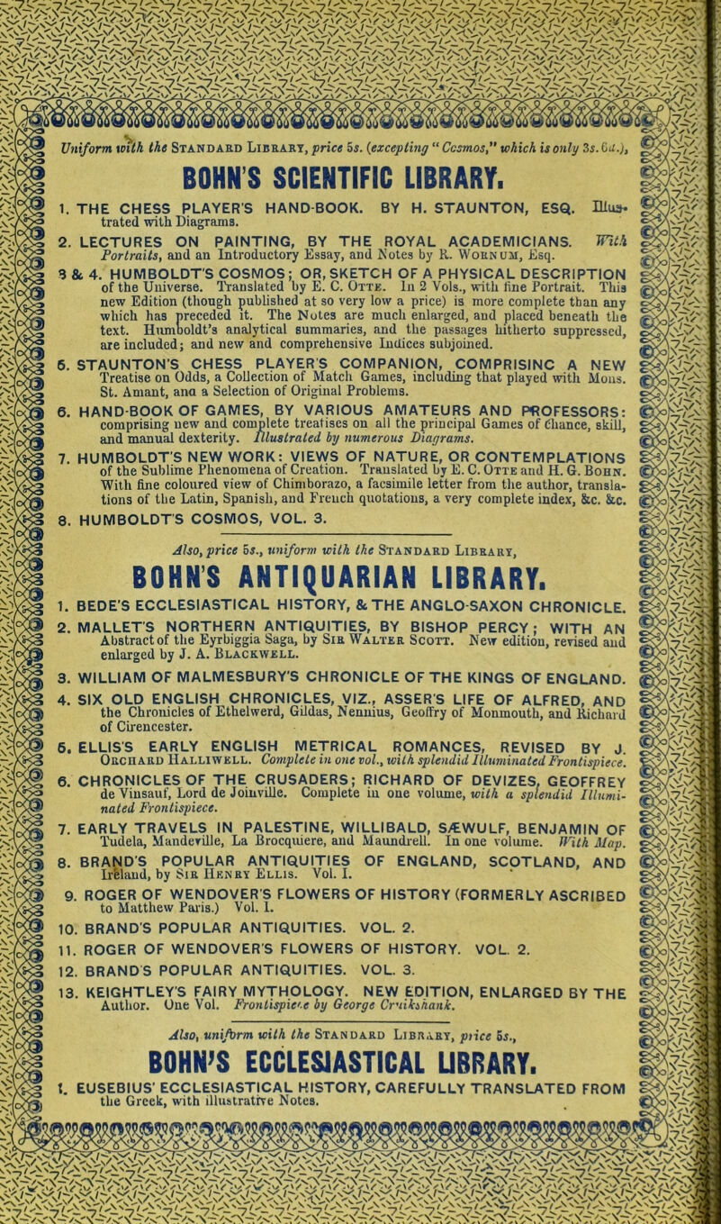 \\V Uniform xnth the Standard Librart, price 5j. {excepting “ Cosmos, which is only 3s. Od.), trated with Diagrams. 2. mt-i LECTURES ON PAINTING, BY THE ROYAL ACADEMICIANS. Portraits, aud an Introductory Essay, and Notes by R. Wornum, Esq. 3 & 4. HUMBOLDT’S COSMOS; OR,SKETCH OF A PHYSICAL DESCRIPTION of the Universe. lYanslated by E. C. Otte. In 2 Vols., with fine Portrait. This new Edition (though published at so very low a price) is more complete than any which has preceded it. The Notes are much enlarged, and placed beneath the text. Humooldt’s analytical summaries, and the passages hitherto suppressed, are included; and new and comprehensive Indices subjoined. 6. STAUNTON’S CHESS PLAYER'S COMPANION, COMPRISINC A NEW Treatise on Odds, a Collection of Match Games, including that played ivith Mons. St. Aniant, ana a Selection of Original Problems. 6. HAND-BOOK OF GAMES, BY VARIOUS AMATEURS AND PROFESSORS: comprising new and complete treatises on all the principal Games of Chance, skill, and manual dexterity. Illustrated by numerous Diagrams. 7. HUMBOLDT’S NEW WORK: VIEWS OF NATURE, OR CONTEMPLATIONS of the Sublime Phenomena of Creation. Translated by E. C. Otte and H. G. Bohn. With fine coloured view of Chimborazo, a facsimile letter from the author, transla- tions of the Latin, Spanish, and French quotations, a very complete index, &c. &c. HUMBOLDT’S COSMOS, VOL. 3. 8 Also, price 6j., uniform with the Standard Library, BOHNS ANTIQUARIAN LIBRARY. 1. BEDE’S ECCLESIASTICAL HISTORY, & THE ANGLO-SAXON CHRONICLE. 2. MALLET’S NORTHERN ANTIQUITIES, BY BISHOP PERCY; WITH AN Abstract of the Eyrbiggia Saga, by Sir Walter Scott. New edition, revised and enlarged by J. A. Blackwell. WILLIAM OF MALMESBURY'S CHRONICLE OF THE KINGS OF ENGLAND. SIX OLD ENGLISH CHRONICLES, VIZ., ASSER’S LIFE OF ALFRED, AND the Chronicles of Ethelwerd, Gildas, Nennius, Geoffry of Monmouth, and Kichard of Cii'encester. 6. ELLIS'S EARLY ENGLISH METRICAL ROMANCES, REVISED BY J. Orchard Halliwell. Complete in one vol., with splendid Illuminated Frontispiece. 6. CHRONICLES OF THE CRUSADERS; RICHARD OF DEVIZES, GEOFFREY deVinsauf, Lord de Joiuville. Complete in one volume, toi/A a splendid Illumi- nated Frontispiece. 7. EARLY TRAVELS IN PALESTINE, WILLIBALD, S/EWULF, BENJAMIN OF Ihidela, Mandeville, La Brocquiere, aud Maundiell. In one voliuue. fl'ilh Map. 8. BRAND’S POPULAR ANTIQUITIES OF ENGLAND, SCOTLAND, AND Irfelaud, by Sir Henry Ellis. Vol. I. 9. ROGER OF WENDOVER’S FLOWERS OF HISTORY (FORMERLY ASCRIBED to Matthew Paiis.) Vol. 1. BRAND’S POPULAR ANTIQUITIES. VOL. 2. 10 n. ROGER OF WENDOVER’S FLOWERS OF HISTORY. 12. BRANDS POPULAR ANTIQUITIES. VOL. 3. VOL 2. 13. KEIGHTLEY’S FAIRY MYTHOLOGY. NEW EDITION, ENLARGED BY THE Author. One Vol. Frontispie'-e by George Cruikihank. Also, uniform with the Standard Library, ptice 6r., BOHN’S ECCLESIASTICAL UBRARY. EUSEBIUS’ ECCLESIASTICAL HISTORY, CAREFULLY TRANSLATED FROM the Greek, with illustrative Notes. V- m \ V vTi/% m