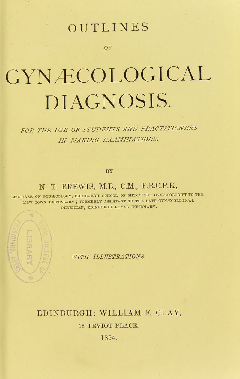 OF GYNAECOLOGICAL DIAGNOSIS. FOR THE USE OF STUDENTS AND PRACTITIONERS IN MAKING EXAMINATIONS. BY N. T. BKEWIS, M.B., CM., F.E.C.P.E., LECTURER ON GYNiECOLOGY, EDINBURGH SCHOOL OF MEDICINE ; OYN^OOLGOIST TO THE NEW TOWN DISPENSARY ; FORMERLY ASSISTANT TO THE LATE QYN^COLOOICAL PHYSICLAN, EDINBURGH ROYAL INFIRMARY. 3n /. WITH ILLUSTRATIONS. EDINBUEGH: WILLIAM F. CLAY, 18 TEVIOT PLACE. 1894.