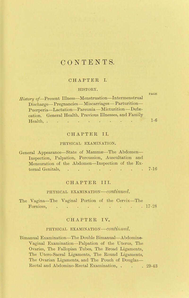 CONTENTS. CHAPTER I. HISTORY. PAGE History o/—Present Illness—Menstruation—Intermenstrual Discharge— Pregnancies—Miscarriages — Parturition— Puerperia—Lactation—Pareunia—Micturition—Defse- cation. General Health, Previous Illnesses, and Family Health, 1-6 CHAPTER II. PHYSICAL EXAMINATION. General Appearance—State of Mammae—The Abdomen— Inspection, Palpation, Percussion, Auscultation and Mensuration of the Abdomen—Inspection of the Ex- ternal Genitals, 7-16 CHAPTER III. PHYSICAL EXAMINATION—Continued. The Vagina—The Vaginal Portion of the Cervix—The Fornices, 17-28 CHAPTER IV. PHYSICAL EXAMINATION—Continued. Bimanual Examination—The Double Bimanual—Abdomino- vaginal Examination—Palpation of the Uterus, The Ovaries, The Fallopian Tubes, The Broad Ligaments, The Utero-Sacral Ligaments, The Round Ligaments, The Ovarian Ligaments, and The Pouch of Douglas— Rectal and Abdomino-Rectal Examination, . . . 29-43