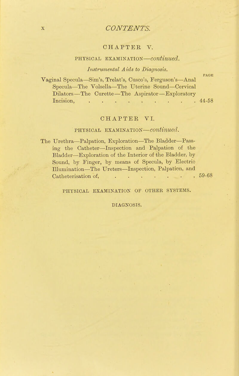 CHAPTER V. PHYSICAL EXAMINATION—Continued. Instrumental Aids to Diagnosis. PAGE Vaginal Specula—Sim's, Trelat's, Cusco's, Ferguson's—Anal Specula—The Volsella—The Uterine Sound—Cervical Dilators—The Curette—The Aspirator—Exploratory Incision, 44-58 CHAPTER VI. PHYSICAL EXAMINATION—continued. The Urethra—Palpation, Exploration—The Bladder—Pass- ing the Catheter—Inspection and Palpation of the Bladder—Exploration of the Interior of the Bladder, by Sound, by Finger, by means of Specula, by Electric Illumination—The Ureters—Inspection, Palpation, and Catheterisation of, 59-68 PHYSICAL EXAMINATION OF OTHER SYSTEMS. DIAGNOSIS.