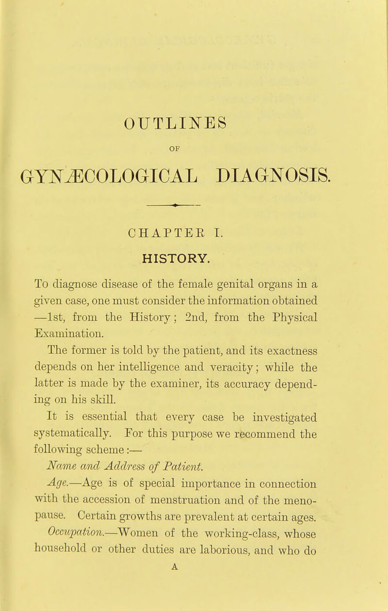 OUTLII^ES OF GYNJECOLOGICAL DIAGNOSIS. CHAPTEE I. HISTORY. To diagnose disease of the female genital organs in a given case, one must consider the information obtained —1st, from the History; 2nd, from the Physical Examination. The former is told by the patient, and its exactness depends on her intelligence and veracity; while the latter is made by the examiner, its accuracy depend- ing on his skill. It is essential that every case be investigated systematically. For this purpose we recommend the following scheme:— Name and Address of Patient. Age.—Age is of special importance in connection with the accession of menstruation and of the meno- pause. Certain growths are prevalent at certain ages. Occupation.—Women of the working-class, whose household or other duties are laborious, and who do A