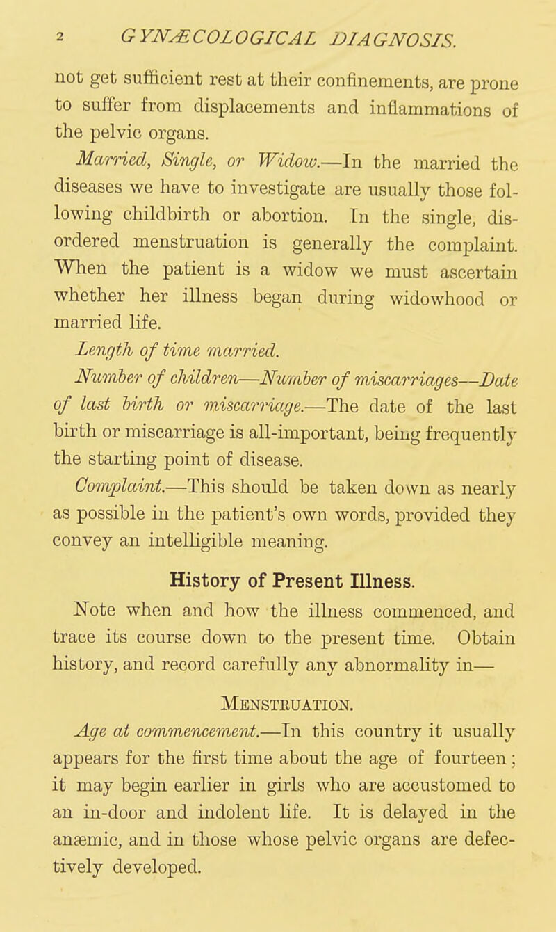 not get sufficient rest at their confinements, are prone to suffer from displacements and inflammations of the pelvic organs. Married, Single, or Widow.—In the married the diseases we have to investigate are usually those fol- lowing childbirth or abortion. In the single, dis- ordered menstruation is generally the complaint. When the patient is a widow we must ascertain whether her illness began during widowhood or married life. Length of time married. Number of children—Number of miscarriages—Bate of last Urth or oniscarriage.—The date of the last birth or miscarriage is all-important, being frequently the starting point of disease. Complaint.—This should be taken down as nearly as possible in the patient's own words, provided they convey an intelligible meaning. History of Present Illness. Note when and how the illness commenced, and trace its course down to the present time. Obtain history, and record carefully any abnormality in— Menstruation. Age at commencement.—In this country it usually appears for the first time about the age of fourteen; it may begin earlier in girls who are accustomed to an in-door and indolent life. It is delayed in the anffimic, and in those whose pelvic organs are defec- tively developed.