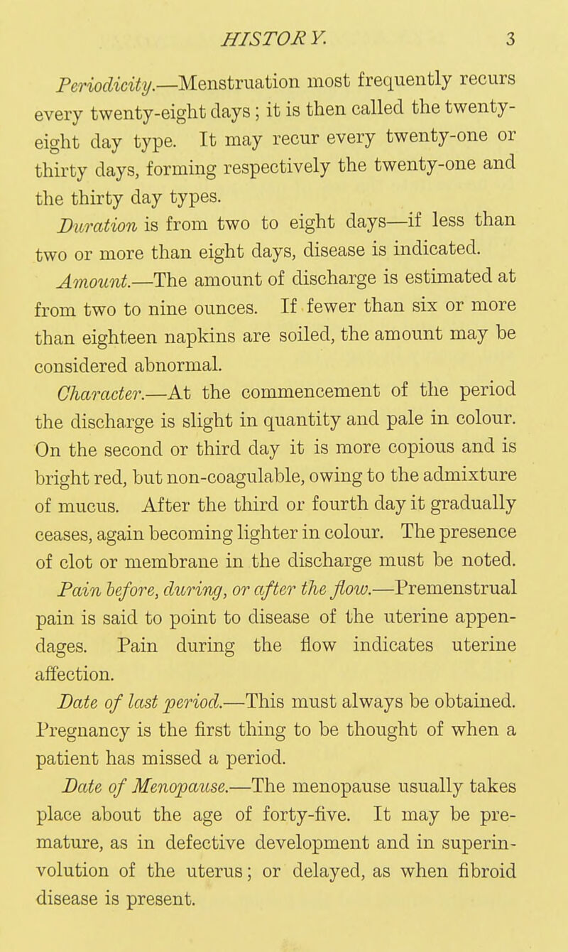 Pm'ofZta^t/.—Menstruation most frequently recurs every twenty-eight days; it is then called the twenty- eight day type. It may recur every twenty-one or thirty days, forming respectively the twenty-one and the thirty day types. Duration is from two to eight days—if less than two or more than eight days, disease is indicated. Amount.—The amount of discharge is estimated at from two to nine ounces. If fewer than six or more than eighteen napkins are soiled, the amount may be considered abnormal. Character.—At the commencement of the period the discharge is slight in quantity and pale in colour. On the second or third day it is more copious and is bright red, but non-coagulable, owing to the admixture of mucus. After the third or fourth day it gradually ceases, again becoming lighter in colour. The presence of clot or membrane in the discharge must be noted. Pain lefore, during, or after the fiow.—Premenstrual pain is said to point to disease of the uterine appen- dages. Pain during the flow indicates uterine affection. Date of last period.—This must always be obtained. Pregnancy is the first thing to be thought of when a patient has missed a period. Date of Menopause.—The menopause usually takes place about the age of forty-five. It may be pre- mature, as in defective development and in superin- volution of the uterus; or delayed, as when fibroid disease is present.